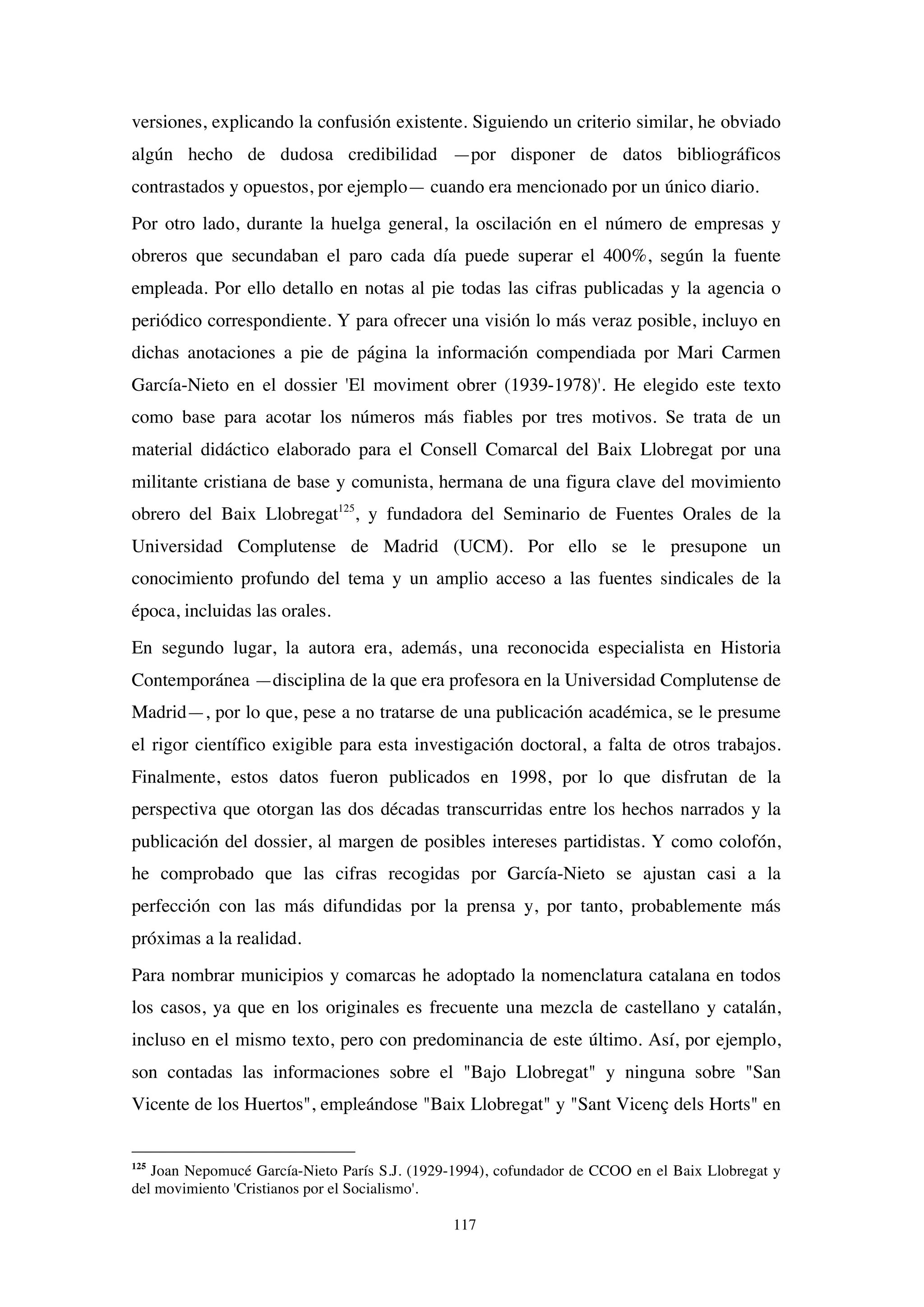 117
versiones, explicando la confusión existente. Siguiendo un criterio similar, he obviado
algún hecho de dudosa credibilidad —por disponer de datos bibliográficos
contrastados y opuestos, por ejemplo— cuando era mencionado por un único diario.
Por otro lado, durante la huelga general, la oscilación en el número de empresas y
obreros que secundaban el paro cada día puede superar el 400%, según la fuente
empleada. Por ello detallo en notas al pie todas las cifras publicadas y la agencia o
periódico correspondiente. Y para ofrecer una visión lo más veraz posible, incluyo en
dichas anotaciones a pie de página la información compendiada por Mari Carmen
García-Nieto en el dossier 'El moviment obrer (1939-1978)'. He elegido este texto
como base para acotar los números más fiables por tres motivos. Se trata de un
material didáctico elaborado para el Consell Comarcal del Baix Llobregat por una
militante cristiana de base y comunista, hermana de una figura clave del movimiento
obrero del Baix Llobregat125
, y fundadora del Seminario de Fuentes Orales de la
Universidad Complutense de Madrid (UCM). Por ello se le presupone un
conocimiento profundo del tema y un amplio acceso a las fuentes sindicales de la
época, incluidas las orales.
En segundo lugar, la autora era, además, una reconocida especialista en Historia
Contemporánea —disciplina de la que era profesora en la Universidad Complutense de
Madrid—, por lo que, pese a no tratarse de una publicación académica, se le presume
el rigor científico exigible para esta investigación doctoral, a falta de otros trabajos.
Finalmente, estos datos fueron publicados en 1998, por lo que disfrutan de la
perspectiva que otorgan las dos décadas transcurridas entre los hechos narrados y la
publicación del dossier, al margen de posibles intereses partidistas. Y como colofón,
he comprobado que las cifras recogidas por García-Nieto se ajustan casi a la
perfección con las más difundidas por la prensa y, por tanto, probablemente más
próximas a la realidad.
Para nombrar municipios y comarcas he adoptado la nomenclatura catalana en todos
los casos, ya que en los originales es frecuente una mezcla de castellano y catalán,
incluso en el mismo texto, pero con predominancia de este último. Así, por ejemplo,
son contadas las informaciones sobre el "Bajo Llobregat" y ninguna sobre "San
Vicente de los Huertos", empleándose "Baix Llobregat" y "Sant Vicenç dels Horts" en
125
Joan Nepomucé García-Nieto París S.J. (1929-1994), cofundador de CCOO en el Baix Llobregat y
del movimiento 'Cristianos por el Socialismo'.
 