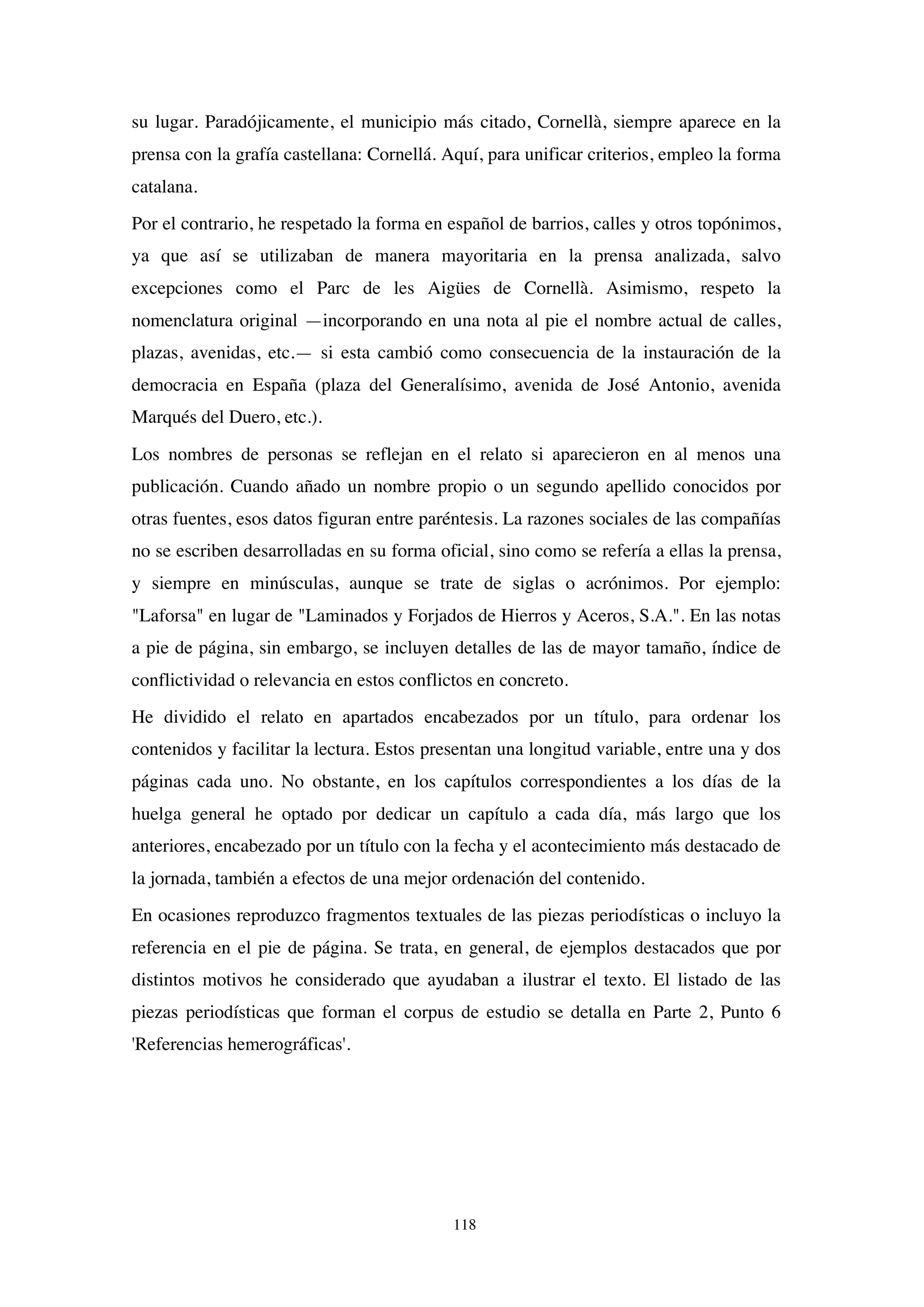 118
su lugar. Paradójicamente, el municipio más citado, Cornellà, siempre aparece en la
prensa con la grafía castellana: Cornellá. Aquí, para unificar criterios, empleo la forma
catalana.
Por el contrario, he respetado la forma en español de barrios, calles y otros topónimos,
ya que así se utilizaban de manera mayoritaria en la prensa analizada, salvo
excepciones como el Parc de les Aigües de Cornellà. Asimismo, respeto la
nomenclatura original —incorporando en una nota al pie el nombre actual de calles,
plazas, avenidas, etc.— si esta cambió como consecuencia de la instauración de la
democracia en España (plaza del Generalísimo, avenida de José Antonio, avenida
Marqués del Duero, etc.).
Los nombres de personas se reflejan en el relato si aparecieron en al menos una
publicación. Cuando añado un nombre propio o un segundo apellido conocidos por
otras fuentes, esos datos figuran entre paréntesis. La razones sociales de las compañías
no se escriben desarrolladas en su forma oficial, sino como se refería a ellas la prensa,
y siempre en minúsculas, aunque se trate de siglas o acrónimos. Por ejemplo:
"Laforsa" en lugar de "Laminados y Forjados de Hierros y Aceros, S.A.". En las notas
a pie de página, sin embargo, se incluyen detalles de las de mayor tamaño, índice de
conflictividad o relevancia en estos conflictos en concreto.
He dividido el relato en apartados encabezados por un título, para ordenar los
contenidos y facilitar la lectura. Estos presentan una longitud variable, entre una y dos
páginas cada uno. No obstante, en los capítulos correspondientes a los días de la
huelga general he optado por dedicar un capítulo a cada día, más largo que los
anteriores, encabezado por un título con la fecha y el acontecimiento más destacado de
la jornada, también a efectos de una mejor ordenación del contenido.
En ocasiones reproduzco fragmentos textuales de las piezas periodísticas o incluyo la
referencia en el pie de página. Se trata, en general, de ejemplos destacados que por
distintos motivos he considerado que ayudaban a ilustrar el texto. El listado de las
piezas periodísticas que forman el corpus de estudio se detalla en Parte 2, Punto 6
'Referencias hemerográficas'.
 