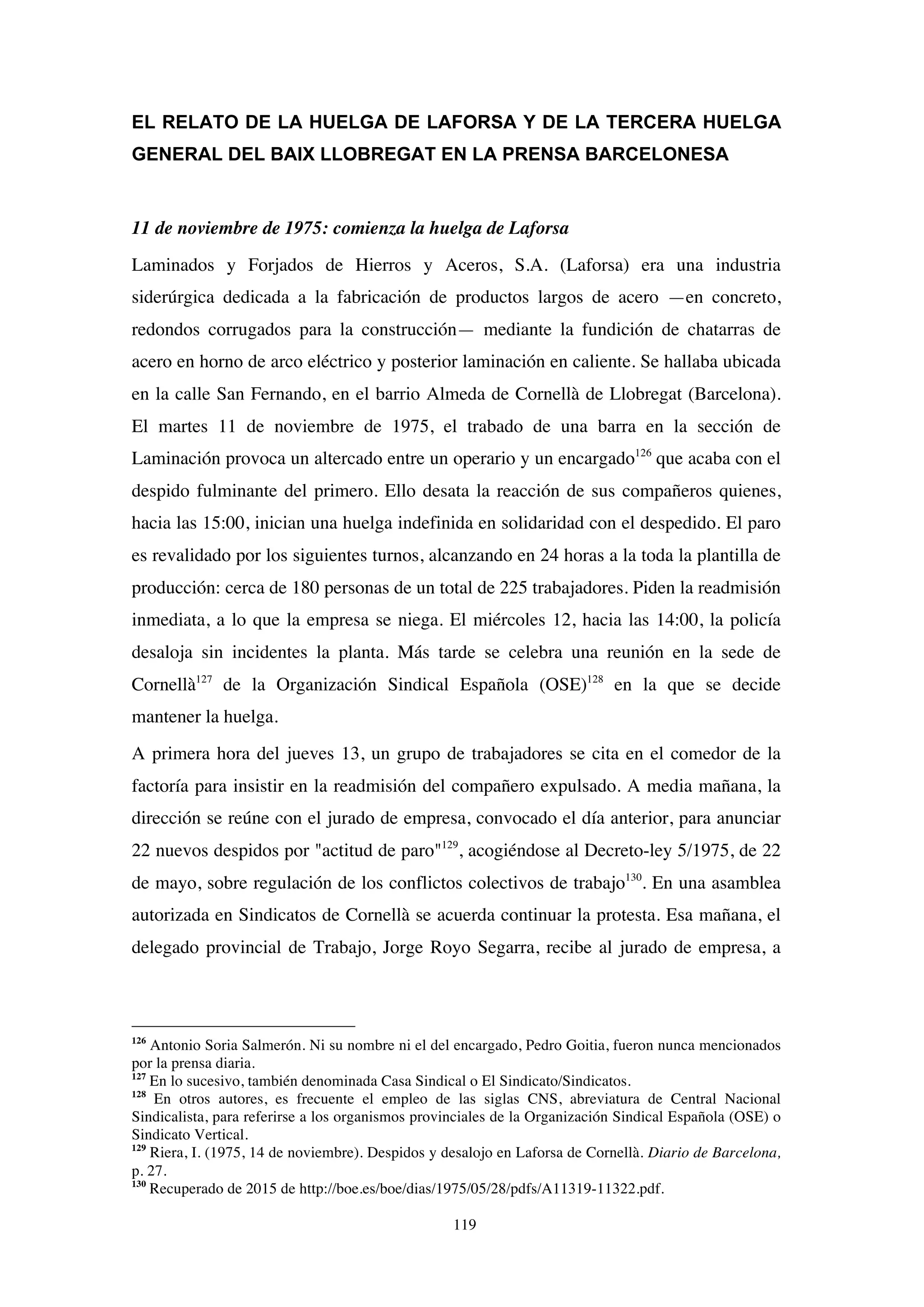 119
EL RELATO DE LA HUELGA DE LAFORSA Y DE LA TERCERA HUELGA
GENERAL DEL BAIX LLOBREGAT EN LA PRENSA BARCELONESA
11 de noviembre de 1975: comienza la huelga de Laforsa
Laminados y Forjados de Hierros y Aceros, S.A. (Laforsa) era una industria
siderúrgica dedicada a la fabricación de productos largos de acero —en concreto,
redondos corrugados para la construcción— mediante la fundición de chatarras de
acero en horno de arco eléctrico y posterior laminación en caliente. Se hallaba ubicada
en la calle San Fernando, en el barrio Almeda de Cornellà de Llobregat (Barcelona).
El martes 11 de noviembre de 1975, el trabado de una barra en la sección de
Laminación provoca un altercado entre un operario y un encargado126
que acaba con el
despido fulminante del primero. Ello desata la reacción de sus compañeros quienes,
hacia las 15:00, inician una huelga indefinida en solidaridad con el despedido. El paro
es revalidado por los siguientes turnos, alcanzando en 24 horas a la toda la plantilla de
producción: cerca de 180 personas de un total de 225 trabajadores. Piden la readmisión
inmediata, a lo que la empresa se niega. El miércoles 12, hacia las 14:00, la policía
desaloja sin incidentes la planta. Más tarde se celebra una reunión en la sede de
Cornellà127
de la Organización Sindical Española (OSE)128
en la que se decide
mantener la huelga.
A primera hora del jueves 13, un grupo de trabajadores se cita en el comedor de la
factoría para insistir en la readmisión del compañero expulsado. A media mañana, la
dirección se reúne con el jurado de empresa, convocado el día anterior, para anunciar
22 nuevos despidos por "actitud de paro"129
, acogiéndose al Decreto-ley 5/1975, de 22
de mayo, sobre regulación de los conflictos colectivos de trabajo130
. En una asamblea
autorizada en Sindicatos de Cornellà se acuerda continuar la protesta. Esa mañana, el
delegado provincial de Trabajo, Jorge Royo Segarra, recibe al jurado de empresa, a
126
Antonio Soria Salmerón. Ni su nombre ni el del encargado, Pedro Goitia, fueron nunca mencionados
por la prensa diaria.
127
En lo sucesivo, también denominada Casa Sindical o El Sindicato/Sindicatos.
128
En otros autores, es frecuente el empleo de las siglas CNS, abreviatura de Central Nacional
Sindicalista, para referirse a los organismos provinciales de la Organización Sindical Española (OSE) o
Sindicato Vertical.
129
Riera, I. (1975, 14 de noviembre). Despidos y desalojo en Laforsa de Cornellà. Diario de Barcelona,
p. 27.
130
Recuperado de 2015 de http://boe.es/boe/dias/1975/05/28/pdfs/A11319-11322.pdf.
 