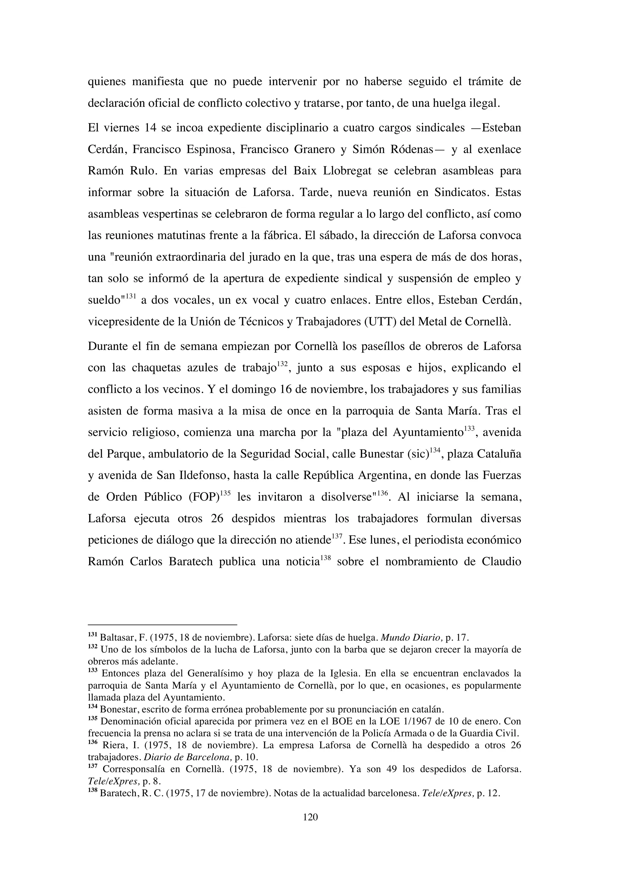 120
quienes manifiesta que no puede intervenir por no haberse seguido el trámite de
declaración oficial de conflicto colectivo y tratarse, por tanto, de una huelga ilegal.
El viernes 14 se incoa expediente disciplinario a cuatro cargos sindicales —Esteban
Cerdán, Francisco Espinosa, Francisco Granero y Simón Ródenas— y al exenlace
Ramón Rulo. En varias empresas del Baix Llobregat se celebran asambleas para
informar sobre la situación de Laforsa. Tarde, nueva reunión en Sindicatos. Estas
asambleas vespertinas se celebraron de forma regular a lo largo del conflicto, así como
las reuniones matutinas frente a la fábrica. El sábado, la dirección de Laforsa convoca
una "reunión extraordinaria del jurado en la que, tras una espera de más de dos horas,
tan solo se informó de la apertura de expediente sindical y suspensión de empleo y
sueldo"131
a dos vocales, un ex vocal y cuatro enlaces. Entre ellos, Esteban Cerdán,
vicepresidente de la Unión de Técnicos y Trabajadores (UTT) del Metal de Cornellà.
Durante el fin de semana empiezan por Cornellà los paseíllos de obreros de Laforsa
con las chaquetas azules de trabajo132
, junto a sus esposas e hijos, explicando el
conflicto a los vecinos. Y el domingo 16 de noviembre, los trabajadores y sus familias
asisten de forma masiva a la misa de once en la parroquia de Santa María. Tras el
servicio religioso, comienza una marcha por la "plaza del Ayuntamiento133
, avenida
del Parque, ambulatorio de la Seguridad Social, calle Bunestar (sic)134
, plaza Cataluña
y avenida de San Ildefonso, hasta la calle República Argentina, en donde las Fuerzas
de Orden Público (FOP)135
les invitaron a disolverse"136
. Al iniciarse la semana,
Laforsa ejecuta otros 26 despidos mientras los trabajadores formulan diversas
peticiones de diálogo que la dirección no atiende137
. Ese lunes, el periodista económico
Ramón Carlos Baratech publica una noticia138
sobre el nombramiento de Claudio
131
Baltasar, F. (1975, 18 de noviembre). Laforsa: siete días de huelga. Mundo Diario, p. 17.
132
Uno de los símbolos de la lucha de Laforsa, junto con la barba que se dejaron crecer la mayoría de
obreros más adelante.
133
Entonces plaza del Generalísimo y hoy plaza de la Iglesia. En ella se encuentran enclavados la
parroquia de Santa María y el Ayuntamiento de Cornellà, por lo que, en ocasiones, es popularmente
llamada plaza del Ayuntamiento.
134
Bonestar, escrito de forma errónea probablemente por su pronunciación en catalán.
135
Denominación oficial aparecida por primera vez en el BOE en la LOE 1/1967 de 10 de enero. Con
frecuencia la prensa no aclara si se trata de una intervención de la Policía Armada o de la Guardia Civil.
136
Riera, I. (1975, 18 de noviembre). La empresa Laforsa de Cornellà ha despedido a otros 26
trabajadores. Diario de Barcelona, p. 10.
137
Corresponsalía en Cornellà. (1975, 18 de noviembre). Ya son 49 los despedidos de Laforsa.
Tele/eXpres, p. 8.
138
Baratech, R. C. (1975, 17 de noviembre). Notas de la actualidad barcelonesa. Tele/eXpres, p. 12.
 