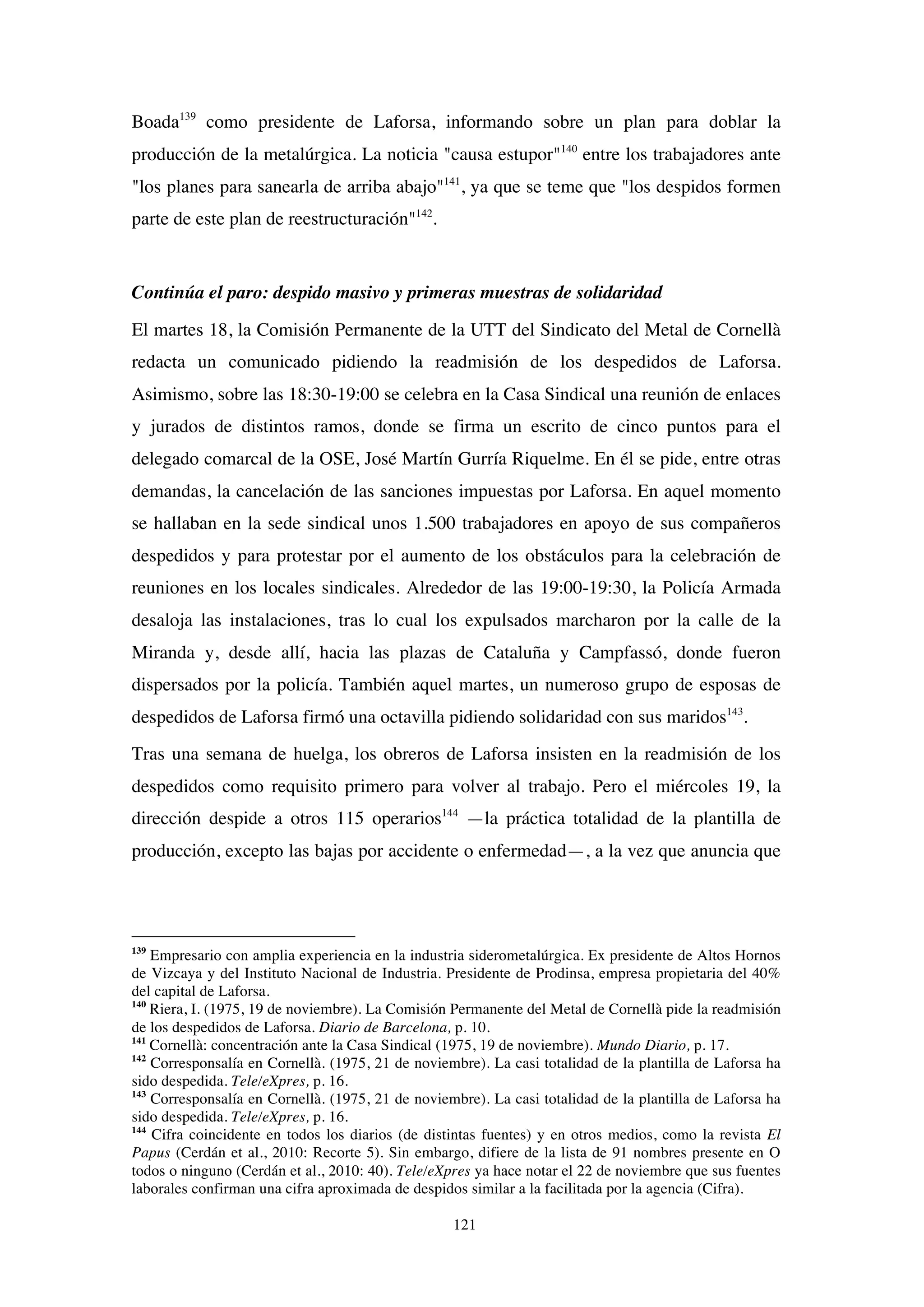 121
Boada139
como presidente de Laforsa, informando sobre un plan para doblar la
producción de la metalúrgica. La noticia "causa estupor"140
entre los trabajadores ante
"los planes para sanearla de arriba abajo"141
, ya que se teme que "los despidos formen
parte de este plan de reestructuración"142
.
Continúa el paro: despido masivo y primeras muestras de solidaridad
El martes 18, la Comisión Permanente de la UTT del Sindicato del Metal de Cornellà
redacta un comunicado pidiendo la readmisión de los despedidos de Laforsa.
Asimismo, sobre las 18:30-19:00 se celebra en la Casa Sindical una reunión de enlaces
y jurados de distintos ramos, donde se firma un escrito de cinco puntos para el
delegado comarcal de la OSE, José Martín Gurría Riquelme. En él se pide, entre otras
demandas, la cancelación de las sanciones impuestas por Laforsa. En aquel momento
se hallaban en la sede sindical unos 1.500 trabajadores en apoyo de sus compañeros
despedidos y para protestar por el aumento de los obstáculos para la celebración de
reuniones en los locales sindicales. Alrededor de las 19:00-19:30, la Policía Armada
desaloja las instalaciones, tras lo cual los expulsados marcharon por la calle de la
Miranda y, desde allí, hacia las plazas de Cataluña y Campfassó, donde fueron
dispersados por la policía. También aquel martes, un numeroso grupo de esposas de
despedidos de Laforsa firmó una octavilla pidiendo solidaridad con sus maridos143
.
Tras una semana de huelga, los obreros de Laforsa insisten en la readmisión de los
despedidos como requisito primero para volver al trabajo. Pero el miércoles 19, la
dirección despide a otros 115 operarios144
—la práctica totalidad de la plantilla de
producción, excepto las bajas por accidente o enfermedad—, a la vez que anuncia que
139
Empresario con amplia experiencia en la industria siderometalúrgica. Ex presidente de Altos Hornos
de Vizcaya y del Instituto Nacional de Industria. Presidente de Prodinsa, empresa propietaria del 40%
del capital de Laforsa.
140
Riera, I. (1975, 19 de noviembre). La Comisión Permanente del Metal de Cornellà pide la readmisión
de los despedidos de Laforsa. Diario de Barcelona, p. 10.
141
Cornellà: concentración ante la Casa Sindical (1975, 19 de noviembre). Mundo Diario, p. 17.
142
Corresponsalía en Cornellà. (1975, 21 de noviembre). La casi totalidad de la plantilla de Laforsa ha
sido despedida. Tele/eXpres, p. 16.
143
Corresponsalía en Cornellà. (1975, 21 de noviembre). La casi totalidad de la plantilla de Laforsa ha
sido despedida. Tele/eXpres, p. 16.
144
Cifra coincidente en todos los diarios (de distintas fuentes) y en otros medios, como la revista El
Papus (Cerdán et al., 2010: Recorte 5). Sin embargo, difiere de la lista de 91 nombres presente en O
todos o ninguno (Cerdán et al., 2010: 40). Tele/eXpres ya hace notar el 22 de noviembre que sus fuentes
laborales confirman una cifra aproximada de despidos similar a la facilitada por la agencia (Cifra).
 