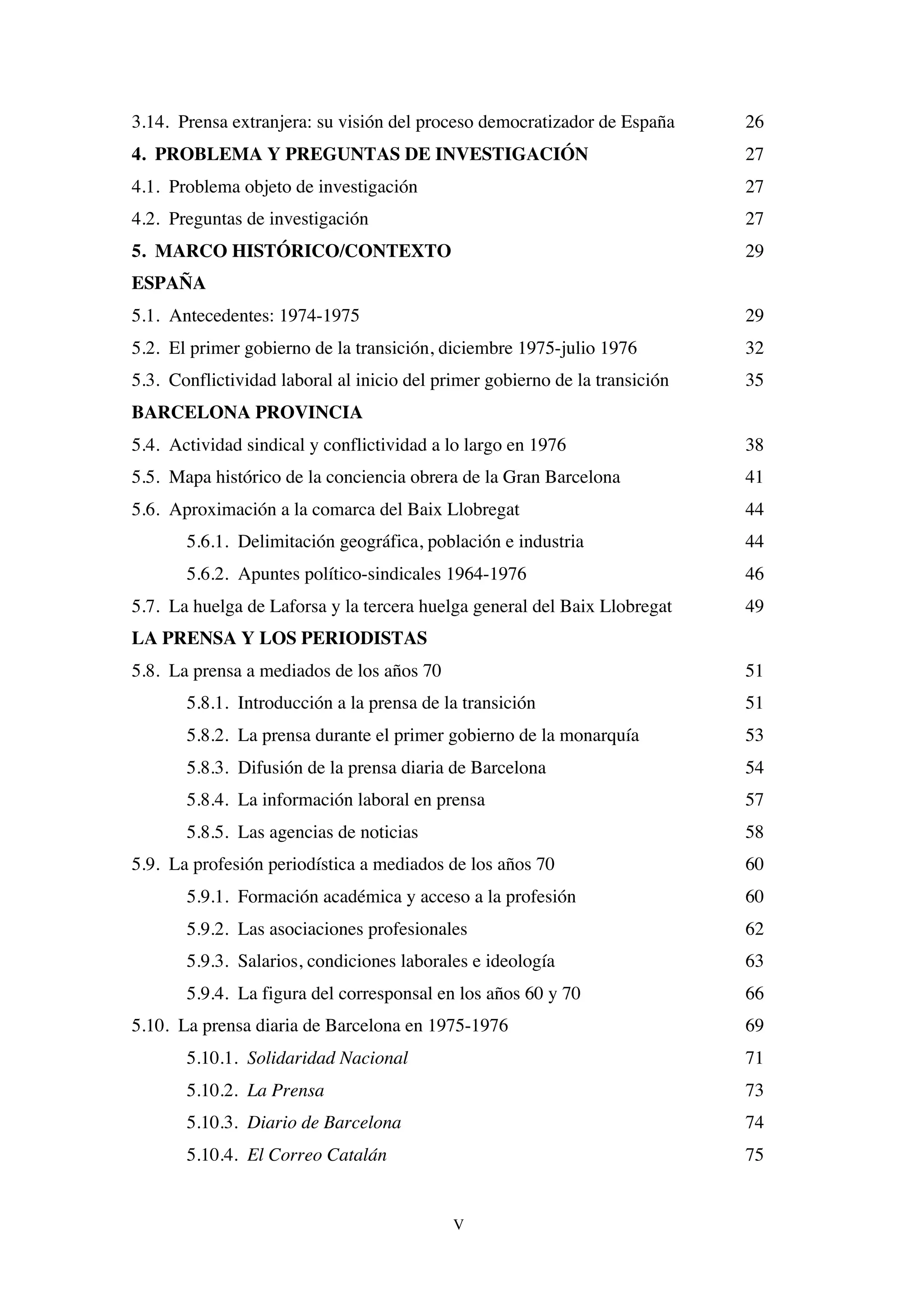 V
3.14. Prensa extranjera: su visión del proceso democratizador de España 26
4. PROBLEMA Y PREGUNTAS DE INVESTIGACIÓN 27
4.1. Problema objeto de investigación 27
4.2. Preguntas de investigación 27
5. MARCO HISTÓRICO/CONTEXTO 29
ESPAÑA
5.1. Antecedentes: 1974-1975 29
5.2. El primer gobierno de la transición, diciembre 1975-julio 1976 32
5.3. Conflictividad laboral al inicio del primer gobierno de la transición 35
BARCELONA PROVINCIA
5.4. Actividad sindical y conflictividad a lo largo en 1976 38
5.5. Mapa histórico de la conciencia obrera de la Gran Barcelona 41
5.6. Aproximación a la comarca del Baix Llobregat 44
5.6.1. Delimitación geográfica, población e industria 44
5.6.2. Apuntes político-sindicales 1964-1976 46
5.7. La huelga de Laforsa y la tercera huelga general del Baix Llobregat 49
LA PRENSA Y LOS PERIODISTAS
5.8. La prensa a mediados de los años 70 51
5.8.1. Introducción a la prensa de la transición 51
5.8.2. La prensa durante el primer gobierno de la monarquía 53
5.8.3. Difusión de la prensa diaria de Barcelona 54
5.8.4. La información laboral en prensa 57
5.8.5. Las agencias de noticias 58
5.9. La profesión periodística a mediados de los años 70 60
5.9.1. Formación académica y acceso a la profesión 60
5.9.2. Las asociaciones profesionales 62
5.9.3. Salarios, condiciones laborales e ideología 63
5.9.4. La figura del corresponsal en los años 60 y 70 66
5.10. La prensa diaria de Barcelona en 1975-1976 69
5.10.1. Solidaridad Nacional 71
5.10.2. La Prensa 73
5.10.3. Diario de Barcelona 74
5.10.4. El Correo Catalán 75
 