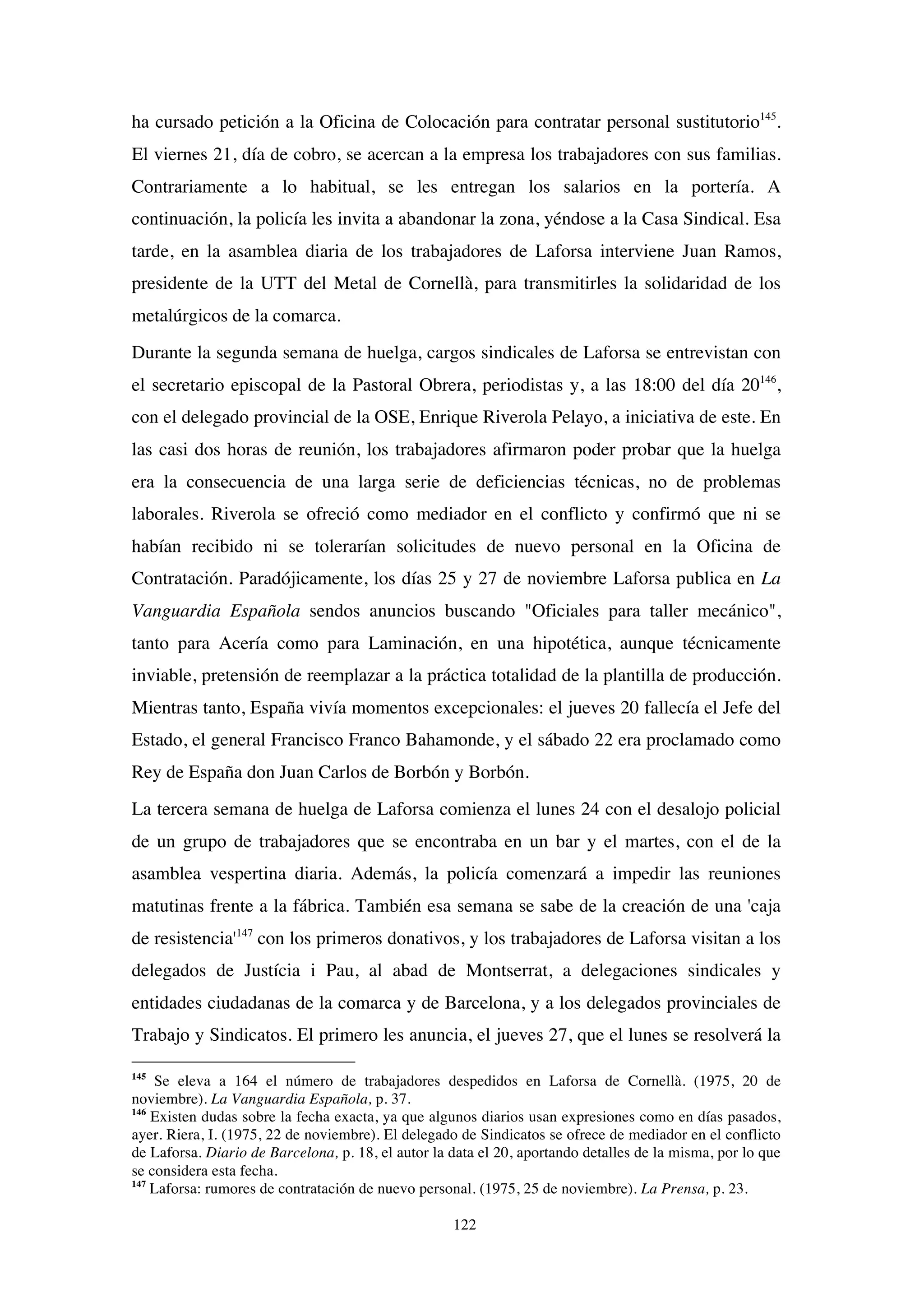 122
ha cursado petición a la Oficina de Colocación para contratar personal sustitutorio145
.
El viernes 21, día de cobro, se acercan a la empresa los trabajadores con sus familias.
Contrariamente a lo habitual, se les entregan los salarios en la portería. A
continuación, la policía les invita a abandonar la zona, yéndose a la Casa Sindical. Esa
tarde, en la asamblea diaria de los trabajadores de Laforsa interviene Juan Ramos,
presidente de la UTT del Metal de Cornellà, para transmitirles la solidaridad de los
metalúrgicos de la comarca.
Durante la segunda semana de huelga, cargos sindicales de Laforsa se entrevistan con
el secretario episcopal de la Pastoral Obrera, periodistas y, a las 18:00 del día 20146
,
con el delegado provincial de la OSE, Enrique Riverola Pelayo, a iniciativa de este. En
las casi dos horas de reunión, los trabajadores afirmaron poder probar que la huelga
era la consecuencia de una larga serie de deficiencias técnicas, no de problemas
laborales. Riverola se ofreció como mediador en el conflicto y confirmó que ni se
habían recibido ni se tolerarían solicitudes de nuevo personal en la Oficina de
Contratación. Paradójicamente, los días 25 y 27 de noviembre Laforsa publica en La
Vanguardia Española sendos anuncios buscando "Oficiales para taller mecánico",
tanto para Acería como para Laminación, en una hipotética, aunque técnicamente
inviable, pretensión de reemplazar a la práctica totalidad de la plantilla de producción.
Mientras tanto, España vivía momentos excepcionales: el jueves 20 fallecía el Jefe del
Estado, el general Francisco Franco Bahamonde, y el sábado 22 era proclamado como
Rey de España don Juan Carlos de Borbón y Borbón.
La tercera semana de huelga de Laforsa comienza el lunes 24 con el desalojo policial
de un grupo de trabajadores que se encontraba en un bar y el martes, con el de la
asamblea vespertina diaria. Además, la policía comenzará a impedir las reuniones
matutinas frente a la fábrica. También esa semana se sabe de la creación de una 'caja
de resistencia'147
con los primeros donativos, y los trabajadores de Laforsa visitan a los
delegados de Justícia i Pau, al abad de Montserrat, a delegaciones sindicales y
entidades ciudadanas de la comarca y de Barcelona, y a los delegados provinciales de
Trabajo y Sindicatos. El primero les anuncia, el jueves 27, que el lunes se resolverá la
145
Se eleva a 164 el número de trabajadores despedidos en Laforsa de Cornellà. (1975, 20 de
noviembre). La Vanguardia Española, p. 37.
146
Existen dudas sobre la fecha exacta, ya que algunos diarios usan expresiones como en días pasados,
ayer. Riera, I. (1975, 22 de noviembre). El delegado de Sindicatos se ofrece de mediador en el conflicto
de Laforsa. Diario de Barcelona, p. 18, el autor la data el 20, aportando detalles de la misma, por lo que
se considera esta fecha.
147
Laforsa: rumores de contratación de nuevo personal. (1975, 25 de noviembre). La Prensa, p. 23.
 