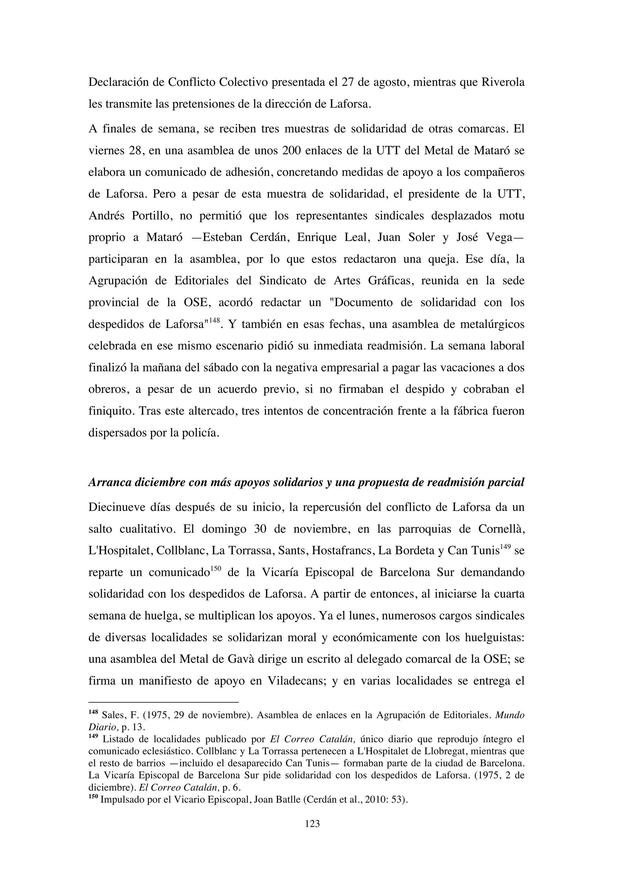 123
Declaración de Conflicto Colectivo presentada el 27 de agosto, mientras que Riverola
les transmite las pretensiones de la dirección de Laforsa.
A finales de semana, se reciben tres muestras de solidaridad de otras comarcas. El
viernes 28, en una asamblea de unos 200 enlaces de la UTT del Metal de Mataró se
elabora un comunicado de adhesión, concretando medidas de apoyo a los compañeros
de Laforsa. Pero a pesar de esta muestra de solidaridad, el presidente de la UTT,
Andrés Portillo, no permitió que los representantes sindicales desplazados motu
proprio a Mataró —Esteban Cerdán, Enrique Leal, Juan Soler y José Vega—
participaran en la asamblea, por lo que estos redactaron una queja. Ese día, la
Agrupación de Editoriales del Sindicato de Artes Gráficas, reunida en la sede
provincial de la OSE, acordó redactar un "Documento de solidaridad con los
despedidos de Laforsa"148
. Y también en esas fechas, una asamblea de metalúrgicos
celebrada en ese mismo escenario pidió su inmediata readmisión. La semana laboral
finalizó la mañana del sábado con la negativa empresarial a pagar las vacaciones a dos
obreros, a pesar de un acuerdo previo, si no firmaban el despido y cobraban el
finiquito. Tras este altercado, tres intentos de concentración frente a la fábrica fueron
dispersados por la policía.
Arranca diciembre con más apoyos solidarios y una propuesta de readmisión parcial
Diecinueve días después de su inicio, la repercusión del conflicto de Laforsa da un
salto cualitativo. El domingo 30 de noviembre, en las parroquias de Cornellà,
L'Hospitalet, Collblanc, La Torrassa, Sants, Hostafrancs, La Bordeta y Can Tunis149
se
reparte un comunicado150
de la Vicaría Episcopal de Barcelona Sur demandando
solidaridad con los despedidos de Laforsa. A partir de entonces, al iniciarse la cuarta
semana de huelga, se multiplican los apoyos. Ya el lunes, numerosos cargos sindicales
de diversas localidades se solidarizan moral y económicamente con los huelguistas:
una asamblea del Metal de Gavà dirige un escrito al delegado comarcal de la OSE; se
firma un manifiesto de apoyo en Viladecans; y en varias localidades se entrega el
148
Sales, F. (1975, 29 de noviembre). Asamblea de enlaces en la Agrupación de Editoriales. Mundo
Diario, p. 13.
149
Listado de localidades publicado por El Correo Catalán, único diario que reprodujo íntegro el
comunicado eclesiástico. Collblanc y La Torrassa pertenecen a L'Hospitalet de Llobregat, mientras que
el resto de barrios —incluido el desaparecido Can Tunis— formaban parte de la ciudad de Barcelona.
La Vicaría Episcopal de Barcelona Sur pide solidaridad con los despedidos de Laforsa. (1975, 2 de
diciembre). El Correo Catalán, p. 6.
150
Impulsado por el Vicario Episcopal, Joan Batlle (Cerdán et al., 2010: 53).
 