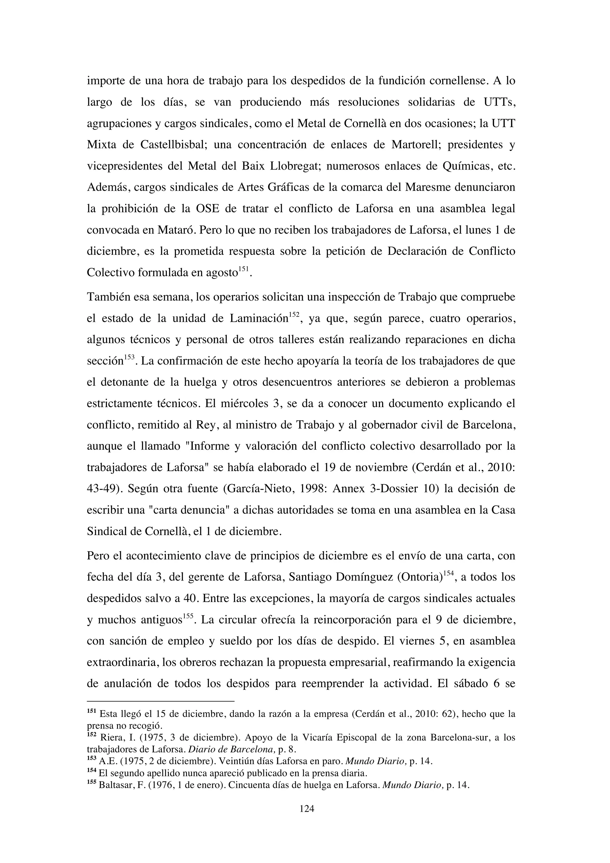 124
importe de una hora de trabajo para los despedidos de la fundición cornellense. A lo
largo de los días, se van produciendo más resoluciones solidarias de UTTs,
agrupaciones y cargos sindicales, como el Metal de Cornellà en dos ocasiones; la UTT
Mixta de Castellbisbal; una concentración de enlaces de Martorell; presidentes y
vicepresidentes del Metal del Baix Llobregat; numerosos enlaces de Químicas, etc.
Además, cargos sindicales de Artes Gráficas de la comarca del Maresme denunciaron
la prohibición de la OSE de tratar el conflicto de Laforsa en una asamblea legal
convocada en Mataró. Pero lo que no reciben los trabajadores de Laforsa, el lunes 1 de
diciembre, es la prometida respuesta sobre la petición de Declaración de Conflicto
Colectivo formulada en agosto151
.
También esa semana, los operarios solicitan una inspección de Trabajo que compruebe
el estado de la unidad de Laminación152
, ya que, según parece, cuatro operarios,
algunos técnicos y personal de otros talleres están realizando reparaciones en dicha
sección153
. La confirmación de este hecho apoyaría la teoría de los trabajadores de que
el detonante de la huelga y otros desencuentros anteriores se debieron a problemas
estrictamente técnicos. El miércoles 3, se da a conocer un documento explicando el
conflicto, remitido al Rey, al ministro de Trabajo y al gobernador civil de Barcelona,
aunque el llamado "Informe y valoración del conflicto colectivo desarrollado por la
trabajadores de Laforsa" se había elaborado el 19 de noviembre (Cerdán et al., 2010:
43-49). Según otra fuente (García-Nieto, 1998: Annex 3-Dossier 10) la decisión de
escribir una "carta denuncia" a dichas autoridades se toma en una asamblea en la Casa
Sindical de Cornellà, el 1 de diciembre.
Pero el acontecimiento clave de principios de diciembre es el envío de una carta, con
fecha del día 3, del gerente de Laforsa, Santiago Domínguez (Ontoria)154
, a todos los
despedidos salvo a 40. Entre las excepciones, la mayoría de cargos sindicales actuales
y muchos antiguos155
. La circular ofrecía la reincorporación para el 9 de diciembre,
con sanción de empleo y sueldo por los días de despido. El viernes 5, en asamblea
extraordinaria, los obreros rechazan la propuesta empresarial, reafirmando la exigencia
de anulación de todos los despidos para reemprender la actividad. El sábado 6 se
151
Esta llegó el 15 de diciembre, dando la razón a la empresa (Cerdán et al., 2010: 62), hecho que la
prensa no recogió.
152
Riera, I. (1975, 3 de diciembre). Apoyo de la Vicaría Episcopal de la zona Barcelona-sur, a los
trabajadores de Laforsa. Diario de Barcelona, p. 8.
153
A.E. (1975, 2 de diciembre). Veintiún días Laforsa en paro. Mundo Diario, p. 14.
154
El segundo apellido nunca apareció publicado en la prensa diaria.
155
Baltasar, F. (1976, 1 de enero). Cincuenta días de huelga en Laforsa. Mundo Diario, p. 14.
 