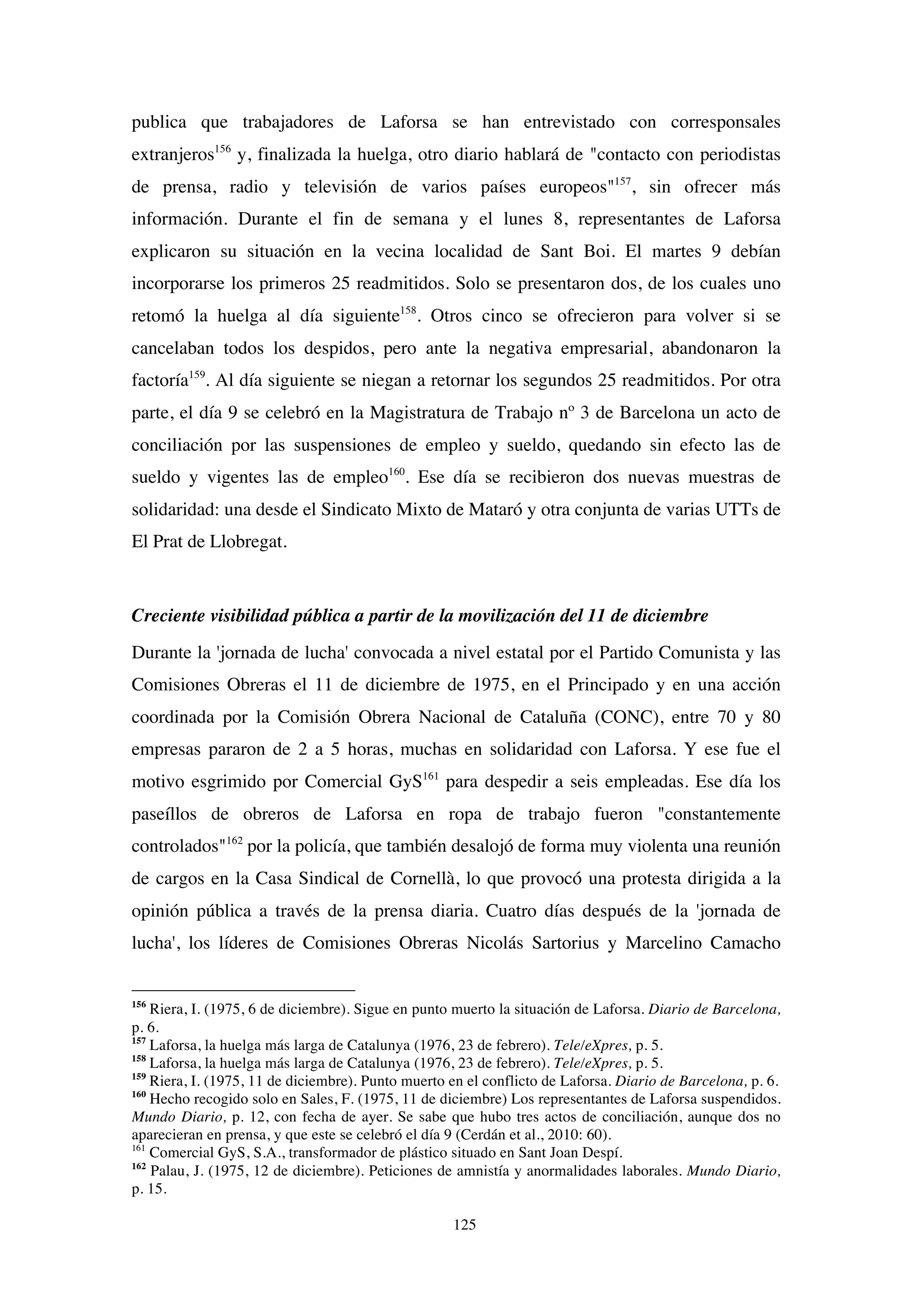 125
publica que trabajadores de Laforsa se han entrevistado con corresponsales
extranjeros156
y, finalizada la huelga, otro diario hablará de "contacto con periodistas
de prensa, radio y televisión de varios países europeos"157
, sin ofrecer más
información. Durante el fin de semana y el lunes 8, representantes de Laforsa
explicaron su situación en la vecina localidad de Sant Boi. El martes 9 debían
incorporarse los primeros 25 readmitidos. Solo se presentaron dos, de los cuales uno
retomó la huelga al día siguiente158
. Otros cinco se ofrecieron para volver si se
cancelaban todos los despidos, pero ante la negativa empresarial, abandonaron la
factoría159
. Al día siguiente se niegan a retornar los segundos 25 readmitidos. Por otra
parte, el día 9 se celebró en la Magistratura de Trabajo nº 3 de Barcelona un acto de
conciliación por las suspensiones de empleo y sueldo, quedando sin efecto las de
sueldo y vigentes las de empleo160
. Ese día se recibieron dos nuevas muestras de
solidaridad: una desde el Sindicato Mixto de Mataró y otra conjunta de varias UTTs de
El Prat de Llobregat.
Creciente visibilidad pública a partir de la movilización del 11 de diciembre
Durante la 'jornada de lucha' convocada a nivel estatal por el Partido Comunista y las
Comisiones Obreras el 11 de diciembre de 1975, en el Principado y en una acción
coordinada por la Comisión Obrera Nacional de Cataluña (CONC), entre 70 y 80
empresas pararon de 2 a 5 horas, muchas en solidaridad con Laforsa. Y ese fue el
motivo esgrimido por Comercial GyS161
para despedir a seis empleadas. Ese día los
paseíllos de obreros de Laforsa en ropa de trabajo fueron "constantemente
controlados"162
por la policía, que también desalojó de forma muy violenta una reunión
de cargos en la Casa Sindical de Cornellà, lo que provocó una protesta dirigida a la
opinión pública a través de la prensa diaria. Cuatro días después de la 'jornada de
lucha', los líderes de Comisiones Obreras Nicolás Sartorius y Marcelino Camacho
156
Riera, I. (1975, 6 de diciembre). Sigue en punto muerto la situación de Laforsa. Diario de Barcelona,
p. 6.
157
Laforsa, la huelga más larga de Catalunya (1976, 23 de febrero). Tele/eXpres, p. 5.
158
Laforsa, la huelga más larga de Catalunya (1976, 23 de febrero). Tele/eXpres, p. 5.
159
Riera, I. (1975, 11 de diciembre). Punto muerto en el conflicto de Laforsa. Diario de Barcelona, p. 6.
160
Hecho recogido solo en Sales, F. (1975, 11 de diciembre) Los representantes de Laforsa suspendidos.
Mundo Diario, p. 12, con fecha de ayer. Se sabe que hubo tres actos de conciliación, aunque dos no
aparecieran en prensa, y que este se celebró el día 9 (Cerdán et al., 2010: 60).
161
Comercial GyS, S.A., transformador de plástico situado en Sant Joan Despí.
162
Palau, J. (1975, 12 de diciembre). Peticiones de amnistía y anormalidades laborales. Mundo Diario,
p. 15.
 