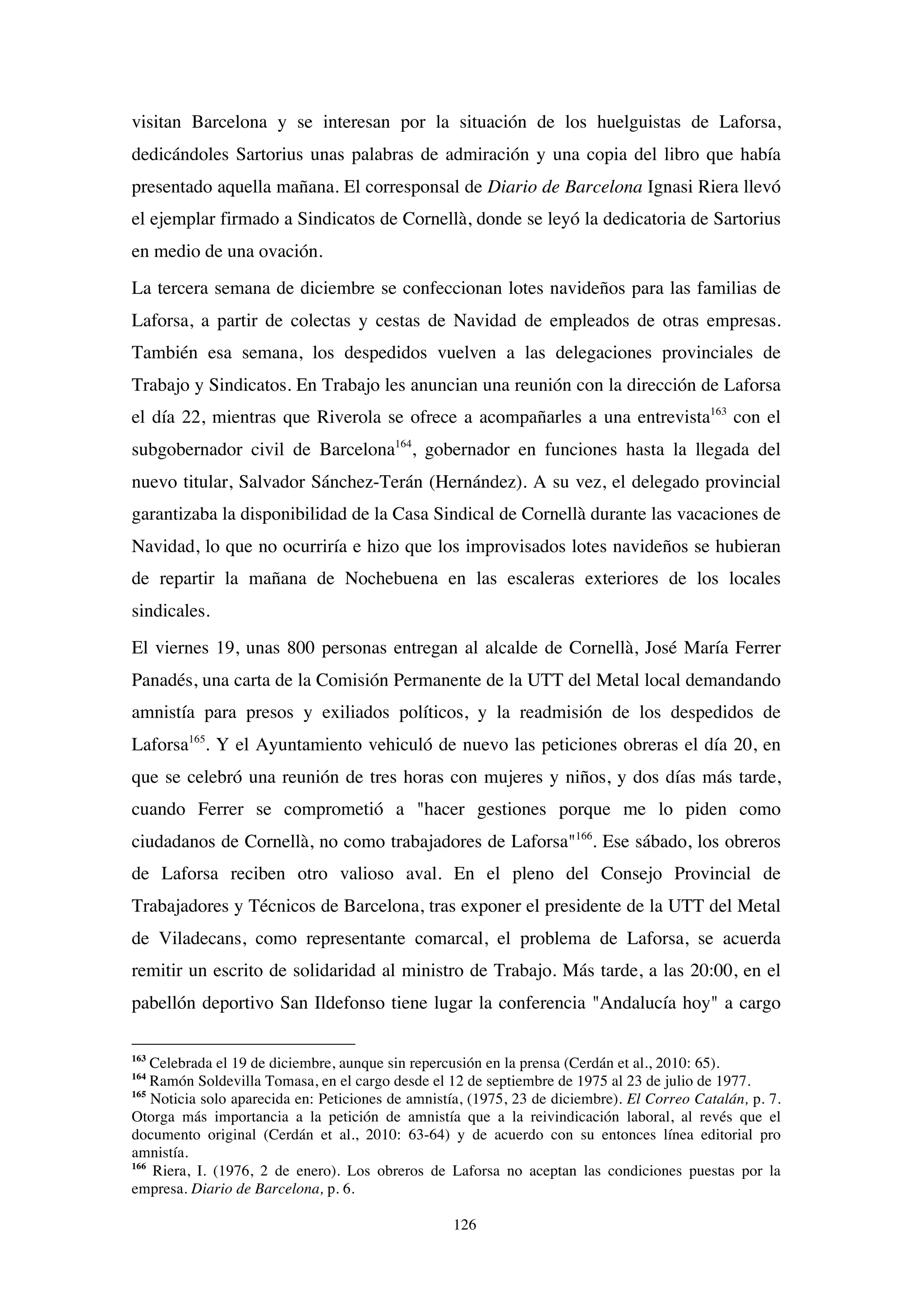 126
visitan Barcelona y se interesan por la situación de los huelguistas de Laforsa,
dedicándoles Sartorius unas palabras de admiración y una copia del libro que había
presentado aquella mañana. El corresponsal de Diario de Barcelona Ignasi Riera llevó
el ejemplar firmado a Sindicatos de Cornellà, donde se leyó la dedicatoria de Sartorius
en medio de una ovación.
La tercera semana de diciembre se confeccionan lotes navideños para las familias de
Laforsa, a partir de colectas y cestas de Navidad de empleados de otras empresas.
También esa semana, los despedidos vuelven a las delegaciones provinciales de
Trabajo y Sindicatos. En Trabajo les anuncian una reunión con la dirección de Laforsa
el día 22, mientras que Riverola se ofrece a acompañarles a una entrevista163
con el
subgobernador civil de Barcelona164
, gobernador en funciones hasta la llegada del
nuevo titular, Salvador Sánchez-Terán (Hernández). A su vez, el delegado provincial
garantizaba la disponibilidad de la Casa Sindical de Cornellà durante las vacaciones de
Navidad, lo que no ocurriría e hizo que los improvisados lotes navideños se hubieran
de repartir la mañana de Nochebuena en las escaleras exteriores de los locales
sindicales.
El viernes 19, unas 800 personas entregan al alcalde de Cornellà, José María Ferrer
Panadés, una carta de la Comisión Permanente de la UTT del Metal local demandando
amnistía para presos y exiliados políticos, y la readmisión de los despedidos de
Laforsa165
. Y el Ayuntamiento vehiculó de nuevo las peticiones obreras el día 20, en
que se celebró una reunión de tres horas con mujeres y niños, y dos días más tarde,
cuando Ferrer se comprometió a "hacer gestiones porque me lo piden como
ciudadanos de Cornellà, no como trabajadores de Laforsa"166
. Ese sábado, los obreros
de Laforsa reciben otro valioso aval. En el pleno del Consejo Provincial de
Trabajadores y Técnicos de Barcelona, tras exponer el presidente de la UTT del Metal
de Viladecans, como representante comarcal, el problema de Laforsa, se acuerda
remitir un escrito de solidaridad al ministro de Trabajo. Más tarde, a las 20:00, en el
pabellón deportivo San Ildefonso tiene lugar la conferencia "Andalucía hoy" a cargo
163
Celebrada el 19 de diciembre, aunque sin repercusión en la prensa (Cerdán et al., 2010: 65).
164
Ramón Soldevilla Tomasa, en el cargo desde el 12 de septiembre de 1975 al 23 de julio de 1977.
165
Noticia solo aparecida en: Peticiones de amnistía, (1975, 23 de diciembre). El Correo Catalán, p. 7.
Otorga más importancia a la petición de amnistía que a la reivindicación laboral, al revés que el
documento original (Cerdán et al., 2010: 63-64) y de acuerdo con su entonces línea editorial pro
amnistía.
166
Riera, I. (1976, 2 de enero). Los obreros de Laforsa no aceptan las condiciones puestas por la
empresa. Diario de Barcelona, p. 6.
 