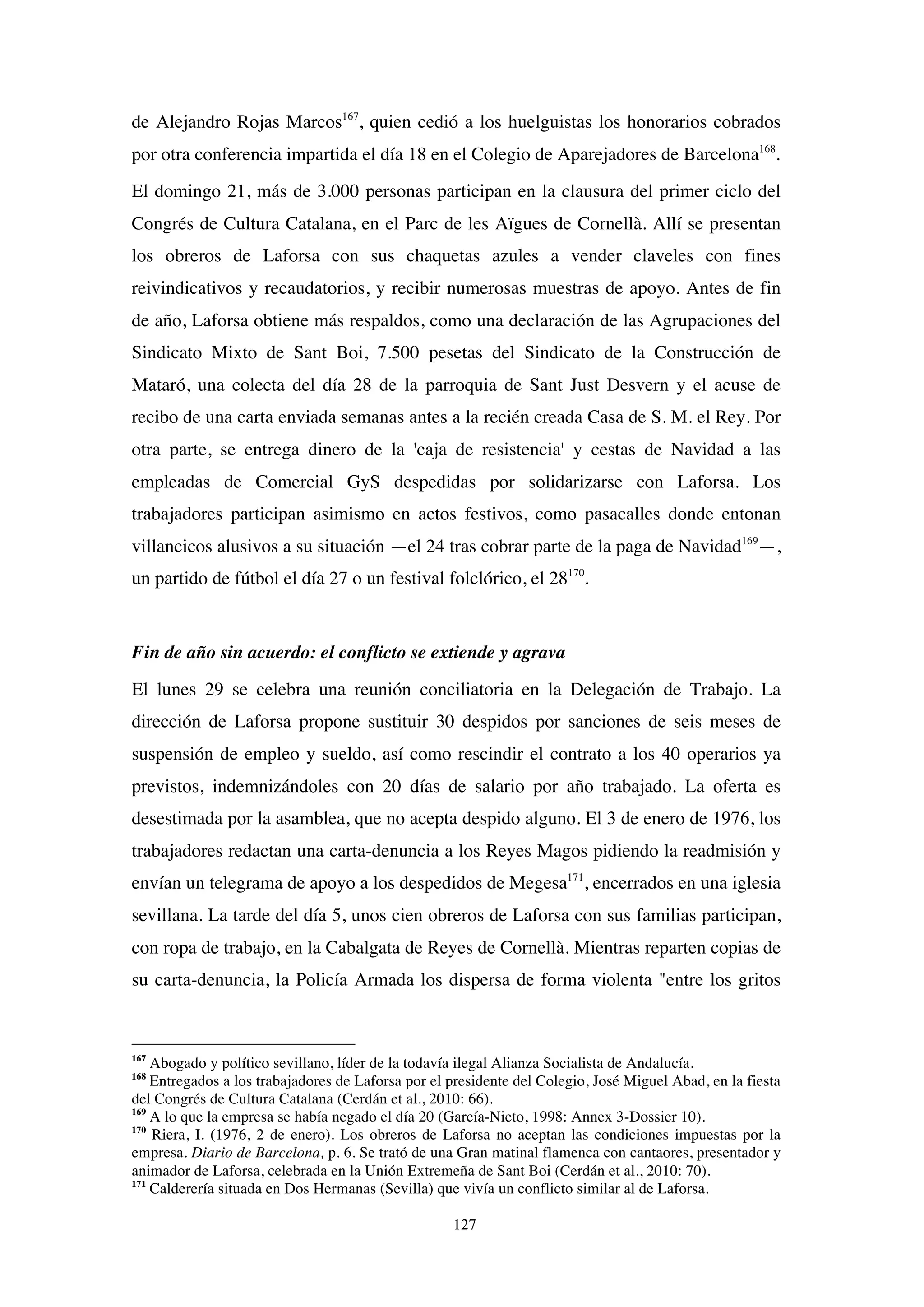 127
de Alejandro Rojas Marcos167
, quien cedió a los huelguistas los honorarios cobrados
por otra conferencia impartida el día 18 en el Colegio de Aparejadores de Barcelona168
.
El domingo 21, más de 3.000 personas participan en la clausura del primer ciclo del
Congrés de Cultura Catalana, en el Parc de les Aïgues de Cornellà. Allí se presentan
los obreros de Laforsa con sus chaquetas azules a vender claveles con fines
reivindicativos y recaudatorios, y recibir numerosas muestras de apoyo. Antes de fin
de año, Laforsa obtiene más respaldos, como una declaración de las Agrupaciones del
Sindicato Mixto de Sant Boi, 7.500 pesetas del Sindicato de la Construcción de
Mataró, una colecta del día 28 de la parroquia de Sant Just Desvern y el acuse de
recibo de una carta enviada semanas antes a la recién creada Casa de S. M. el Rey. Por
otra parte, se entrega dinero de la 'caja de resistencia' y cestas de Navidad a las
empleadas de Comercial GyS despedidas por solidarizarse con Laforsa. Los
trabajadores participan asimismo en actos festivos, como pasacalles donde entonan
villancicos alusivos a su situación —el 24 tras cobrar parte de la paga de Navidad169
—,
un partido de fútbol el día 27 o un festival folclórico, el 28170
.
Fin de año sin acuerdo: el conflicto se extiende y agrava
El lunes 29 se celebra una reunión conciliatoria en la Delegación de Trabajo. La
dirección de Laforsa propone sustituir 30 despidos por sanciones de seis meses de
suspensión de empleo y sueldo, así como rescindir el contrato a los 40 operarios ya
previstos, indemnizándoles con 20 días de salario por año trabajado. La oferta es
desestimada por la asamblea, que no acepta despido alguno. El 3 de enero de 1976, los
trabajadores redactan una carta-denuncia a los Reyes Magos pidiendo la readmisión y
envían un telegrama de apoyo a los despedidos de Megesa171
, encerrados en una iglesia
sevillana. La tarde del día 5, unos cien obreros de Laforsa con sus familias participan,
con ropa de trabajo, en la Cabalgata de Reyes de Cornellà. Mientras reparten copias de
su carta-denuncia, la Policía Armada los dispersa de forma violenta "entre los gritos
167
Abogado y político sevillano, líder de la todavía ilegal Alianza Socialista de Andalucía.
168
Entregados a los trabajadores de Laforsa por el presidente del Colegio, José Miguel Abad, en la fiesta
del Congrés de Cultura Catalana (Cerdán et al., 2010: 66).
169
A lo que la empresa se había negado el día 20 (García-Nieto, 1998: Annex 3-Dossier 10).
170
Riera, I. (1976, 2 de enero). Los obreros de Laforsa no aceptan las condiciones impuestas por la
empresa. Diario de Barcelona, p. 6. Se trató de una Gran matinal flamenca con cantaores, presentador y
animador de Laforsa, celebrada en la Unión Extremeña de Sant Boi (Cerdán et al., 2010: 70).
171
Calderería situada en Dos Hermanas (Sevilla) que vivía un conflicto similar al de Laforsa.
 