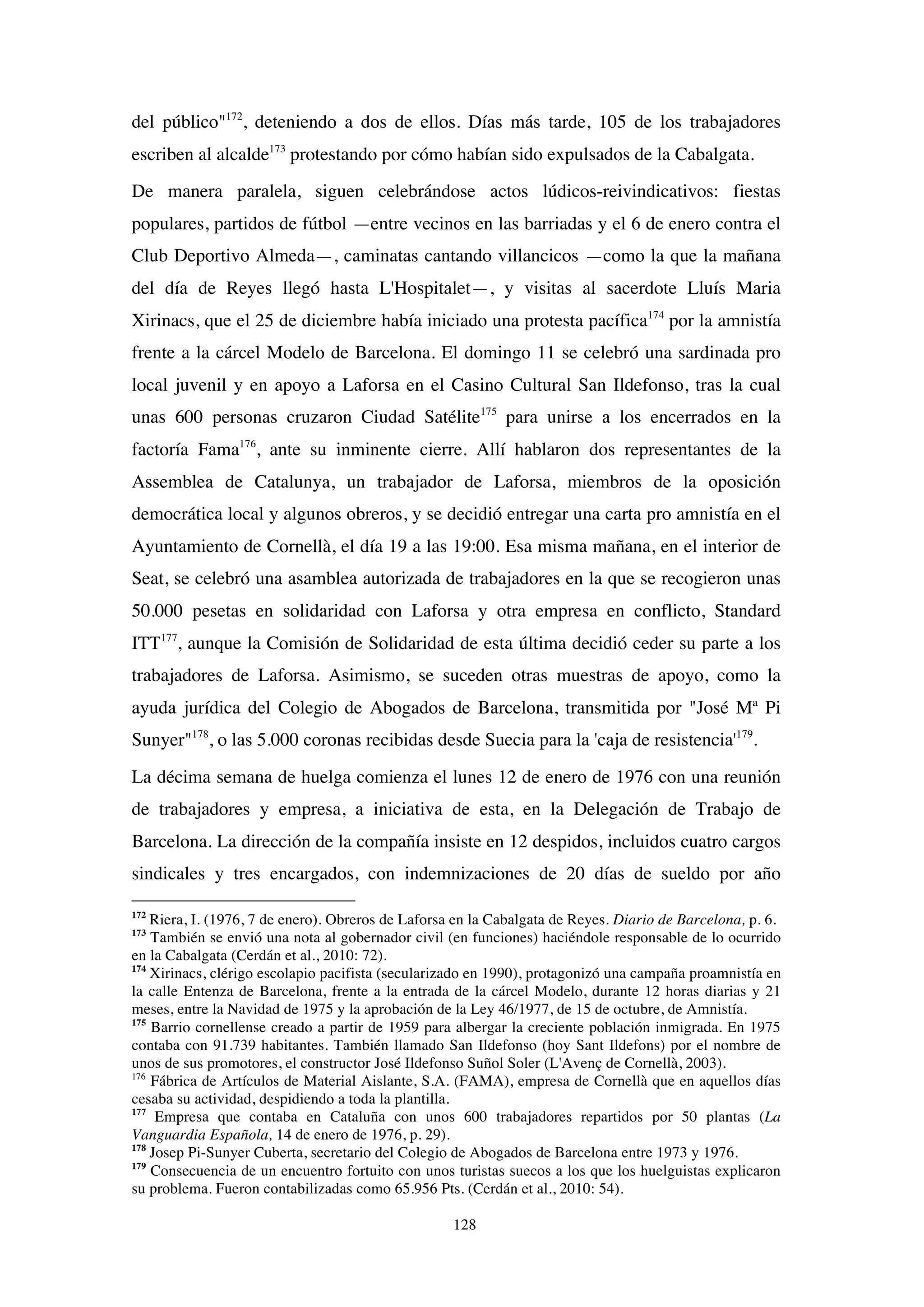 128
del público"172
, deteniendo a dos de ellos. Días más tarde, 105 de los trabajadores
escriben al alcalde173
protestando por cómo habían sido expulsados de la Cabalgata.
De manera paralela, siguen celebrándose actos lúdicos-reivindicativos: fiestas
populares, partidos de fútbol —entre vecinos en las barriadas y el 6 de enero contra el
Club Deportivo Almeda—, caminatas cantando villancicos —como la que la mañana
del día de Reyes llegó hasta L'Hospitalet—, y visitas al sacerdote Lluís Maria
Xirinacs, que el 25 de diciembre había iniciado una protesta pacífica174
por la amnistía
frente a la cárcel Modelo de Barcelona. El domingo 11 se celebró una sardinada pro
local juvenil y en apoyo a Laforsa en el Casino Cultural San Ildefonso, tras la cual
unas 600 personas cruzaron Ciudad Satélite175
para unirse a los encerrados en la
factoría Fama176
, ante su inminente cierre. Allí hablaron dos representantes de la
Assemblea de Catalunya, un trabajador de Laforsa, miembros de la oposición
democrática local y algunos obreros, y se decidió entregar una carta pro amnistía en el
Ayuntamiento de Cornellà, el día 19 a las 19:00. Esa misma mañana, en el interior de
Seat, se celebró una asamblea autorizada de trabajadores en la que se recogieron unas
50.000 pesetas en solidaridad con Laforsa y otra empresa en conflicto, Standard
ITT177
, aunque la Comisión de Solidaridad de esta última decidió ceder su parte a los
trabajadores de Laforsa. Asimismo, se suceden otras muestras de apoyo, como la
ayuda jurídica del Colegio de Abogados de Barcelona, transmitida por "José Mª Pi
Sunyer"178
, o las 5.000 coronas recibidas desde Suecia para la 'caja de resistencia'179
.
La décima semana de huelga comienza el lunes 12 de enero de 1976 con una reunión
de trabajadores y empresa, a iniciativa de esta, en la Delegación de Trabajo de
Barcelona. La dirección de la compañía insiste en 12 despidos, incluidos cuatro cargos
sindicales y tres encargados, con indemnizaciones de 20 días de sueldo por año
172
Riera, I. (1976, 7 de enero). Obreros de Laforsa en la Cabalgata de Reyes. Diario de Barcelona, p. 6.
173
También se envió una nota al gobernador civil (en funciones) haciéndole responsable de lo ocurrido
en la Cabalgata (Cerdán et al., 2010: 72).
174
Xirinacs, clérigo escolapio pacifista (secularizado en 1990), protagonizó una campaña proamnistía en
la calle Entenza de Barcelona, frente a la entrada de la cárcel Modelo, durante 12 horas diarias y 21
meses, entre la Navidad de 1975 y la aprobación de la Ley 46/1977, de 15 de octubre, de Amnistía.
175
Barrio cornellense creado a partir de 1959 para albergar la creciente población inmigrada. En 1975
contaba con 91.739 habitantes. También llamado San Ildefonso (hoy Sant Ildefons) por el nombre de
unos de sus promotores, el constructor José Ildefonso Suñol Soler (L'Avenç de Cornellà, 2003).
176
Fábrica de Artículos de Material Aislante, S.A. (FAMA), empresa de Cornellà que en aquellos días
cesaba su actividad, despidiendo a toda la plantilla.
177
Empresa que contaba en Cataluña con unos 600 trabajadores repartidos por 50 plantas (La
Vanguardia Española, 14 de enero de 1976, p. 29).
178
Josep Pi-Sunyer Cuberta, secretario del Colegio de Abogados de Barcelona entre 1973 y 1976.
179
Consecuencia de un encuentro fortuito con unos turistas suecos a los que los huelguistas explicaron
su problema. Fueron contabilizadas como 65.956 Pts. (Cerdán et al., 2010: 54).
 