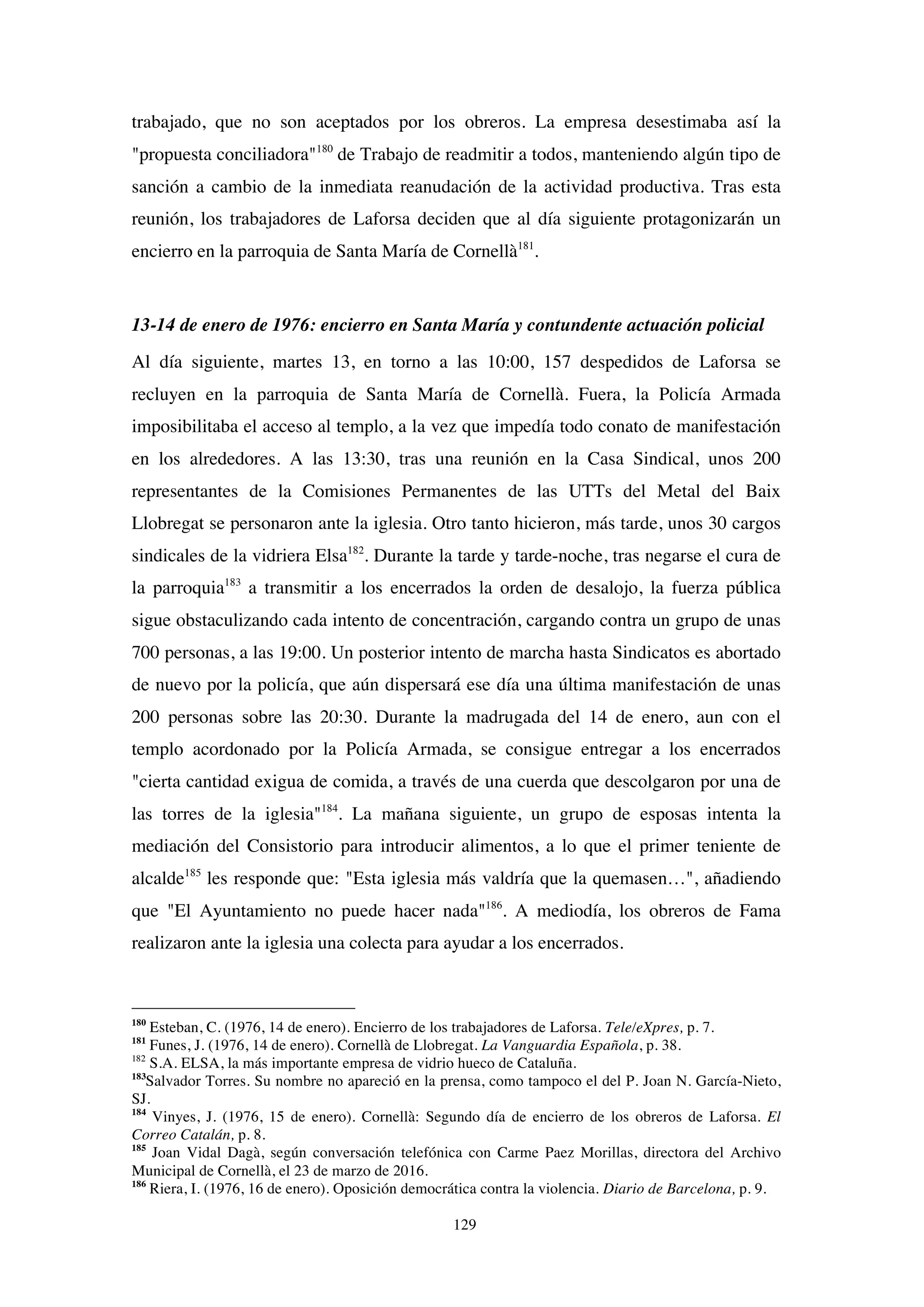 129
trabajado, que no son aceptados por los obreros. La empresa desestimaba así la
"propuesta conciliadora"180
de Trabajo de readmitir a todos, manteniendo algún tipo de
sanción a cambio de la inmediata reanudación de la actividad productiva. Tras esta
reunión, los trabajadores de Laforsa deciden que al día siguiente protagonizarán un
encierro en la parroquia de Santa María de Cornellà181
.
13-14 de enero de 1976: encierro en Santa María y contundente actuación policial
Al día siguiente, martes 13, en torno a las 10:00, 157 despedidos de Laforsa se
recluyen en la parroquia de Santa María de Cornellà. Fuera, la Policía Armada
imposibilitaba el acceso al templo, a la vez que impedía todo conato de manifestación
en los alrededores. A las 13:30, tras una reunión en la Casa Sindical, unos 200
representantes de la Comisiones Permanentes de las UTTs del Metal del Baix
Llobregat se personaron ante la iglesia. Otro tanto hicieron, más tarde, unos 30 cargos
sindicales de la vidriera Elsa182
. Durante la tarde y tarde-noche, tras negarse el cura de
la parroquia183
a transmitir a los encerrados la orden de desalojo, la fuerza pública
sigue obstaculizando cada intento de concentración, cargando contra un grupo de unas
700 personas, a las 19:00. Un posterior intento de marcha hasta Sindicatos es abortado
de nuevo por la policía, que aún dispersará ese día una última manifestación de unas
200 personas sobre las 20:30. Durante la madrugada del 14 de enero, aun con el
templo acordonado por la Policía Armada, se consigue entregar a los encerrados
"cierta cantidad exigua de comida, a través de una cuerda que descolgaron por una de
las torres de la iglesia"184
. La mañana siguiente, un grupo de esposas intenta la
mediación del Consistorio para introducir alimentos, a lo que el primer teniente de
alcalde185
les responde que: "Esta iglesia más valdría que la quemasen…", añadiendo
que "El Ayuntamiento no puede hacer nada"186
. A mediodía, los obreros de Fama
realizaron ante la iglesia una colecta para ayudar a los encerrados.
180
Esteban, C. (1976, 14 de enero). Encierro de los trabajadores de Laforsa. Tele/eXpres, p. 7.
181
Funes, J. (1976, 14 de enero). Cornellà de Llobregat. La Vanguardia Española, p. 38.
182
S.A. ELSA, la más importante empresa de vidrio hueco de Cataluña.
183
Salvador Torres. Su nombre no apareció en la prensa, como tampoco el del P. Joan N. García-Nieto,
SJ.
184
Vinyes, J. (1976, 15 de enero). Cornellà: Segundo día de encierro de los obreros de Laforsa. El
Correo Catalán, p. 8.
185
Joan Vidal Dagà, según conversación telefónica con Carme Paez Morillas, directora del Archivo
Municipal de Cornellà, el 23 de marzo de 2016.
186
Riera, I. (1976, 16 de enero). Oposición democrática contra la violencia. Diario de Barcelona, p. 9.
 
