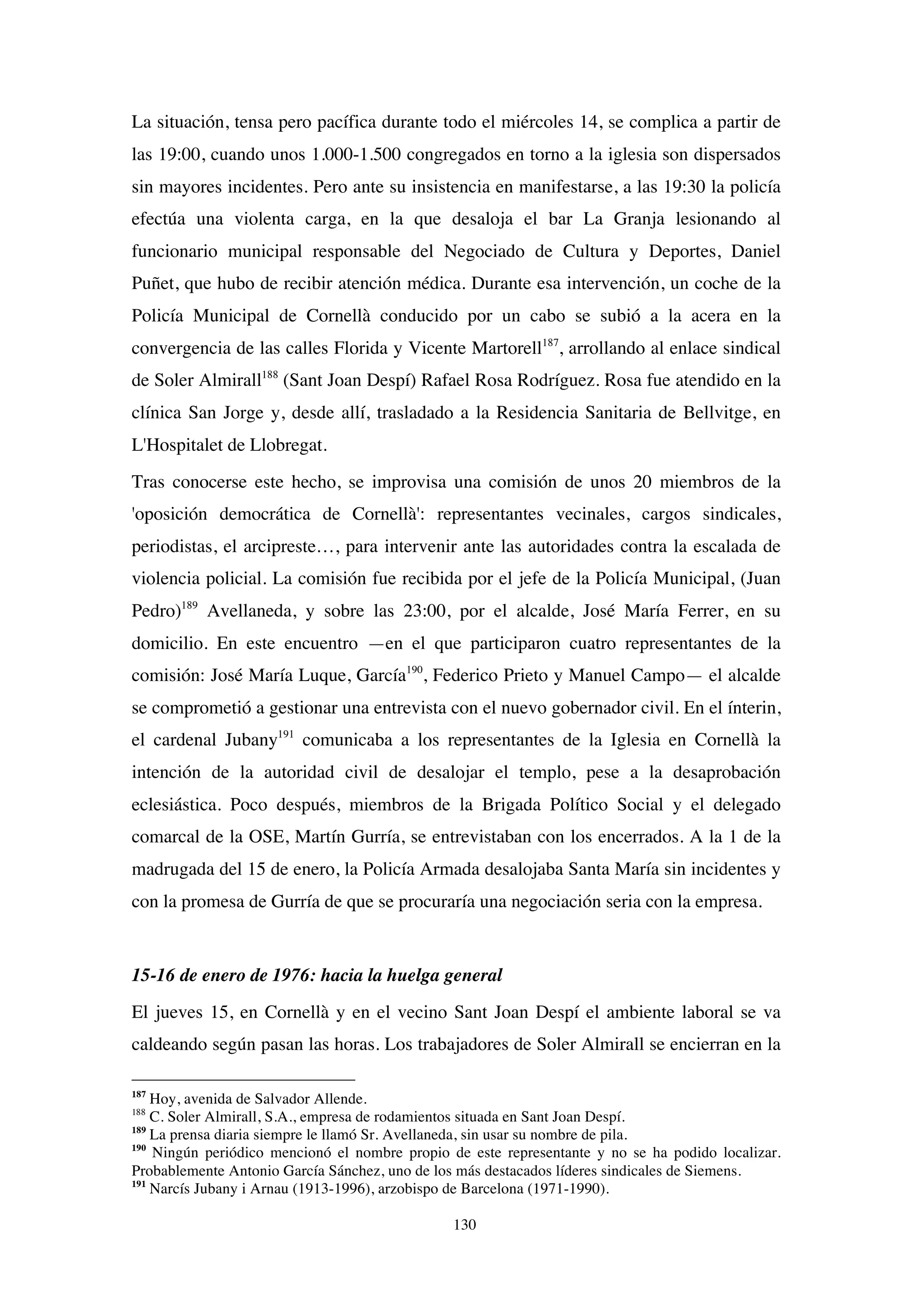 130
La situación, tensa pero pacífica durante todo el miércoles 14, se complica a partir de
las 19:00, cuando unos 1.000-1.500 congregados en torno a la iglesia son dispersados
sin mayores incidentes. Pero ante su insistencia en manifestarse, a las 19:30 la policía
efectúa una violenta carga, en la que desaloja el bar La Granja lesionando al
funcionario municipal responsable del Negociado de Cultura y Deportes, Daniel
Puñet, que hubo de recibir atención médica. Durante esa intervención, un coche de la
Policía Municipal de Cornellà conducido por un cabo se subió a la acera en la
convergencia de las calles Florida y Vicente Martorell187
, arrollando al enlace sindical
de Soler Almirall188
(Sant Joan Despí) Rafael Rosa Rodríguez. Rosa fue atendido en la
clínica San Jorge y, desde allí, trasladado a la Residencia Sanitaria de Bellvitge, en
L'Hospitalet de Llobregat.
Tras conocerse este hecho, se improvisa una comisión de unos 20 miembros de la
'oposición democrática de Cornellà': representantes vecinales, cargos sindicales,
periodistas, el arcipreste…, para intervenir ante las autoridades contra la escalada de
violencia policial. La comisión fue recibida por el jefe de la Policía Municipal, (Juan
Pedro)189
Avellaneda, y sobre las 23:00, por el alcalde, José María Ferrer, en su
domicilio. En este encuentro —en el que participaron cuatro representantes de la
comisión: José María Luque, García190
, Federico Prieto y Manuel Campo— el alcalde
se comprometió a gestionar una entrevista con el nuevo gobernador civil. En el ínterin,
el cardenal Jubany191
comunicaba a los representantes de la Iglesia en Cornellà la
intención de la autoridad civil de desalojar el templo, pese a la desaprobación
eclesiástica. Poco después, miembros de la Brigada Político Social y el delegado
comarcal de la OSE, Martín Gurría, se entrevistaban con los encerrados. A la 1 de la
madrugada del 15 de enero, la Policía Armada desalojaba Santa María sin incidentes y
con la promesa de Gurría de que se procuraría una negociación seria con la empresa.
15-16 de enero de 1976: hacia la huelga general
El jueves 15, en Cornellà y en el vecino Sant Joan Despí el ambiente laboral se va
caldeando según pasan las horas. Los trabajadores de Soler Almirall se encierran en la
187
Hoy, avenida de Salvador Allende.
188
C. Soler Almirall, S.A., empresa de rodamientos situada en Sant Joan Despí.
189
La prensa diaria siempre le llamó Sr. Avellaneda, sin usar su nombre de pila.
190
Ningún periódico mencionó el nombre propio de este representante y no se ha podido localizar.
Probablemente Antonio García Sánchez, uno de los más destacados líderes sindicales de Siemens.
191
Narcís Jubany i Arnau (1913-1996), arzobispo de Barcelona (1971-1990).
 