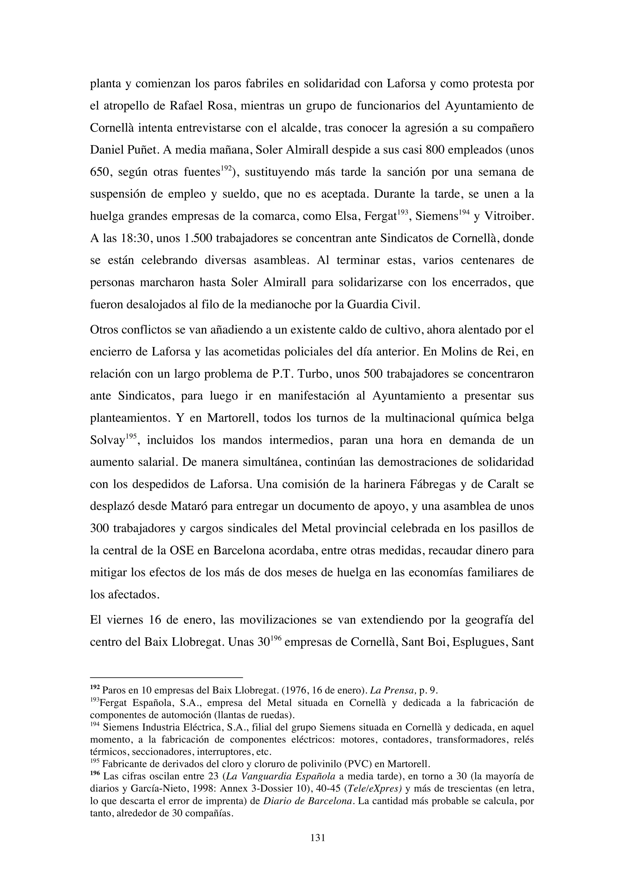 131
planta y comienzan los paros fabriles en solidaridad con Laforsa y como protesta por
el atropello de Rafael Rosa, mientras un grupo de funcionarios del Ayuntamiento de
Cornellà intenta entrevistarse con el alcalde, tras conocer la agresión a su compañero
Daniel Puñet. A media mañana, Soler Almirall despide a sus casi 800 empleados (unos
650, según otras fuentes192
), sustituyendo más tarde la sanción por una semana de
suspensión de empleo y sueldo, que no es aceptada. Durante la tarde, se unen a la
huelga grandes empresas de la comarca, como Elsa, Fergat193
, Siemens194
y Vitroiber.
A las 18:30, unos 1.500 trabajadores se concentran ante Sindicatos de Cornellà, donde
se están celebrando diversas asambleas. Al terminar estas, varios centenares de
personas marcharon hasta Soler Almirall para solidarizarse con los encerrados, que
fueron desalojados al filo de la medianoche por la Guardia Civil.
Otros conflictos se van añadiendo a un existente caldo de cultivo, ahora alentado por el
encierro de Laforsa y las acometidas policiales del día anterior. En Molins de Rei, en
relación con un largo problema de P.T. Turbo, unos 500 trabajadores se concentraron
ante Sindicatos, para luego ir en manifestación al Ayuntamiento a presentar sus
planteamientos. Y en Martorell, todos los turnos de la multinacional química belga
Solvay195
, incluidos los mandos intermedios, paran una hora en demanda de un
aumento salarial. De manera simultánea, continúan las demostraciones de solidaridad
con los despedidos de Laforsa. Una comisión de la harinera Fábregas y de Caralt se
desplazó desde Mataró para entregar un documento de apoyo, y una asamblea de unos
300 trabajadores y cargos sindicales del Metal provincial celebrada en los pasillos de
la central de la OSE en Barcelona acordaba, entre otras medidas, recaudar dinero para
mitigar los efectos de los más de dos meses de huelga en las economías familiares de
los afectados.
El viernes 16 de enero, las movilizaciones se van extendiendo por la geografía del
centro del Baix Llobregat. Unas 30196
empresas de Cornellà, Sant Boi, Esplugues, Sant
192
Paros en 10 empresas del Baix Llobregat. (1976, 16 de enero). La Prensa, p. 9.
193
Fergat Española, S.A., empresa del Metal situada en Cornellà y dedicada a la fabricación de
componentes de automoción (llantas de ruedas).
194
Siemens Industria Eléctrica, S.A., filial del grupo Siemens situada en Cornellà y dedicada, en aquel
momento, a la fabricación de componentes eléctricos: motores, contadores, transformadores, relés
térmicos, seccionadores, interruptores, etc.
195
Fabricante de derivados del cloro y cloruro de polivinilo (PVC) en Martorell.
196
Las cifras oscilan entre 23 (La Vanguardia Española a media tarde), en torno a 30 (la mayoría de
diarios y García-Nieto, 1998: Annex 3-Dossier 10), 40-45 (Tele/eXpres) y más de trescientas (en letra,
lo que descarta el error de imprenta) de Diario de Barcelona. La cantidad más probable se calcula, por
tanto, alrededor de 30 compañías.
 