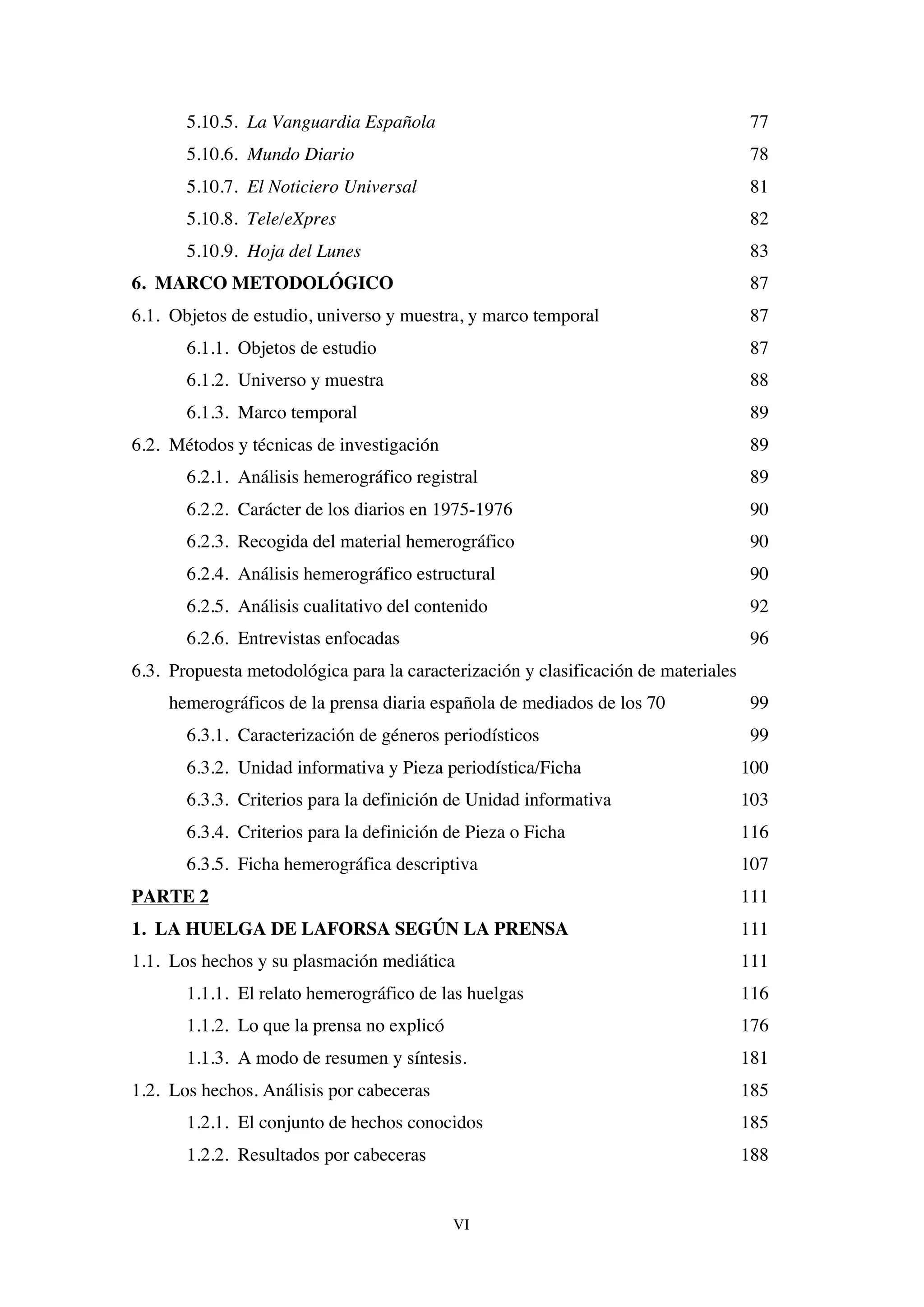 VI
5.10.5. La Vanguardia Española 77
5.10.6. Mundo Diario 78
5.10.7. El Noticiero Universal 81
5.10.8. Tele/eXpres 82
5.10.9. Hoja del Lunes 83
6. MARCO METODOLÓGICO 87
6.1. Objetos de estudio, universo y muestra, y marco temporal 87
6.1.1. Objetos de estudio 87
6.1.2. Universo y muestra 88
6.1.3. Marco temporal 89
6.2. Métodos y técnicas de investigación 89
6.2.1. Análisis hemerográfico registral 89
6.2.2. Carácter de los diarios en 1975-1976 90
6.2.3. Recogida del material hemerográfico 90
6.2.4. Análisis hemerográfico estructural 90
6.2.5. Análisis cualitativo del contenido 92
6.2.6. Entrevistas enfocadas 96
6.3. Propuesta metodológica para la caracterización y clasificación de materiales
hemerográficos de la prensa diaria española de mediados de los 70 99
6.3.1. Caracterización de géneros periodísticos 99
6.3.2. Unidad informativa y Pieza periodística/Ficha 100
6.3.3. Criterios para la definición de Unidad informativa 103
6.3.4. Criterios para la definición de Pieza o Ficha 116
6.3.5. Ficha hemerográfica descriptiva 107
PARTE 2 111
1. LA HUELGA DE LAFORSA SEGÚN LA PRENSA 111
1.1. Los hechos y su plasmación mediática 111
1.1.1. El relato hemerográfico de las huelgas 116
1.1.2. Lo que la prensa no explicó 176
1.1.3. A modo de resumen y síntesis. 181
1.2. Los hechos. Análisis por cabeceras 185
1.2.1. El conjunto de hechos conocidos 185
1.2.2. Resultados por cabeceras 188
 