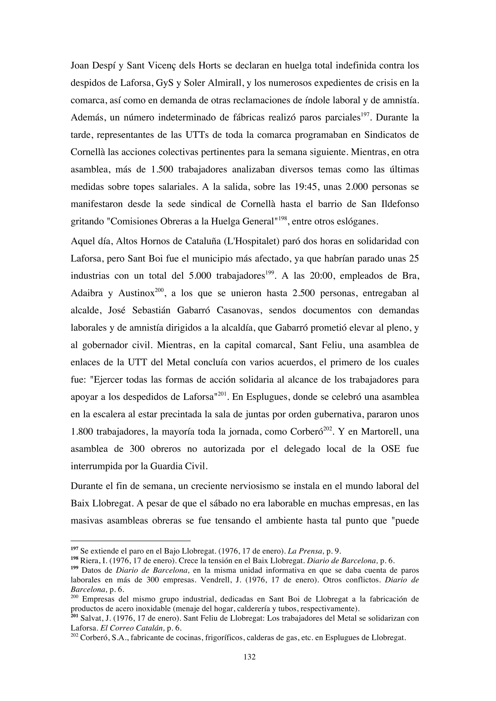 132
Joan Despí y Sant Vicenç dels Horts se declaran en huelga total indefinida contra los
despidos de Laforsa, GyS y Soler Almirall, y los numerosos expedientes de crisis en la
comarca, así como en demanda de otras reclamaciones de índole laboral y de amnistía.
Además, un número indeterminado de fábricas realizó paros parciales197
. Durante la
tarde, representantes de las UTTs de toda la comarca programaban en Sindicatos de
Cornellà las acciones colectivas pertinentes para la semana siguiente. Mientras, en otra
asamblea, más de 1.500 trabajadores analizaban diversos temas como las últimas
medidas sobre topes salariales. A la salida, sobre las 19:45, unas 2.000 personas se
manifestaron desde la sede sindical de Cornellà hasta el barrio de San Ildefonso
gritando "Comisiones Obreras a la Huelga General"198
, entre otros eslóganes.
Aquel día, Altos Hornos de Cataluña (L'Hospitalet) paró dos horas en solidaridad con
Laforsa, pero Sant Boi fue el municipio más afectado, ya que habrían parado unas 25
industrias con un total del 5.000 trabajadores199
. A las 20:00, empleados de Bra,
Adaibra y Austinox200
, a los que se unieron hasta 2.500 personas, entregaban al
alcalde, José Sebastián Gabarró Casanovas, sendos documentos con demandas
laborales y de amnistía dirigidos a la alcaldía, que Gabarró prometió elevar al pleno, y
al gobernador civil. Mientras, en la capital comarcal, Sant Feliu, una asamblea de
enlaces de la UTT del Metal concluía con varios acuerdos, el primero de los cuales
fue: "Ejercer todas las formas de acción solidaria al alcance de los trabajadores para
apoyar a los despedidos de Laforsa"201
. En Esplugues, donde se celebró una asamblea
en la escalera al estar precintada la sala de juntas por orden gubernativa, pararon unos
1.800 trabajadores, la mayoría toda la jornada, como Corberó202
. Y en Martorell, una
asamblea de 300 obreros no autorizada por el delegado local de la OSE fue
interrumpida por la Guardia Civil.
Durante el fin de semana, un creciente nerviosismo se instala en el mundo laboral del
Baix Llobregat. A pesar de que el sábado no era laborable en muchas empresas, en las
masivas asambleas obreras se fue tensando el ambiente hasta tal punto que "puede
197
Se extiende el paro en el Bajo Llobregat. (1976, 17 de enero). La Prensa, p. 9.
198
Riera, I. (1976, 17 de enero). Crece la tensión en el Baix Llobregat. Diario de Barcelona, p. 6.
199
Datos de Diario de Barcelona, en la misma unidad informativa en que se daba cuenta de paros
laborales en más de 300 empresas. Vendrell, J. (1976, 17 de enero). Otros conflictos. Diario de
Barcelona, p. 6.
200
Empresas del mismo grupo industrial, dedicadas en Sant Boi de Llobregat a la fabricación de
productos de acero inoxidable (menaje del hogar, calderería y tubos, respectivamente).
201
Salvat, J. (1976, 17 de enero). Sant Feliu de Llobregat: Los trabajadores del Metal se solidarizan con
Laforsa. El Correo Catalán, p. 6.
202
Corberó, S.A., fabricante de cocinas, frigoríficos, calderas de gas, etc. en Esplugues de Llobregat.
 