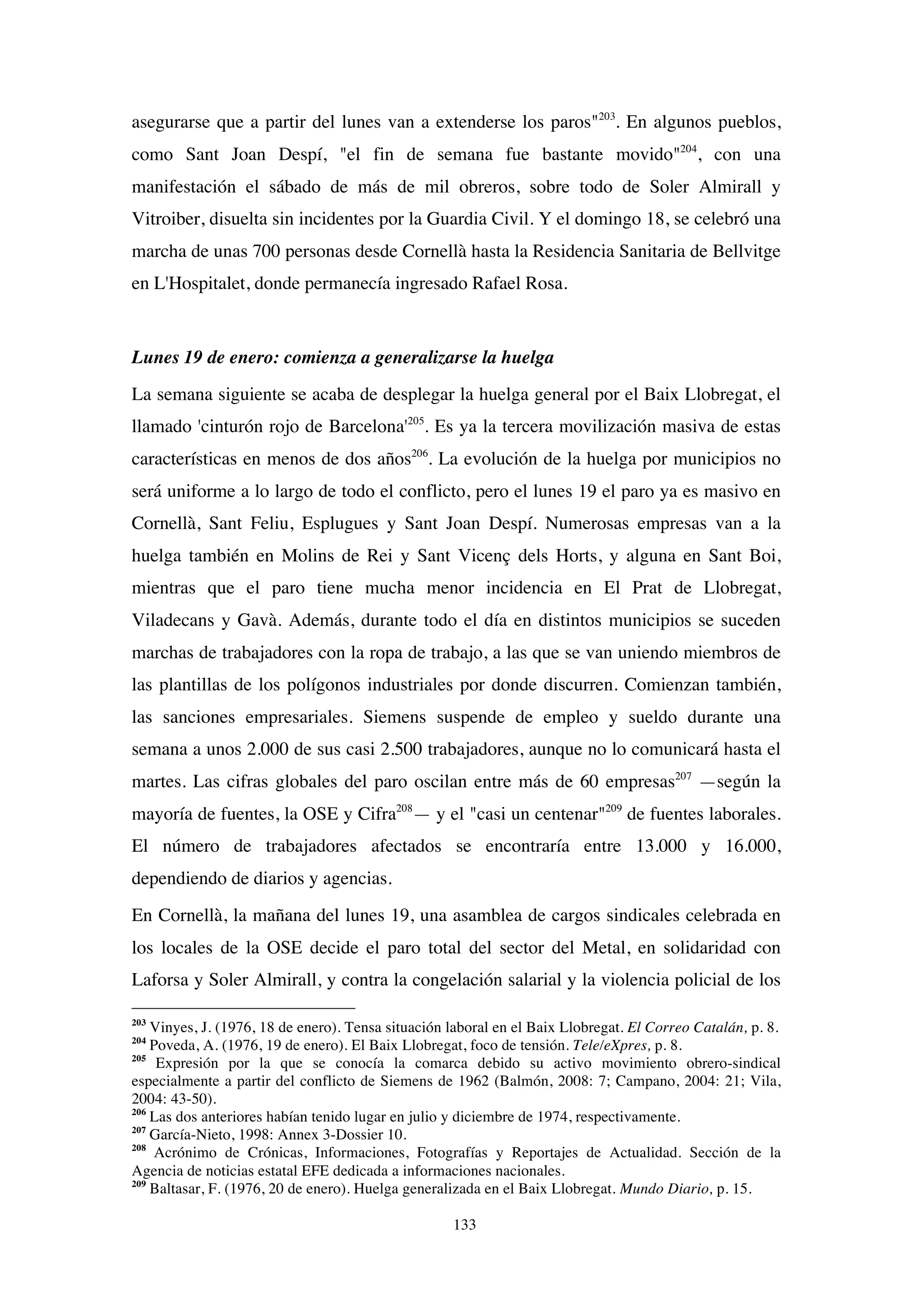133
asegurarse que a partir del lunes van a extenderse los paros"203
. En algunos pueblos,
como Sant Joan Despí, "el fin de semana fue bastante movido"204
, con una
manifestación el sábado de más de mil obreros, sobre todo de Soler Almirall y
Vitroiber, disuelta sin incidentes por la Guardia Civil. Y el domingo 18, se celebró una
marcha de unas 700 personas desde Cornellà hasta la Residencia Sanitaria de Bellvitge
en L'Hospitalet, donde permanecía ingresado Rafael Rosa.
Lunes 19 de enero: comienza a generalizarse la huelga
La semana siguiente se acaba de desplegar la huelga general por el Baix Llobregat, el
llamado 'cinturón rojo de Barcelona'205
. Es ya la tercera movilización masiva de estas
características en menos de dos años206
. La evolución de la huelga por municipios no
será uniforme a lo largo de todo el conflicto, pero el lunes 19 el paro ya es masivo en
Cornellà, Sant Feliu, Esplugues y Sant Joan Despí. Numerosas empresas van a la
huelga también en Molins de Rei y Sant Vicenç dels Horts, y alguna en Sant Boi,
mientras que el paro tiene mucha menor incidencia en El Prat de Llobregat,
Viladecans y Gavà. Además, durante todo el día en distintos municipios se suceden
marchas de trabajadores con la ropa de trabajo, a las que se van uniendo miembros de
las plantillas de los polígonos industriales por donde discurren. Comienzan también,
las sanciones empresariales. Siemens suspende de empleo y sueldo durante una
semana a unos 2.000 de sus casi 2.500 trabajadores, aunque no lo comunicará hasta el
martes. Las cifras globales del paro oscilan entre más de 60 empresas207
—según la
mayoría de fuentes, la OSE y Cifra208
— y el "casi un centenar"209
de fuentes laborales.
El número de trabajadores afectados se encontraría entre 13.000 y 16.000,
dependiendo de diarios y agencias.
En Cornellà, la mañana del lunes 19, una asamblea de cargos sindicales celebrada en
los locales de la OSE decide el paro total del sector del Metal, en solidaridad con
Laforsa y Soler Almirall, y contra la congelación salarial y la violencia policial de los
203
Vinyes, J. (1976, 18 de enero). Tensa situación laboral en el Baix Llobregat. El Correo Catalán, p. 8.
204
Poveda, A. (1976, 19 de enero). El Baix Llobregat, foco de tensión. Tele/eXpres, p. 8.
205
Expresión por la que se conocía la comarca debido su activo movimiento obrero-sindical
especialmente a partir del conflicto de Siemens de 1962 (Balmón, 2008: 7; Campano, 2004: 21; Vila,
2004: 43-50).
206
Las dos anteriores habían tenido lugar en julio y diciembre de 1974, respectivamente.
207
García-Nieto, 1998: Annex 3-Dossier 10.
208
Acrónimo de Crónicas, Informaciones, Fotografías y Reportajes de Actualidad. Sección de la
Agencia de noticias estatal EFE dedicada a informaciones nacionales.
209
Baltasar, F. (1976, 20 de enero). Huelga generalizada en el Baix Llobregat. Mundo Diario, p. 15.
 