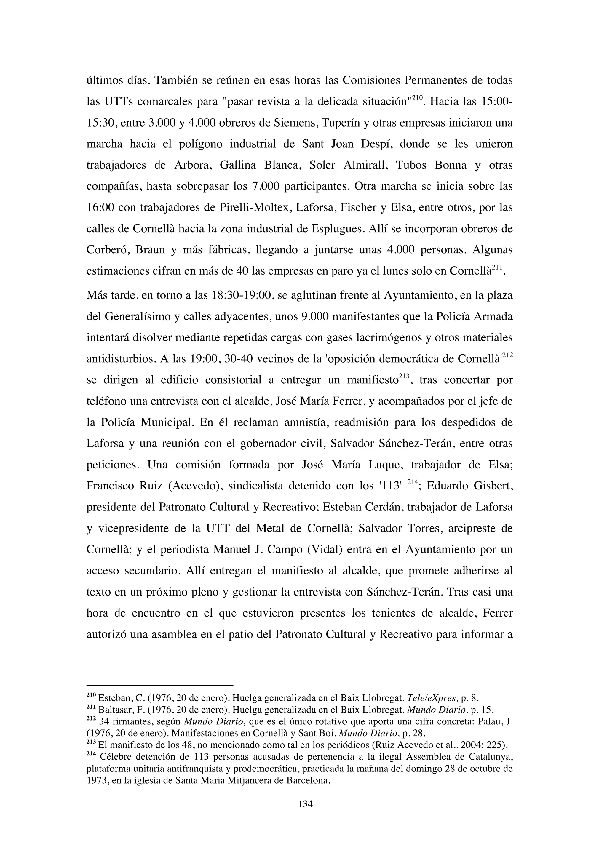 134
últimos días. También se reúnen en esas horas las Comisiones Permanentes de todas
las UTTs comarcales para "pasar revista a la delicada situación"210
. Hacia las 15:00-
15:30, entre 3.000 y 4.000 obreros de Siemens, Tuperín y otras empresas iniciaron una
marcha hacia el polígono industrial de Sant Joan Despí, donde se les unieron
trabajadores de Arbora, Gallina Blanca, Soler Almirall, Tubos Bonna y otras
compañías, hasta sobrepasar los 7.000 participantes. Otra marcha se inicia sobre las
16:00 con trabajadores de Pirelli-Moltex, Laforsa, Fischer y Elsa, entre otros, por las
calles de Cornellà hacia la zona industrial de Esplugues. Allí se incorporan obreros de
Corberó, Braun y más fábricas, llegando a juntarse unas 4.000 personas. Algunas
estimaciones cifran en más de 40 las empresas en paro ya el lunes solo en Cornellà211
.
Más tarde, en torno a las 18:30-19:00, se aglutinan frente al Ayuntamiento, en la plaza
del Generalísimo y calles adyacentes, unos 9.000 manifestantes que la Policía Armada
intentará disolver mediante repetidas cargas con gases lacrimógenos y otros materiales
antidisturbios. A las 19:00, 30-40 vecinos de la 'oposición democrática de Cornellà'212
se dirigen al edificio consistorial a entregar un manifiesto213
, tras concertar por
teléfono una entrevista con el alcalde, José María Ferrer, y acompañados por el jefe de
la Policía Municipal. En él reclaman amnistía, readmisión para los despedidos de
Laforsa y una reunión con el gobernador civil, Salvador Sánchez-Terán, entre otras
peticiones. Una comisión formada por José María Luque, trabajador de Elsa;
Francisco Ruiz (Acevedo), sindicalista detenido con los '113' 214
; Eduardo Gisbert,
presidente del Patronato Cultural y Recreativo; Esteban Cerdán, trabajador de Laforsa
y vicepresidente de la UTT del Metal de Cornellà; Salvador Torres, arcipreste de
Cornellà; y el periodista Manuel J. Campo (Vidal) entra en el Ayuntamiento por un
acceso secundario. Allí entregan el manifiesto al alcalde, que promete adherirse al
texto en un próximo pleno y gestionar la entrevista con Sánchez-Terán. Tras casi una
hora de encuentro en el que estuvieron presentes los tenientes de alcalde, Ferrer
autorizó una asamblea en el patio del Patronato Cultural y Recreativo para informar a
210
Esteban, C. (1976, 20 de enero). Huelga generalizada en el Baix Llobregat. Tele/eXpres, p. 8.
211
Baltasar, F. (1976, 20 de enero). Huelga generalizada en el Baix Llobregat. Mundo Diario, p. 15.
212
34 firmantes, según Mundo Diario, que es el único rotativo que aporta una cifra concreta: Palau, J.
(1976, 20 de enero). Manifestaciones en Cornellà y Sant Boi. Mundo Diario, p. 28.
213
El manifiesto de los 48, no mencionado como tal en los periódicos (Ruiz Acevedo et al., 2004: 225).
214
Célebre detención de 113 personas acusadas de pertenencia a la ilegal Assemblea de Catalunya,
plataforma unitaria antifranquista y prodemocrática, practicada la mañana del domingo 28 de octubre de
1973, en la iglesia de Santa Maria Mitjancera de Barcelona.
 