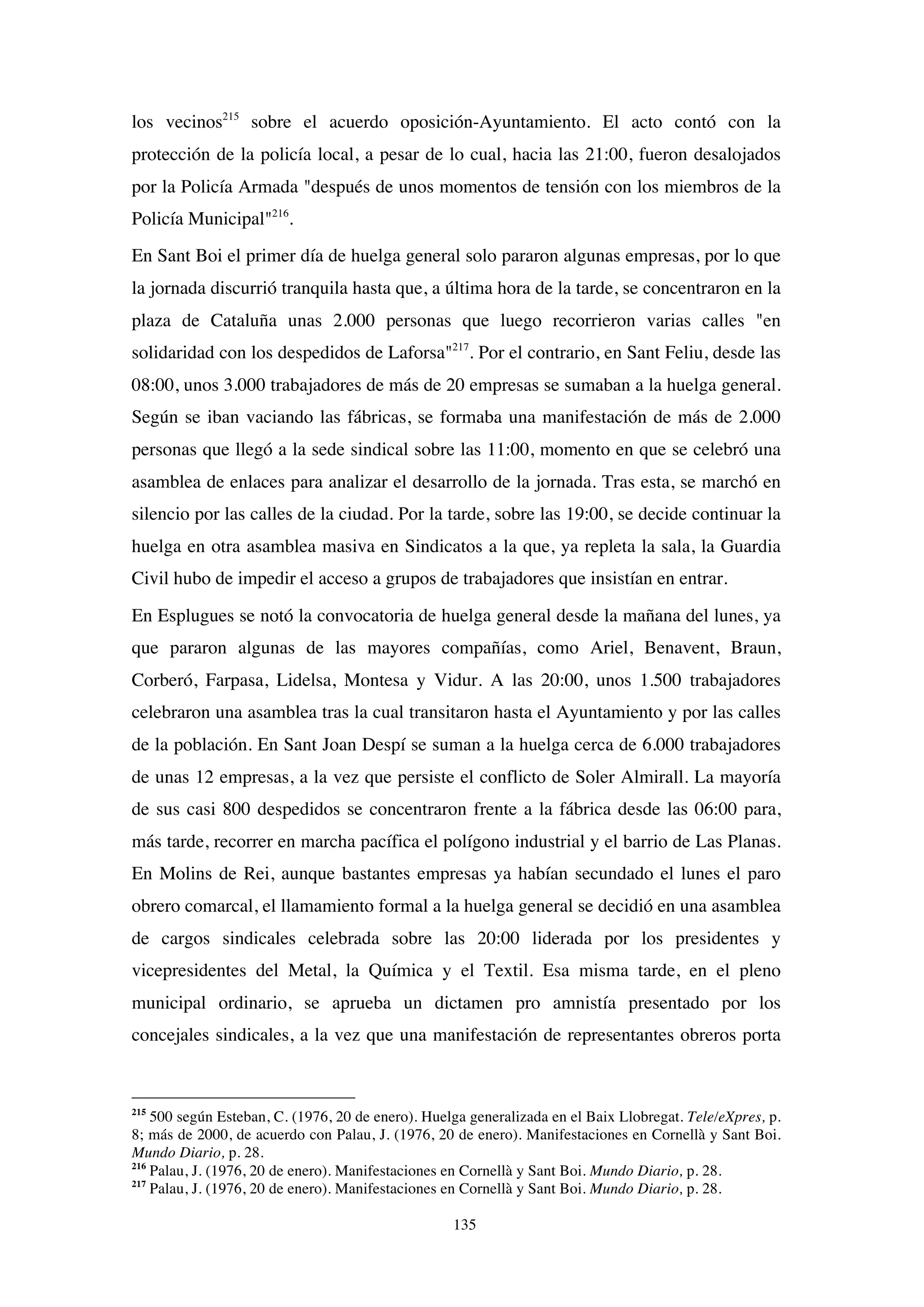 135
los vecinos215
sobre el acuerdo oposición-Ayuntamiento. El acto contó con la
protección de la policía local, a pesar de lo cual, hacia las 21:00, fueron desalojados
por la Policía Armada "después de unos momentos de tensión con los miembros de la
Policía Municipal"216
.
En Sant Boi el primer día de huelga general solo pararon algunas empresas, por lo que
la jornada discurrió tranquila hasta que, a última hora de la tarde, se concentraron en la
plaza de Cataluña unas 2.000 personas que luego recorrieron varias calles "en
solidaridad con los despedidos de Laforsa"217
. Por el contrario, en Sant Feliu, desde las
08:00, unos 3.000 trabajadores de más de 20 empresas se sumaban a la huelga general.
Según se iban vaciando las fábricas, se formaba una manifestación de más de 2.000
personas que llegó a la sede sindical sobre las 11:00, momento en que se celebró una
asamblea de enlaces para analizar el desarrollo de la jornada. Tras esta, se marchó en
silencio por las calles de la ciudad. Por la tarde, sobre las 19:00, se decide continuar la
huelga en otra asamblea masiva en Sindicatos a la que, ya repleta la sala, la Guardia
Civil hubo de impedir el acceso a grupos de trabajadores que insistían en entrar.
En Esplugues se notó la convocatoria de huelga general desde la mañana del lunes, ya
que pararon algunas de las mayores compañías, como Ariel, Benavent, Braun,
Corberó, Farpasa, Lidelsa, Montesa y Vidur. A las 20:00, unos 1.500 trabajadores
celebraron una asamblea tras la cual transitaron hasta el Ayuntamiento y por las calles
de la población. En Sant Joan Despí se suman a la huelga cerca de 6.000 trabajadores
de unas 12 empresas, a la vez que persiste el conflicto de Soler Almirall. La mayoría
de sus casi 800 despedidos se concentraron frente a la fábrica desde las 06:00 para,
más tarde, recorrer en marcha pacífica el polígono industrial y el barrio de Las Planas.
En Molins de Rei, aunque bastantes empresas ya habían secundado el lunes el paro
obrero comarcal, el llamamiento formal a la huelga general se decidió en una asamblea
de cargos sindicales celebrada sobre las 20:00 liderada por los presidentes y
vicepresidentes del Metal, la Química y el Textil. Esa misma tarde, en el pleno
municipal ordinario, se aprueba un dictamen pro amnistía presentado por los
concejales sindicales, a la vez que una manifestación de representantes obreros porta
215
500 según Esteban, C. (1976, 20 de enero). Huelga generalizada en el Baix Llobregat. Tele/eXpres, p.
8; más de 2000, de acuerdo con Palau, J. (1976, 20 de enero). Manifestaciones en Cornellà y Sant Boi.
Mundo Diario, p. 28.
216
Palau, J. (1976, 20 de enero). Manifestaciones en Cornellà y Sant Boi. Mundo Diario, p. 28.
217
Palau, J. (1976, 20 de enero). Manifestaciones en Cornellà y Sant Boi. Mundo Diario, p. 28.
 