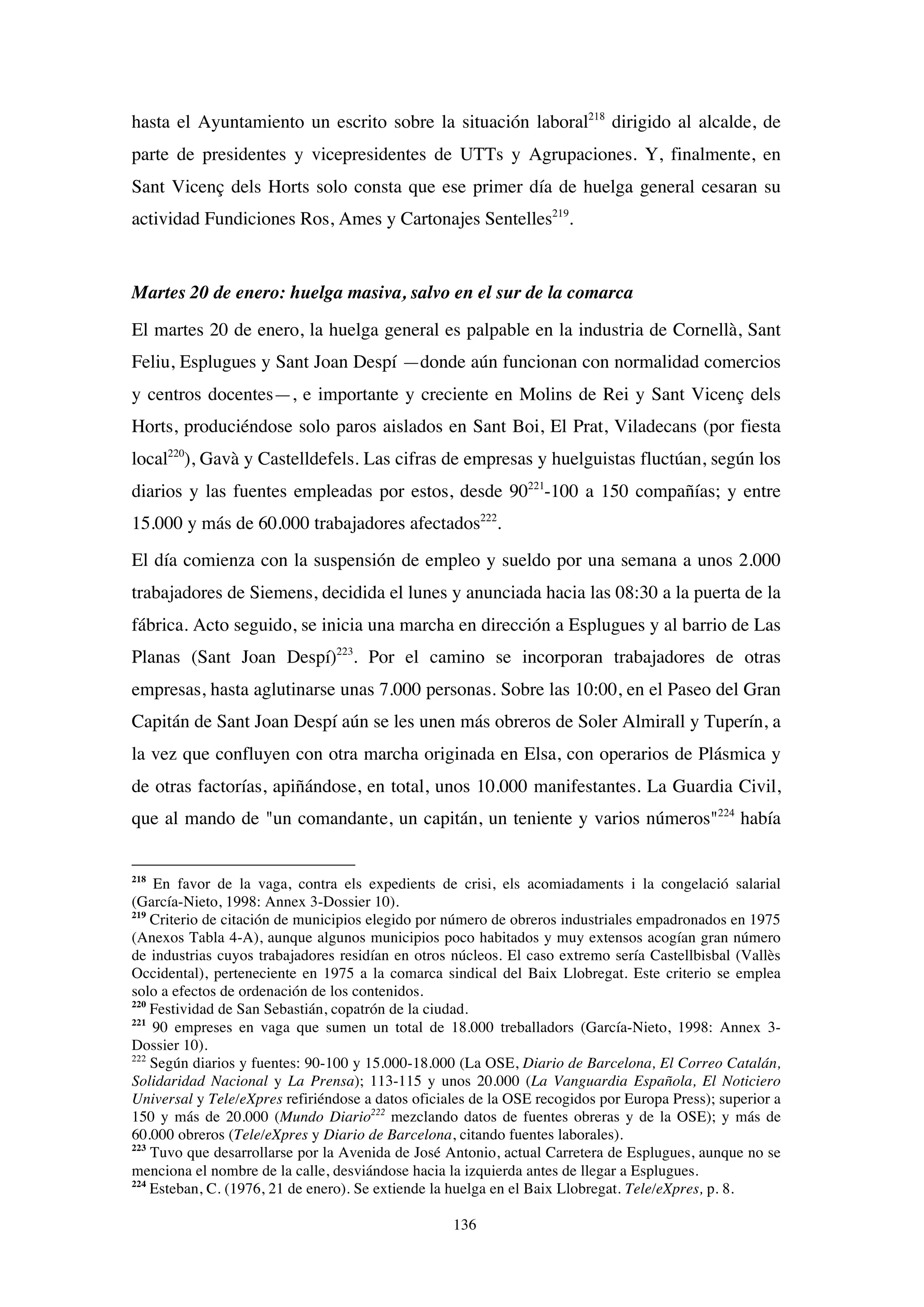 136
hasta el Ayuntamiento un escrito sobre la situación laboral218
dirigido al alcalde, de
parte de presidentes y vicepresidentes de UTTs y Agrupaciones. Y, finalmente, en
Sant Vicenç dels Horts solo consta que ese primer día de huelga general cesaran su
actividad Fundiciones Ros, Ames y Cartonajes Sentelles219
.
Martes 20 de enero: huelga masiva, salvo en el sur de la comarca
El martes 20 de enero, la huelga general es palpable en la industria de Cornellà, Sant
Feliu, Esplugues y Sant Joan Despí —donde aún funcionan con normalidad comercios
y centros docentes—, e importante y creciente en Molins de Rei y Sant Vicenç dels
Horts, produciéndose solo paros aislados en Sant Boi, El Prat, Viladecans (por fiesta
local220
), Gavà y Castelldefels. Las cifras de empresas y huelguistas fluctúan, según los
diarios y las fuentes empleadas por estos, desde 90221
-100 a 150 compañías; y entre
15.000 y más de 60.000 trabajadores afectados222
.
El día comienza con la suspensión de empleo y sueldo por una semana a unos 2.000
trabajadores de Siemens, decidida el lunes y anunciada hacia las 08:30 a la puerta de la
fábrica. Acto seguido, se inicia una marcha en dirección a Esplugues y al barrio de Las
Planas (Sant Joan Despí)223
. Por el camino se incorporan trabajadores de otras
empresas, hasta aglutinarse unas 7.000 personas. Sobre las 10:00, en el Paseo del Gran
Capitán de Sant Joan Despí aún se les unen más obreros de Soler Almirall y Tuperín, a
la vez que confluyen con otra marcha originada en Elsa, con operarios de Plásmica y
de otras factorías, apiñándose, en total, unos 10.000 manifestantes. La Guardia Civil,
que al mando de "un comandante, un capitán, un teniente y varios números"224
había
218
En favor de la vaga, contra els expedients de crisi, els acomiadaments i la congelació salarial
(García-Nieto, 1998: Annex 3-Dossier 10).
219
Criterio de citación de municipios elegido por número de obreros industriales empadronados en 1975
(Anexos Tabla 4-A), aunque algunos municipios poco habitados y muy extensos acogían gran número
de industrias cuyos trabajadores residían en otros núcleos. El caso extremo sería Castellbisbal (Vallès
Occidental), perteneciente en 1975 a la comarca sindical del Baix Llobregat. Este criterio se emplea
solo a efectos de ordenación de los contenidos.
220
Festividad de San Sebastián, copatrón de la ciudad.
221
90 empreses en vaga que sumen un total de 18.000 treballadors (García-Nieto, 1998: Annex 3-
Dossier 10).
222
Según diarios y fuentes: 90-100 y 15.000-18.000 (La OSE, Diario de Barcelona, El Correo Catalán,
Solidaridad Nacional y La Prensa); 113-115 y unos 20.000 (La Vanguardia Española, El Noticiero
Universal y Tele/eXpres refiriéndose a datos oficiales de la OSE recogidos por Europa Press); superior a
150 y más de 20.000 (Mundo Diario222
mezclando datos de fuentes obreras y de la OSE); y más de
60.000 obreros (Tele/eXpres y Diario de Barcelona, citando fuentes laborales).
223
Tuvo que desarrollarse por la Avenida de José Antonio, actual Carretera de Esplugues, aunque no se
menciona el nombre de la calle, desviándose hacia la izquierda antes de llegar a Esplugues.
224
Esteban, C. (1976, 21 de enero). Se extiende la huelga en el Baix Llobregat. Tele/eXpres, p. 8.
 