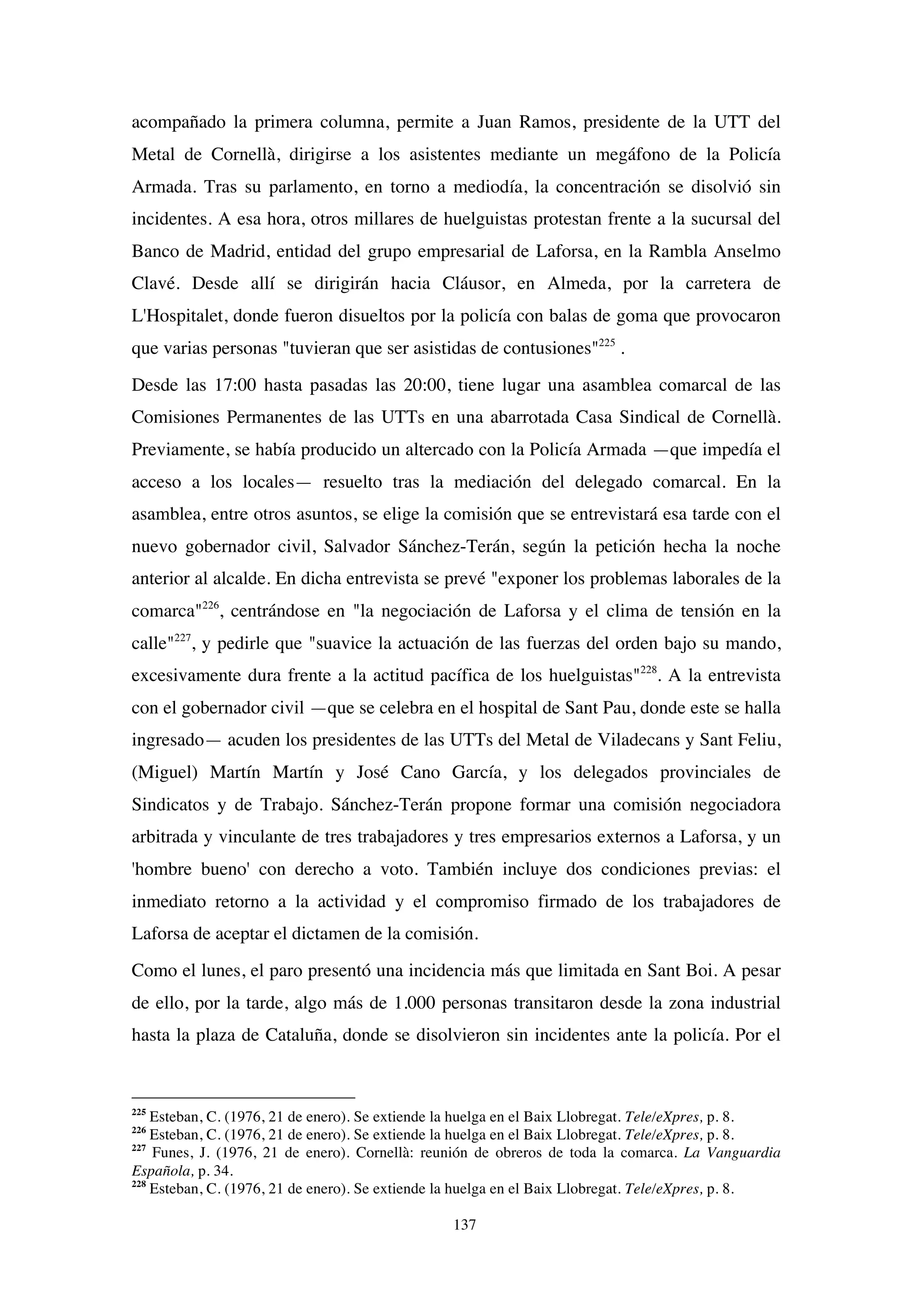 137
acompañado la primera columna, permite a Juan Ramos, presidente de la UTT del
Metal de Cornellà, dirigirse a los asistentes mediante un megáfono de la Policía
Armada. Tras su parlamento, en torno a mediodía, la concentración se disolvió sin
incidentes. A esa hora, otros millares de huelguistas protestan frente a la sucursal del
Banco de Madrid, entidad del grupo empresarial de Laforsa, en la Rambla Anselmo
Clavé. Desde allí se dirigirán hacia Cláusor, en Almeda, por la carretera de
L'Hospitalet, donde fueron disueltos por la policía con balas de goma que provocaron
que varias personas "tuvieran que ser asistidas de contusiones"225
.
Desde las 17:00 hasta pasadas las 20:00, tiene lugar una asamblea comarcal de las
Comisiones Permanentes de las UTTs en una abarrotada Casa Sindical de Cornellà.
Previamente, se había producido un altercado con la Policía Armada —que impedía el
acceso a los locales— resuelto tras la mediación del delegado comarcal. En la
asamblea, entre otros asuntos, se elige la comisión que se entrevistará esa tarde con el
nuevo gobernador civil, Salvador Sánchez-Terán, según la petición hecha la noche
anterior al alcalde. En dicha entrevista se prevé "exponer los problemas laborales de la
comarca"226
, centrándose en "la negociación de Laforsa y el clima de tensión en la
calle"227
, y pedirle que "suavice la actuación de las fuerzas del orden bajo su mando,
excesivamente dura frente a la actitud pacífica de los huelguistas"228
. A la entrevista
con el gobernador civil —que se celebra en el hospital de Sant Pau, donde este se halla
ingresado— acuden los presidentes de las UTTs del Metal de Viladecans y Sant Feliu,
(Miguel) Martín Martín y José Cano García, y los delegados provinciales de
Sindicatos y de Trabajo. Sánchez-Terán propone formar una comisión negociadora
arbitrada y vinculante de tres trabajadores y tres empresarios externos a Laforsa, y un
'hombre bueno' con derecho a voto. También incluye dos condiciones previas: el
inmediato retorno a la actividad y el compromiso firmado de los trabajadores de
Laforsa de aceptar el dictamen de la comisión.
Como el lunes, el paro presentó una incidencia más que limitada en Sant Boi. A pesar
de ello, por la tarde, algo más de 1.000 personas transitaron desde la zona industrial
hasta la plaza de Cataluña, donde se disolvieron sin incidentes ante la policía. Por el
225
Esteban, C. (1976, 21 de enero). Se extiende la huelga en el Baix Llobregat. Tele/eXpres, p. 8.
226
Esteban, C. (1976, 21 de enero). Se extiende la huelga en el Baix Llobregat. Tele/eXpres, p. 8.
227
Funes, J. (1976, 21 de enero). Cornellà: reunión de obreros de toda la comarca. La Vanguardia
Española, p. 34.
228
Esteban, C. (1976, 21 de enero). Se extiende la huelga en el Baix Llobregat. Tele/eXpres, p. 8.
 