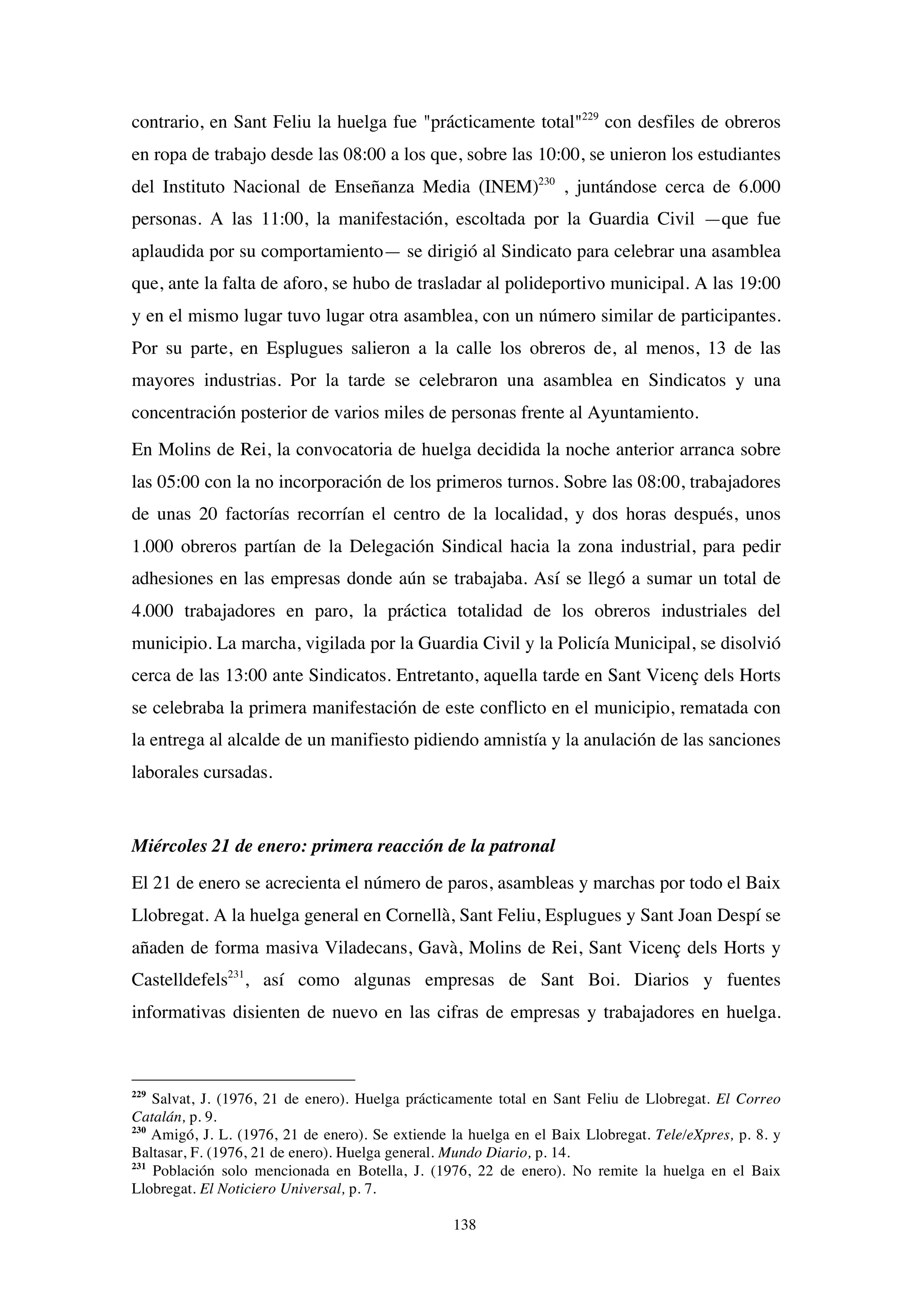 138
contrario, en Sant Feliu la huelga fue "prácticamente total"229
con desfiles de obreros
en ropa de trabajo desde las 08:00 a los que, sobre las 10:00, se unieron los estudiantes
del Instituto Nacional de Enseñanza Media (INEM)230
, juntándose cerca de 6.000
personas. A las 11:00, la manifestación, escoltada por la Guardia Civil —que fue
aplaudida por su comportamiento— se dirigió al Sindicato para celebrar una asamblea
que, ante la falta de aforo, se hubo de trasladar al polideportivo municipal. A las 19:00
y en el mismo lugar tuvo lugar otra asamblea, con un número similar de participantes.
Por su parte, en Esplugues salieron a la calle los obreros de, al menos, 13 de las
mayores industrias. Por la tarde se celebraron una asamblea en Sindicatos y una
concentración posterior de varios miles de personas frente al Ayuntamiento.
En Molins de Rei, la convocatoria de huelga decidida la noche anterior arranca sobre
las 05:00 con la no incorporación de los primeros turnos. Sobre las 08:00, trabajadores
de unas 20 factorías recorrían el centro de la localidad, y dos horas después, unos
1.000 obreros partían de la Delegación Sindical hacia la zona industrial, para pedir
adhesiones en las empresas donde aún se trabajaba. Así se llegó a sumar un total de
4.000 trabajadores en paro, la práctica totalidad de los obreros industriales del
municipio. La marcha, vigilada por la Guardia Civil y la Policía Municipal, se disolvió
cerca de las 13:00 ante Sindicatos. Entretanto, aquella tarde en Sant Vicenç dels Horts
se celebraba la primera manifestación de este conflicto en el municipio, rematada con
la entrega al alcalde de un manifiesto pidiendo amnistía y la anulación de las sanciones
laborales cursadas.
Miércoles 21 de enero: primera reacción de la patronal
El 21 de enero se acrecienta el número de paros, asambleas y marchas por todo el Baix
Llobregat. A la huelga general en Cornellà, Sant Feliu, Esplugues y Sant Joan Despí se
añaden de forma masiva Viladecans, Gavà, Molins de Rei, Sant Vicenç dels Horts y
Castelldefels231
, así como algunas empresas de Sant Boi. Diarios y fuentes
informativas disienten de nuevo en las cifras de empresas y trabajadores en huelga.
229
Salvat, J. (1976, 21 de enero). Huelga prácticamente total en Sant Feliu de Llobregat. El Correo
Catalán, p. 9.
230
Amigó, J. L. (1976, 21 de enero). Se extiende la huelga en el Baix Llobregat. Tele/eXpres, p. 8. y
Baltasar, F. (1976, 21 de enero). Huelga general. Mundo Diario, p. 14.
231
Población solo mencionada en Botella, J. (1976, 22 de enero). No remite la huelga en el Baix
Llobregat. El Noticiero Universal, p. 7.
 