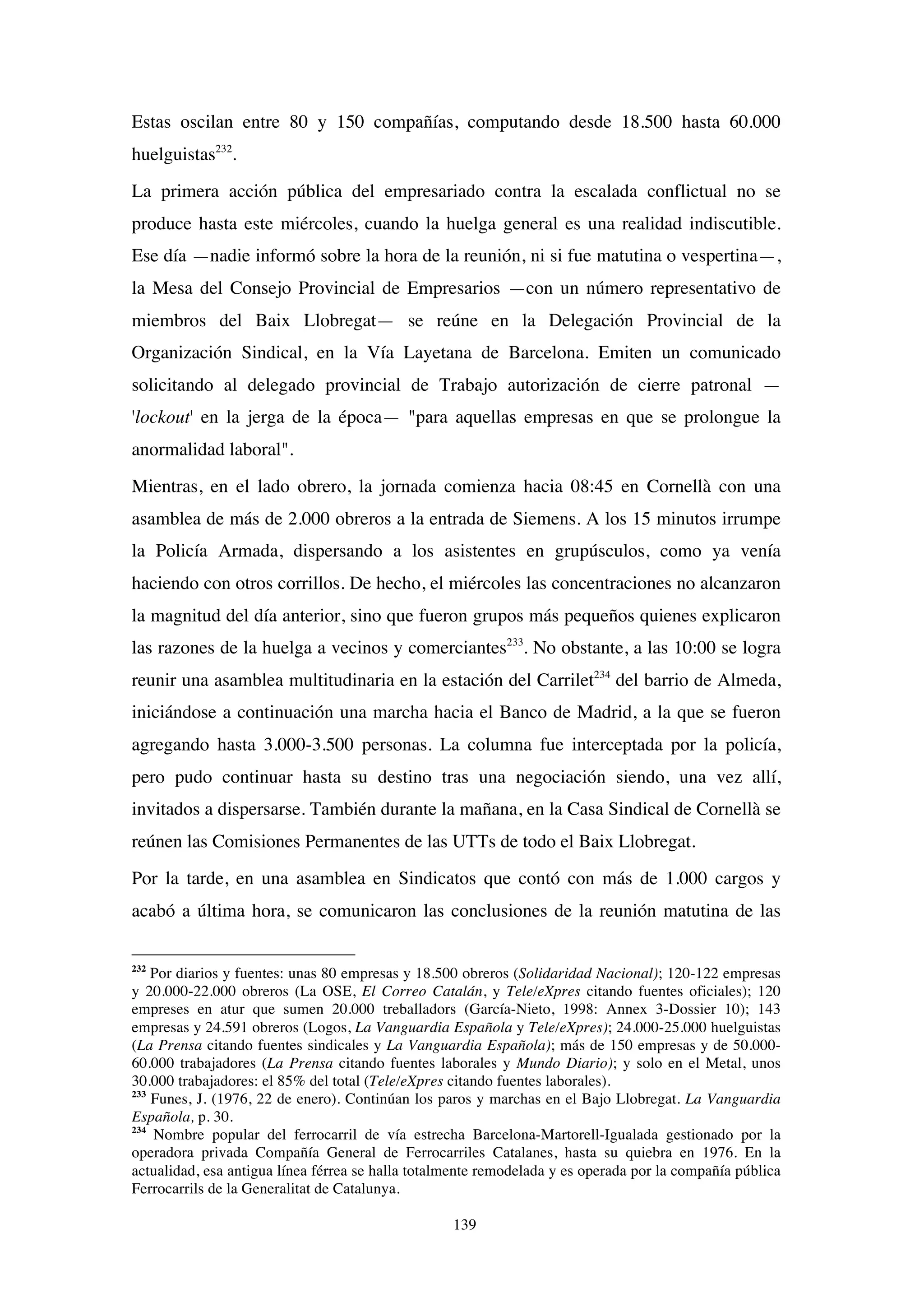 139
Estas oscilan entre 80 y 150 compañías, computando desde 18.500 hasta 60.000
huelguistas232
.
La primera acción pública del empresariado contra la escalada conflictual no se
produce hasta este miércoles, cuando la huelga general es una realidad indiscutible.
Ese día —nadie informó sobre la hora de la reunión, ni si fue matutina o vespertina—,
la Mesa del Consejo Provincial de Empresarios —con un número representativo de
miembros del Baix Llobregat— se reúne en la Delegación Provincial de la
Organización Sindical, en la Vía Layetana de Barcelona. Emiten un comunicado
solicitando al delegado provincial de Trabajo autorización de cierre patronal —
'lockout' en la jerga de la época— "para aquellas empresas en que se prolongue la
anormalidad laboral".
Mientras, en el lado obrero, la jornada comienza hacia 08:45 en Cornellà con una
asamblea de más de 2.000 obreros a la entrada de Siemens. A los 15 minutos irrumpe
la Policía Armada, dispersando a los asistentes en grupúsculos, como ya venía
haciendo con otros corrillos. De hecho, el miércoles las concentraciones no alcanzaron
la magnitud del día anterior, sino que fueron grupos más pequeños quienes explicaron
las razones de la huelga a vecinos y comerciantes233
. No obstante, a las 10:00 se logra
reunir una asamblea multitudinaria en la estación del Carrilet234
del barrio de Almeda,
iniciándose a continuación una marcha hacia el Banco de Madrid, a la que se fueron
agregando hasta 3.000-3.500 personas. La columna fue interceptada por la policía,
pero pudo continuar hasta su destino tras una negociación siendo, una vez allí,
invitados a dispersarse. También durante la mañana, en la Casa Sindical de Cornellà se
reúnen las Comisiones Permanentes de las UTTs de todo el Baix Llobregat.
Por la tarde, en una asamblea en Sindicatos que contó con más de 1.000 cargos y
acabó a última hora, se comunicaron las conclusiones de la reunión matutina de las
232
Por diarios y fuentes: unas 80 empresas y 18.500 obreros (Solidaridad Nacional); 120-122 empresas
y 20.000-22.000 obreros (La OSE, El Correo Catalán, y Tele/eXpres citando fuentes oficiales); 120
empreses en atur que sumen 20.000 treballadors (García-Nieto, 1998: Annex 3-Dossier 10); 143
empresas y 24.591 obreros (Logos, La Vanguardia Española y Tele/eXpres); 24.000-25.000 huelguistas
(La Prensa citando fuentes sindicales y La Vanguardia Española); más de 150 empresas y de 50.000-
60.000 trabajadores (La Prensa citando fuentes laborales y Mundo Diario); y solo en el Metal, unos
30.000 trabajadores: el 85% del total (Tele/eXpres citando fuentes laborales).
233
Funes, J. (1976, 22 de enero). Continúan los paros y marchas en el Bajo Llobregat. La Vanguardia
Española, p. 30.
234
Nombre popular del ferrocarril de vía estrecha Barcelona-Martorell-Igualada gestionado por la
operadora privada Compañía General de Ferrocarriles Catalanes, hasta su quiebra en 1976. En la
actualidad, esa antigua línea férrea se halla totalmente remodelada y es operada por la compañía pública
Ferrocarrils de la Generalitat de Catalunya.
 