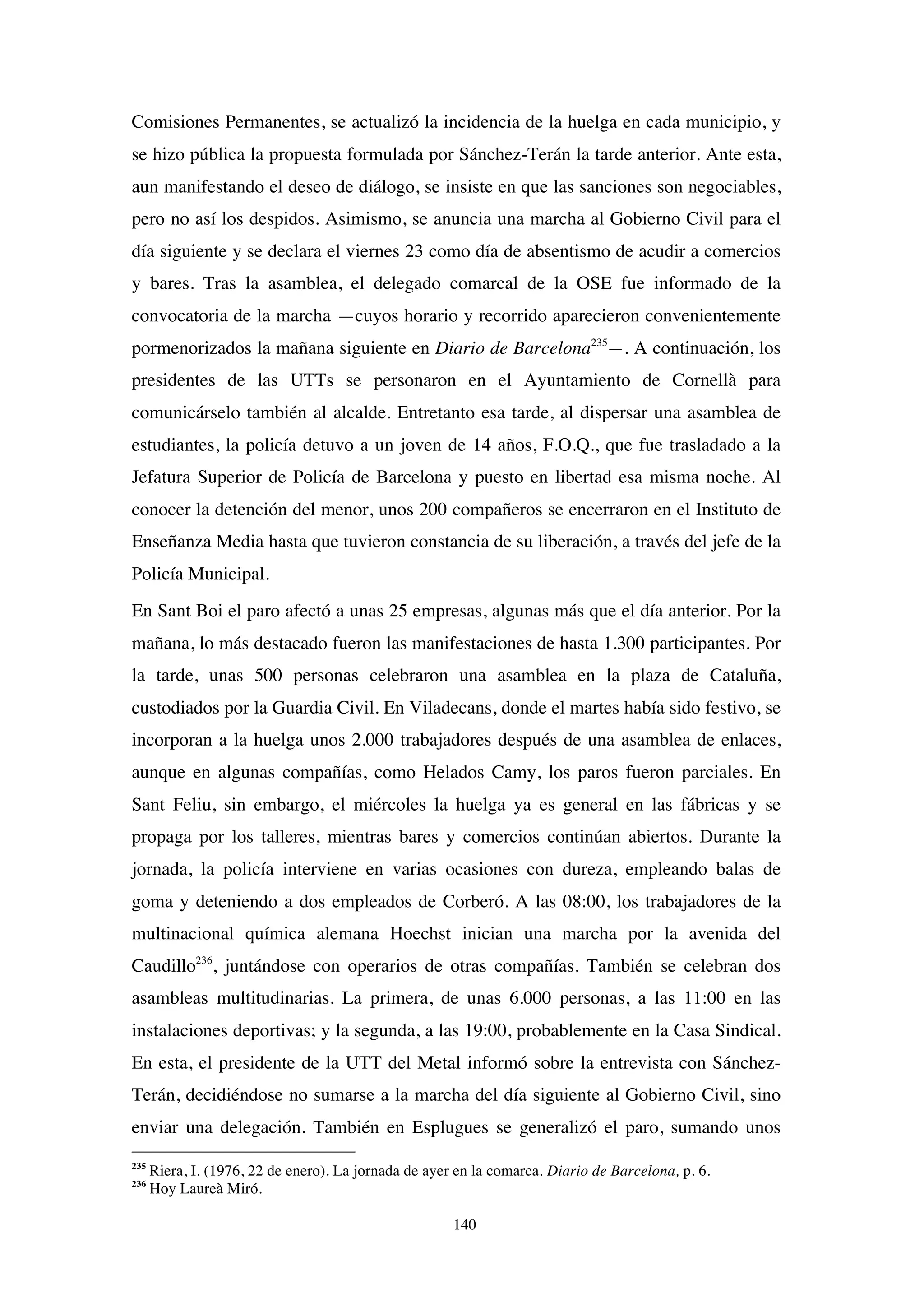 140
Comisiones Permanentes, se actualizó la incidencia de la huelga en cada municipio, y
se hizo pública la propuesta formulada por Sánchez-Terán la tarde anterior. Ante esta,
aun manifestando el deseo de diálogo, se insiste en que las sanciones son negociables,
pero no así los despidos. Asimismo, se anuncia una marcha al Gobierno Civil para el
día siguiente y se declara el viernes 23 como día de absentismo de acudir a comercios
y bares. Tras la asamblea, el delegado comarcal de la OSE fue informado de la
convocatoria de la marcha —cuyos horario y recorrido aparecieron convenientemente
pormenorizados la mañana siguiente en Diario de Barcelona235
—. A continuación, los
presidentes de las UTTs se personaron en el Ayuntamiento de Cornellà para
comunicárselo también al alcalde. Entretanto esa tarde, al dispersar una asamblea de
estudiantes, la policía detuvo a un joven de 14 años, F.O.Q., que fue trasladado a la
Jefatura Superior de Policía de Barcelona y puesto en libertad esa misma noche. Al
conocer la detención del menor, unos 200 compañeros se encerraron en el Instituto de
Enseñanza Media hasta que tuvieron constancia de su liberación, a través del jefe de la
Policía Municipal.
En Sant Boi el paro afectó a unas 25 empresas, algunas más que el día anterior. Por la
mañana, lo más destacado fueron las manifestaciones de hasta 1.300 participantes. Por
la tarde, unas 500 personas celebraron una asamblea en la plaza de Cataluña,
custodiados por la Guardia Civil. En Viladecans, donde el martes había sido festivo, se
incorporan a la huelga unos 2.000 trabajadores después de una asamblea de enlaces,
aunque en algunas compañías, como Helados Camy, los paros fueron parciales. En
Sant Feliu, sin embargo, el miércoles la huelga ya es general en las fábricas y se
propaga por los talleres, mientras bares y comercios continúan abiertos. Durante la
jornada, la policía interviene en varias ocasiones con dureza, empleando balas de
goma y deteniendo a dos empleados de Corberó. A las 08:00, los trabajadores de la
multinacional química alemana Hoechst inician una marcha por la avenida del
Caudillo236
, juntándose con operarios de otras compañías. También se celebran dos
asambleas multitudinarias. La primera, de unas 6.000 personas, a las 11:00 en las
instalaciones deportivas; y la segunda, a las 19:00, probablemente en la Casa Sindical.
En esta, el presidente de la UTT del Metal informó sobre la entrevista con Sánchez-
Terán, decidiéndose no sumarse a la marcha del día siguiente al Gobierno Civil, sino
enviar una delegación. También en Esplugues se generalizó el paro, sumando unos
235
Riera, I. (1976, 22 de enero). La jornada de ayer en la comarca. Diario de Barcelona, p. 6.
236
Hoy Laureà Miró.
 