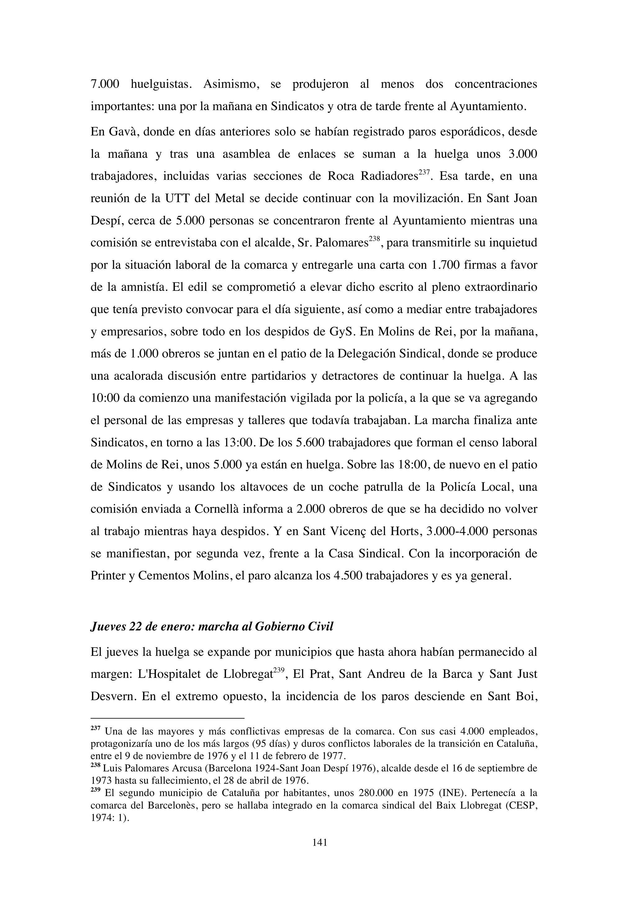141
7.000 huelguistas. Asimismo, se produjeron al menos dos concentraciones
importantes: una por la mañana en Sindicatos y otra de tarde frente al Ayuntamiento.
En Gavà, donde en días anteriores solo se habían registrado paros esporádicos, desde
la mañana y tras una asamblea de enlaces se suman a la huelga unos 3.000
trabajadores, incluidas varias secciones de Roca Radiadores237
. Esa tarde, en una
reunión de la UTT del Metal se decide continuar con la movilización. En Sant Joan
Despí, cerca de 5.000 personas se concentraron frente al Ayuntamiento mientras una
comisión se entrevistaba con el alcalde, Sr. Palomares238
, para transmitirle su inquietud
por la situación laboral de la comarca y entregarle una carta con 1.700 firmas a favor
de la amnistía. El edil se comprometió a elevar dicho escrito al pleno extraordinario
que tenía previsto convocar para el día siguiente, así como a mediar entre trabajadores
y empresarios, sobre todo en los despidos de GyS. En Molins de Rei, por la mañana,
más de 1.000 obreros se juntan en el patio de la Delegación Sindical, donde se produce
una acalorada discusión entre partidarios y detractores de continuar la huelga. A las
10:00 da comienzo una manifestación vigilada por la policía, a la que se va agregando
el personal de las empresas y talleres que todavía trabajaban. La marcha finaliza ante
Sindicatos, en torno a las 13:00. De los 5.600 trabajadores que forman el censo laboral
de Molins de Rei, unos 5.000 ya están en huelga. Sobre las 18:00, de nuevo en el patio
de Sindicatos y usando los altavoces de un coche patrulla de la Policía Local, una
comisión enviada a Cornellà informa a 2.000 obreros de que se ha decidido no volver
al trabajo mientras haya despidos. Y en Sant Vicenç del Horts, 3.000-4.000 personas
se manifiestan, por segunda vez, frente a la Casa Sindical. Con la incorporación de
Printer y Cementos Molins, el paro alcanza los 4.500 trabajadores y es ya general.
Jueves 22 de enero: marcha al Gobierno Civil
El jueves la huelga se expande por municipios que hasta ahora habían permanecido al
margen: L'Hospitalet de Llobregat239
, El Prat, Sant Andreu de la Barca y Sant Just
Desvern. En el extremo opuesto, la incidencia de los paros desciende en Sant Boi,
237
Una de las mayores y más conflictivas empresas de la comarca. Con sus casi 4.000 empleados,
protagonizaría uno de los más largos (95 días) y duros conflictos laborales de la transición en Cataluña,
entre el 9 de noviembre de 1976 y el 11 de febrero de 1977.
238
Luis Palomares Arcusa (Barcelona 1924-Sant Joan Despí 1976), alcalde desde el 16 de septiembre de
1973 hasta su fallecimiento, el 28 de abril de 1976.
239
El segundo municipio de Cataluña por habitantes, unos 280.000 en 1975 (INE). Pertenecía a la
comarca del Barcelonès, pero se hallaba integrado en la comarca sindical del Baix Llobregat (CESP,
1974: 1).
 