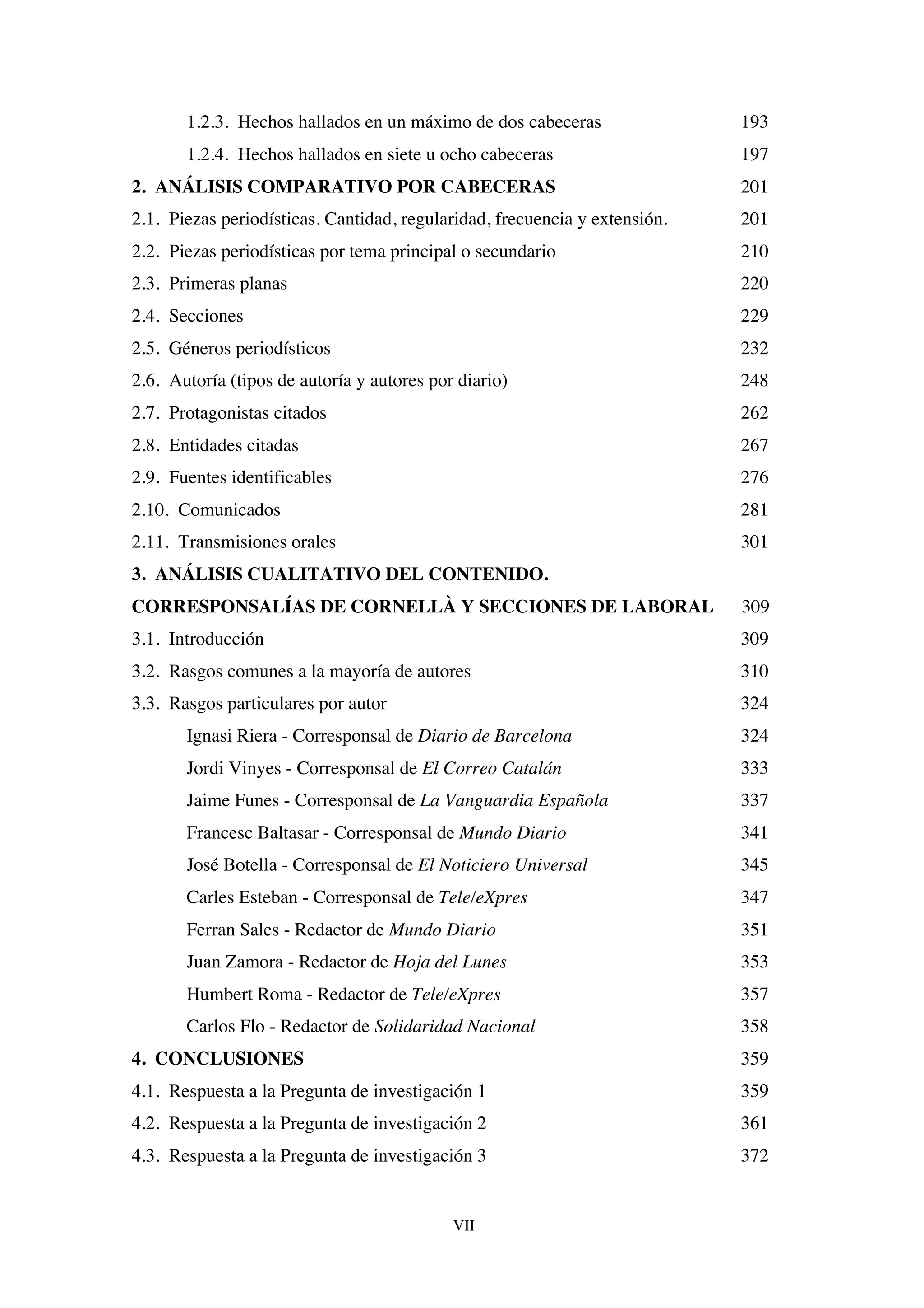 VII
1.2.3. Hechos hallados en un máximo de dos cabeceras 193
1.2.4. Hechos hallados en siete u ocho cabeceras 197
2. ANÁLISIS COMPARATIVO POR CABECERAS 201
2.1. Piezas periodísticas. Cantidad, regularidad, frecuencia y extensión. 201
2.2. Piezas periodísticas por tema principal o secundario 210
2.3. Primeras planas 220
2.4. Secciones 229
2.5. Géneros periodísticos 232
2.6. Autoría (tipos de autoría y autores por diario) 248
2.7. Protagonistas citados 262
2.8. Entidades citadas 267
2.9. Fuentes identificables 276
2.10. Comunicados 281
2.11. Transmisiones orales 301
3. ANÁLISIS CUALITATIVO DEL CONTENIDO.
CORRESPONSALÍAS DE CORNELLÀ Y SECCIONES DE LABORAL 309
3.1. Introducción 309
3.2. Rasgos comunes a la mayoría de autores 310
3.3. Rasgos particulares por autor 324
Ignasi Riera - Corresponsal de Diario de Barcelona 324
Jordi Vinyes - Corresponsal de El Correo Catalán 333
Jaime Funes - Corresponsal de La Vanguardia Española 337
Francesc Baltasar - Corresponsal de Mundo Diario 341
José Botella - Corresponsal de El Noticiero Universal 345
Carles Esteban - Corresponsal de Tele/eXpres 347
Ferran Sales - Redactor de Mundo Diario 351
Juan Zamora - Redactor de Hoja del Lunes 353
Humbert Roma - Redactor de Tele/eXpres 357
Carlos Flo - Redactor de Solidaridad Nacional 358
4. CONCLUSIONES 359
4.1. Respuesta a la Pregunta de investigación 1 359
4.2. Respuesta a la Pregunta de investigación 2 361
4.3. Respuesta a la Pregunta de investigación 3 372
 
