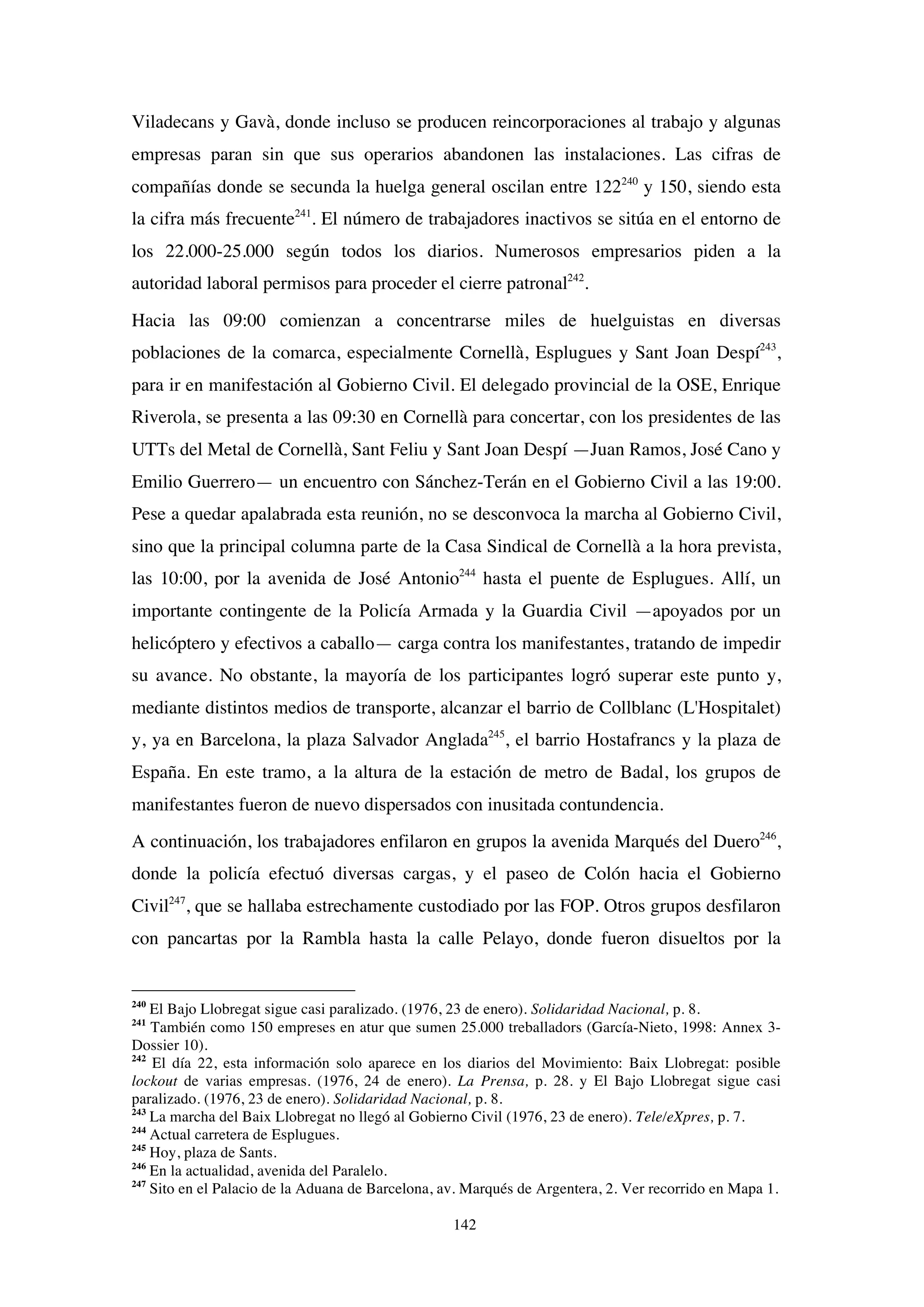 142
Viladecans y Gavà, donde incluso se producen reincorporaciones al trabajo y algunas
empresas paran sin que sus operarios abandonen las instalaciones. Las cifras de
compañías donde se secunda la huelga general oscilan entre 122240
y 150, siendo esta
la cifra más frecuente241
. El número de trabajadores inactivos se sitúa en el entorno de
los 22.000-25.000 según todos los diarios. Numerosos empresarios piden a la
autoridad laboral permisos para proceder el cierre patronal242
.
Hacia las 09:00 comienzan a concentrarse miles de huelguistas en diversas
poblaciones de la comarca, especialmente Cornellà, Esplugues y Sant Joan Despí243
,
para ir en manifestación al Gobierno Civil. El delegado provincial de la OSE, Enrique
Riverola, se presenta a las 09:30 en Cornellà para concertar, con los presidentes de las
UTTs del Metal de Cornellà, Sant Feliu y Sant Joan Despí —Juan Ramos, José Cano y
Emilio Guerrero— un encuentro con Sánchez-Terán en el Gobierno Civil a las 19:00.
Pese a quedar apalabrada esta reunión, no se desconvoca la marcha al Gobierno Civil,
sino que la principal columna parte de la Casa Sindical de Cornellà a la hora prevista,
las 10:00, por la avenida de José Antonio244
hasta el puente de Esplugues. Allí, un
importante contingente de la Policía Armada y la Guardia Civil —apoyados por un
helicóptero y efectivos a caballo— carga contra los manifestantes, tratando de impedir
su avance. No obstante, la mayoría de los participantes logró superar este punto y,
mediante distintos medios de transporte, alcanzar el barrio de Collblanc (L'Hospitalet)
y, ya en Barcelona, la plaza Salvador Anglada245
, el barrio Hostafrancs y la plaza de
España. En este tramo, a la altura de la estación de metro de Badal, los grupos de
manifestantes fueron de nuevo dispersados con inusitada contundencia.
A continuación, los trabajadores enfilaron en grupos la avenida Marqués del Duero246
,
donde la policía efectuó diversas cargas, y el paseo de Colón hacia el Gobierno
Civil247
, que se hallaba estrechamente custodiado por las FOP. Otros grupos desfilaron
con pancartas por la Rambla hasta la calle Pelayo, donde fueron disueltos por la
240
El Bajo Llobregat sigue casi paralizado. (1976, 23 de enero). Solidaridad Nacional, p. 8.
241
También como 150 empreses en atur que sumen 25.000 treballadors (García-Nieto, 1998: Annex 3-
Dossier 10).
242
El día 22, esta información solo aparece en los diarios del Movimiento: Baix Llobregat: posible
lockout de varias empresas. (1976, 24 de enero). La Prensa, p. 28. y El Bajo Llobregat sigue casi
paralizado. (1976, 23 de enero). Solidaridad Nacional, p. 8.
243
La marcha del Baix Llobregat no llegó al Gobierno Civil (1976, 23 de enero). Tele/eXpres, p. 7.
244
Actual carretera de Esplugues.
245
Hoy, plaza de Sants.
246
En la actualidad, avenida del Paralelo.
247
Sito en el Palacio de la Aduana de Barcelona, av. Marqués de Argentera, 2. Ver recorrido en Mapa 1.
 