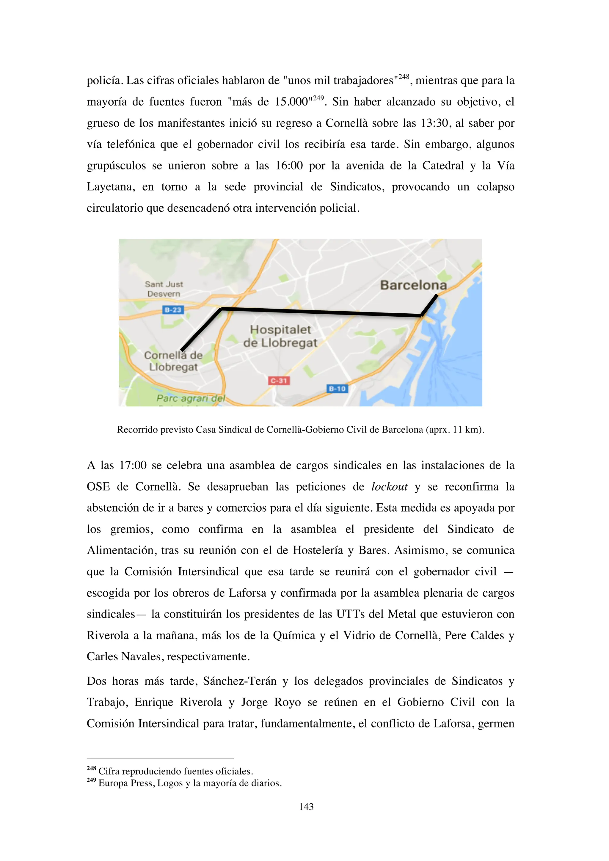143
policía. Las cifras oficiales hablaron de "unos mil trabajadores"248
, mientras que para la
mayoría de fuentes fueron "más de 15.000"249
. Sin haber alcanzado su objetivo, el
grueso de los manifestantes inició su regreso a Cornellà sobre las 13:30, al saber por
vía telefónica que el gobernador civil los recibiría esa tarde. Sin embargo, algunos
grupúsculos se unieron sobre a las 16:00 por la avenida de la Catedral y la Vía
Layetana, en torno a la sede provincial de Sindicatos, provocando un colapso
circulatorio que desencadenó otra intervención policial.
Recorrido previsto Casa Sindical de Cornellà-Gobierno Civil de Barcelona (aprx. 11 km).
A las 17:00 se celebra una asamblea de cargos sindicales en las instalaciones de la
OSE de Cornellà. Se desaprueban las peticiones de lockout y se reconfirma la
abstención de ir a bares y comercios para el día siguiente. Esta medida es apoyada por
los gremios, como confirma en la asamblea el presidente del Sindicato de
Alimentación, tras su reunión con el de Hostelería y Bares. Asimismo, se comunica
que la Comisión Intersindical que esa tarde se reunirá con el gobernador civil —
escogida por los obreros de Laforsa y confirmada por la asamblea plenaria de cargos
sindicales— la constituirán los presidentes de las UTTs del Metal que estuvieron con
Riverola a la mañana, más los de la Química y el Vidrio de Cornellà, Pere Caldes y
Carles Navales, respectivamente.
Dos horas más tarde, Sánchez-Terán y los delegados provinciales de Sindicatos y
Trabajo, Enrique Riverola y Jorge Royo se reúnen en el Gobierno Civil con la
Comisión Intersindical para tratar, fundamentalmente, el conflicto de Laforsa, germen
248
Cifra reproduciendo fuentes oficiales.
249
Europa Press, Logos y la mayoría de diarios.
 