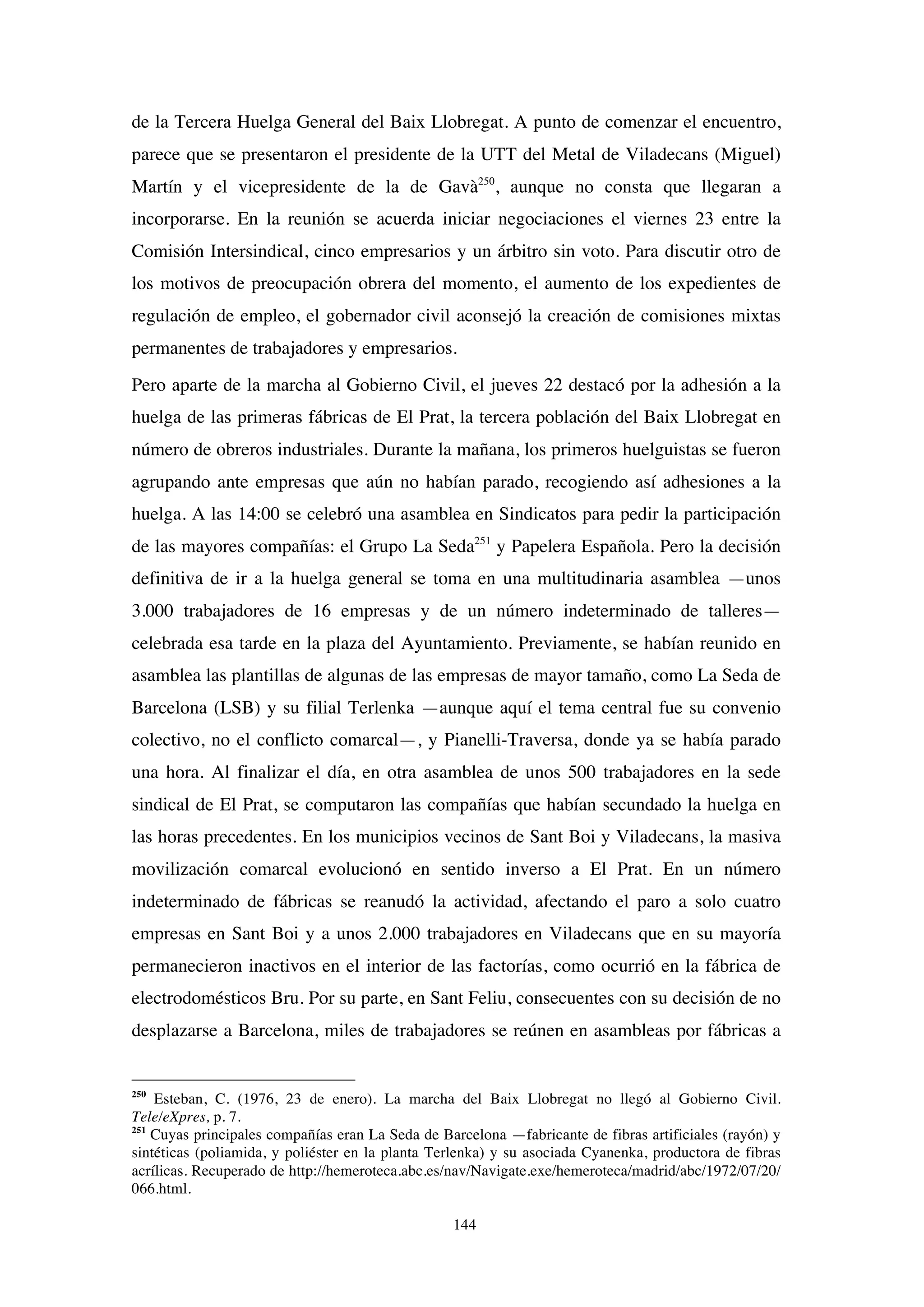 144
de la Tercera Huelga General del Baix Llobregat. A punto de comenzar el encuentro,
parece que se presentaron el presidente de la UTT del Metal de Viladecans (Miguel)
Martín y el vicepresidente de la de Gavà250
, aunque no consta que llegaran a
incorporarse. En la reunión se acuerda iniciar negociaciones el viernes 23 entre la
Comisión Intersindical, cinco empresarios y un árbitro sin voto. Para discutir otro de
los motivos de preocupación obrera del momento, el aumento de los expedientes de
regulación de empleo, el gobernador civil aconsejó la creación de comisiones mixtas
permanentes de trabajadores y empresarios.
Pero aparte de la marcha al Gobierno Civil, el jueves 22 destacó por la adhesión a la
huelga de las primeras fábricas de El Prat, la tercera población del Baix Llobregat en
número de obreros industriales. Durante la mañana, los primeros huelguistas se fueron
agrupando ante empresas que aún no habían parado, recogiendo así adhesiones a la
huelga. A las 14:00 se celebró una asamblea en Sindicatos para pedir la participación
de las mayores compañías: el Grupo La Seda251
y Papelera Española. Pero la decisión
definitiva de ir a la huelga general se toma en una multitudinaria asamblea —unos
3.000 trabajadores de 16 empresas y de un número indeterminado de talleres—
celebrada esa tarde en la plaza del Ayuntamiento. Previamente, se habían reunido en
asamblea las plantillas de algunas de las empresas de mayor tamaño, como La Seda de
Barcelona (LSB) y su filial Terlenka —aunque aquí el tema central fue su convenio
colectivo, no el conflicto comarcal—, y Pianelli-Traversa, donde ya se había parado
una hora. Al finalizar el día, en otra asamblea de unos 500 trabajadores en la sede
sindical de El Prat, se computaron las compañías que habían secundado la huelga en
las horas precedentes. En los municipios vecinos de Sant Boi y Viladecans, la masiva
movilización comarcal evolucionó en sentido inverso a El Prat. En un número
indeterminado de fábricas se reanudó la actividad, afectando el paro a solo cuatro
empresas en Sant Boi y a unos 2.000 trabajadores en Viladecans que en su mayoría
permanecieron inactivos en el interior de las factorías, como ocurrió en la fábrica de
electrodomésticos Bru. Por su parte, en Sant Feliu, consecuentes con su decisión de no
desplazarse a Barcelona, miles de trabajadores se reúnen en asambleas por fábricas a
250
Esteban, C. (1976, 23 de enero). La marcha del Baix Llobregat no llegó al Gobierno Civil.
Tele/eXpres, p. 7.
251
Cuyas principales compañías eran La Seda de Barcelona —fabricante de fibras artificiales (rayón) y
sintéticas (poliamida, y poliéster en la planta Terlenka) y su asociada Cyanenka, productora de fibras
acrílicas. Recuperado de http://hemeroteca.abc.es/nav/Navigate.exe/hemeroteca/madrid/abc/1972/07/20/
066.html.
 