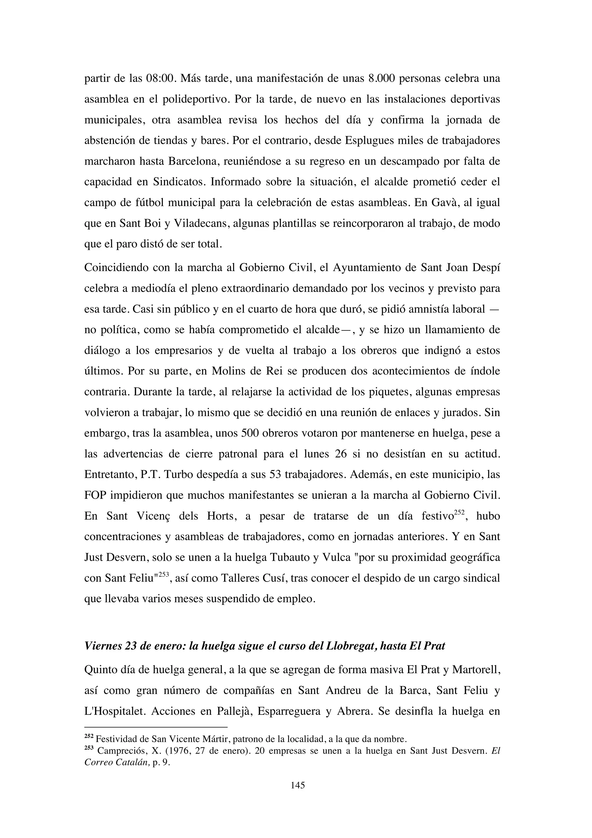 145
partir de las 08:00. Más tarde, una manifestación de unas 8.000 personas celebra una
asamblea en el polideportivo. Por la tarde, de nuevo en las instalaciones deportivas
municipales, otra asamblea revisa los hechos del día y confirma la jornada de
abstención de tiendas y bares. Por el contrario, desde Esplugues miles de trabajadores
marcharon hasta Barcelona, reuniéndose a su regreso en un descampado por falta de
capacidad en Sindicatos. Informado sobre la situación, el alcalde prometió ceder el
campo de fútbol municipal para la celebración de estas asambleas. En Gavà, al igual
que en Sant Boi y Viladecans, algunas plantillas se reincorporaron al trabajo, de modo
que el paro distó de ser total.
Coincidiendo con la marcha al Gobierno Civil, el Ayuntamiento de Sant Joan Despí
celebra a mediodía el pleno extraordinario demandado por los vecinos y previsto para
esa tarde. Casi sin público y en el cuarto de hora que duró, se pidió amnistía laboral —
no política, como se había comprometido el alcalde—, y se hizo un llamamiento de
diálogo a los empresarios y de vuelta al trabajo a los obreros que indignó a estos
últimos. Por su parte, en Molins de Rei se producen dos acontecimientos de índole
contraria. Durante la tarde, al relajarse la actividad de los piquetes, algunas empresas
volvieron a trabajar, lo mismo que se decidió en una reunión de enlaces y jurados. Sin
embargo, tras la asamblea, unos 500 obreros votaron por mantenerse en huelga, pese a
las advertencias de cierre patronal para el lunes 26 si no desistían en su actitud.
Entretanto, P.T. Turbo despedía a sus 53 trabajadores. Además, en este municipio, las
FOP impidieron que muchos manifestantes se unieran a la marcha al Gobierno Civil.
En Sant Vicenç dels Horts, a pesar de tratarse de un día festivo252
, hubo
concentraciones y asambleas de trabajadores, como en jornadas anteriores. Y en Sant
Just Desvern, solo se unen a la huelga Tubauto y Vulca "por su proximidad geográfica
con Sant Feliu"253
, así como Talleres Cusí, tras conocer el despido de un cargo sindical
que llevaba varios meses suspendido de empleo.
Viernes 23 de enero: la huelga sigue el curso del Llobregat, hasta El Prat
Quinto día de huelga general, a la que se agregan de forma masiva El Prat y Martorell,
así como gran número de compañías en Sant Andreu de la Barca, Sant Feliu y
L'Hospitalet. Acciones en Pallejà, Esparreguera y Abrera. Se desinfla la huelga en
252
Festividad de San Vicente Mártir, patrono de la localidad, a la que da nombre.
253
Campreciós, X. (1976, 27 de enero). 20 empresas se unen a la huelga en Sant Just Desvern. El
Correo Catalán, p. 9.
 
