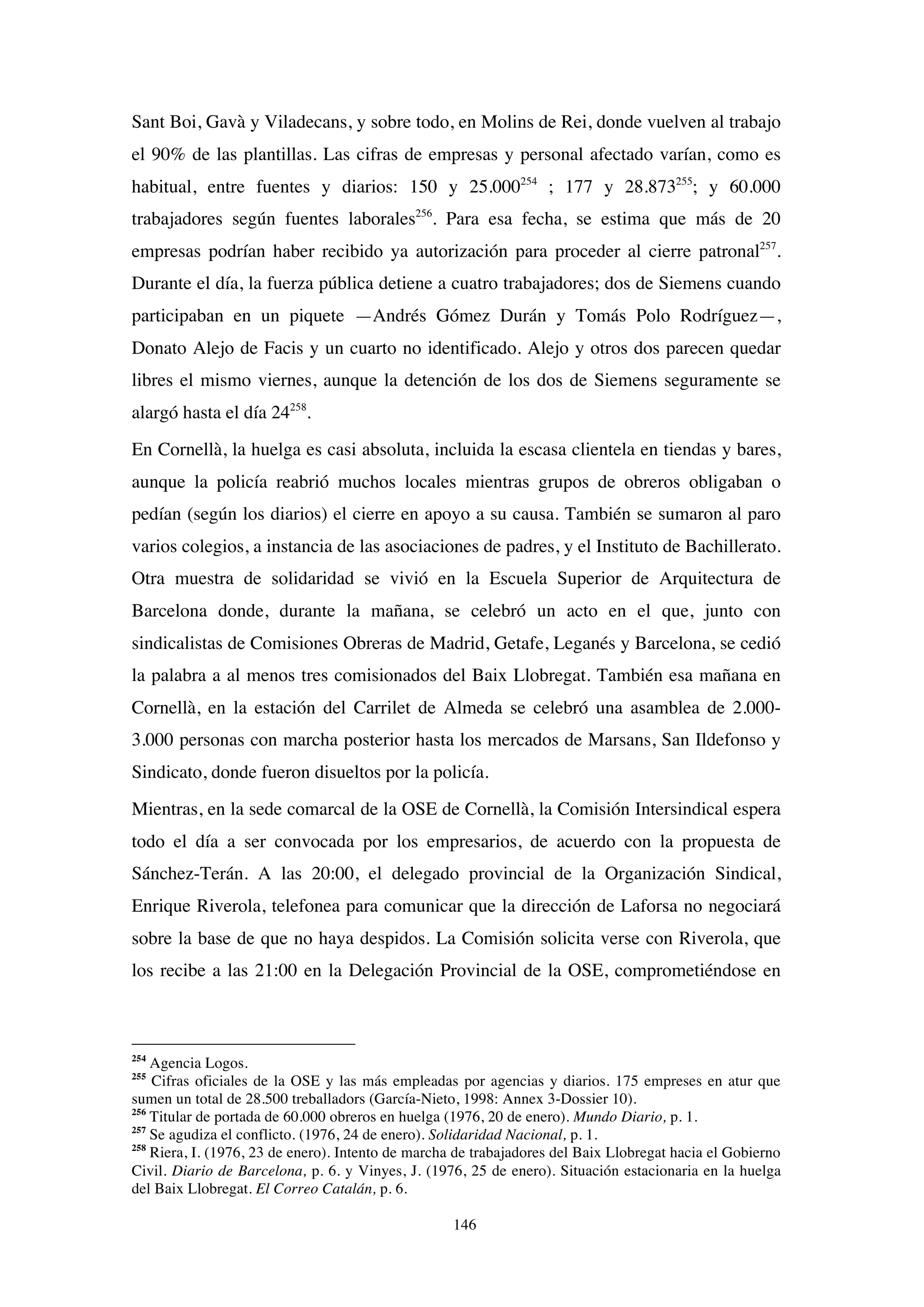 146
Sant Boi, Gavà y Viladecans, y sobre todo, en Molins de Rei, donde vuelven al trabajo
el 90% de las plantillas. Las cifras de empresas y personal afectado varían, como es
habitual, entre fuentes y diarios: 150 y 25.000254
; 177 y 28.873255
; y 60.000
trabajadores según fuentes laborales256
. Para esa fecha, se estima que más de 20
empresas podrían haber recibido ya autorización para proceder al cierre patronal257
.
Durante el día, la fuerza pública detiene a cuatro trabajadores; dos de Siemens cuando
participaban en un piquete —Andrés Gómez Durán y Tomás Polo Rodríguez—,
Donato Alejo de Facis y un cuarto no identificado. Alejo y otros dos parecen quedar
libres el mismo viernes, aunque la detención de los dos de Siemens seguramente se
alargó hasta el día 24258
.
En Cornellà, la huelga es casi absoluta, incluida la escasa clientela en tiendas y bares,
aunque la policía reabrió muchos locales mientras grupos de obreros obligaban o
pedían (según los diarios) el cierre en apoyo a su causa. También se sumaron al paro
varios colegios, a instancia de las asociaciones de padres, y el Instituto de Bachillerato.
Otra muestra de solidaridad se vivió en la Escuela Superior de Arquitectura de
Barcelona donde, durante la mañana, se celebró un acto en el que, junto con
sindicalistas de Comisiones Obreras de Madrid, Getafe, Leganés y Barcelona, se cedió
la palabra a al menos tres comisionados del Baix Llobregat. También esa mañana en
Cornellà, en la estación del Carrilet de Almeda se celebró una asamblea de 2.000-
3.000 personas con marcha posterior hasta los mercados de Marsans, San Ildefonso y
Sindicato, donde fueron disueltos por la policía.
Mientras, en la sede comarcal de la OSE de Cornellà, la Comisión Intersindical espera
todo el día a ser convocada por los empresarios, de acuerdo con la propuesta de
Sánchez-Terán. A las 20:00, el delegado provincial de la Organización Sindical,
Enrique Riverola, telefonea para comunicar que la dirección de Laforsa no negociará
sobre la base de que no haya despidos. La Comisión solicita verse con Riverola, que
los recibe a las 21:00 en la Delegación Provincial de la OSE, comprometiéndose en
254
Agencia Logos.
255
Cifras oficiales de la OSE y las más empleadas por agencias y diarios. 175 empreses en atur que
sumen un total de 28.500 treballadors (García-Nieto, 1998: Annex 3-Dossier 10).
256
Titular de portada de 60.000 obreros en huelga (1976, 20 de enero). Mundo Diario, p. 1.
257
Se agudiza el conflicto. (1976, 24 de enero). Solidaridad Nacional, p. 1.
258
Riera, I. (1976, 23 de enero). Intento de marcha de trabajadores del Baix Llobregat hacia el Gobierno
Civil. Diario de Barcelona, p. 6. y Vinyes, J. (1976, 25 de enero). Situación estacionaria en la huelga
del Baix Llobregat. El Correo Catalán, p. 6.
 