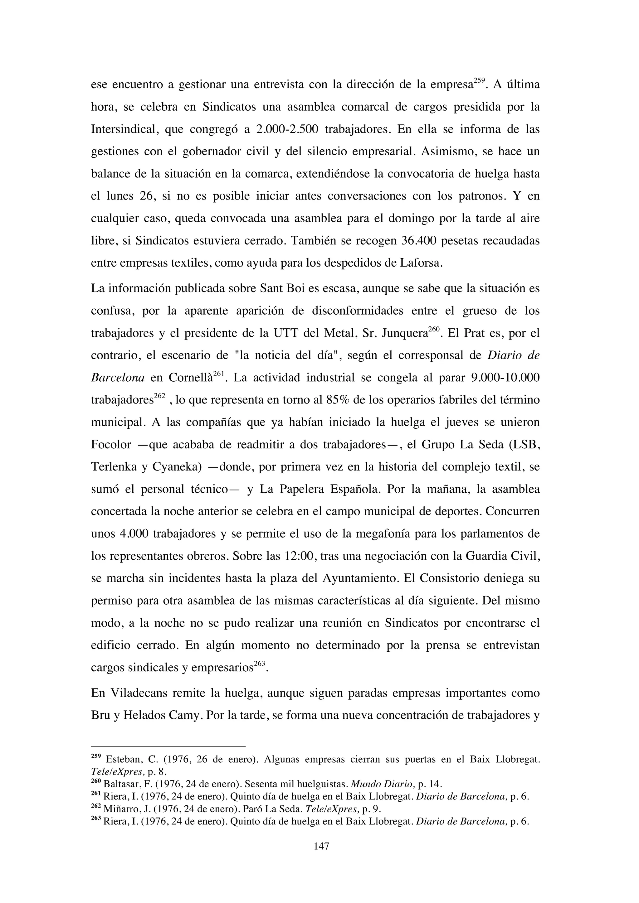 147
ese encuentro a gestionar una entrevista con la dirección de la empresa259
. A última
hora, se celebra en Sindicatos una asamblea comarcal de cargos presidida por la
Intersindical, que congregó a 2.000-2.500 trabajadores. En ella se informa de las
gestiones con el gobernador civil y del silencio empresarial. Asimismo, se hace un
balance de la situación en la comarca, extendiéndose la convocatoria de huelga hasta
el lunes 26, si no es posible iniciar antes conversaciones con los patronos. Y en
cualquier caso, queda convocada una asamblea para el domingo por la tarde al aire
libre, si Sindicatos estuviera cerrado. También se recogen 36.400 pesetas recaudadas
entre empresas textiles, como ayuda para los despedidos de Laforsa.
La información publicada sobre Sant Boi es escasa, aunque se sabe que la situación es
confusa, por la aparente aparición de disconformidades entre el grueso de los
trabajadores y el presidente de la UTT del Metal, Sr. Junquera260
. El Prat es, por el
contrario, el escenario de "la noticia del día", según el corresponsal de Diario de
Barcelona en Cornellà261
. La actividad industrial se congela al parar 9.000-10.000
trabajadores262
, lo que representa en torno al 85% de los operarios fabriles del término
municipal. A las compañías que ya habían iniciado la huelga el jueves se unieron
Focolor —que acababa de readmitir a dos trabajadores—, el Grupo La Seda (LSB,
Terlenka y Cyaneka) —donde, por primera vez en la historia del complejo textil, se
sumó el personal técnico— y La Papelera Española. Por la mañana, la asamblea
concertada la noche anterior se celebra en el campo municipal de deportes. Concurren
unos 4.000 trabajadores y se permite el uso de la megafonía para los parlamentos de
los representantes obreros. Sobre las 12:00, tras una negociación con la Guardia Civil,
se marcha sin incidentes hasta la plaza del Ayuntamiento. El Consistorio deniega su
permiso para otra asamblea de las mismas características al día siguiente. Del mismo
modo, a la noche no se pudo realizar una reunión en Sindicatos por encontrarse el
edificio cerrado. En algún momento no determinado por la prensa se entrevistan
cargos sindicales y empresarios263
.
En Viladecans remite la huelga, aunque siguen paradas empresas importantes como
Bru y Helados Camy. Por la tarde, se forma una nueva concentración de trabajadores y
259
Esteban, C. (1976, 26 de enero). Algunas empresas cierran sus puertas en el Baix Llobregat.
Tele/eXpres, p. 8.
260
Baltasar, F. (1976, 24 de enero). Sesenta mil huelguistas. Mundo Diario, p. 14.
261
Riera, I. (1976, 24 de enero). Quinto día de huelga en el Baix Llobregat. Diario de Barcelona, p. 6.
262
Miñarro, J. (1976, 24 de enero). Paró La Seda. Tele/eXpres, p. 9.
263
Riera, I. (1976, 24 de enero). Quinto día de huelga en el Baix Llobregat. Diario de Barcelona, p. 6.
 