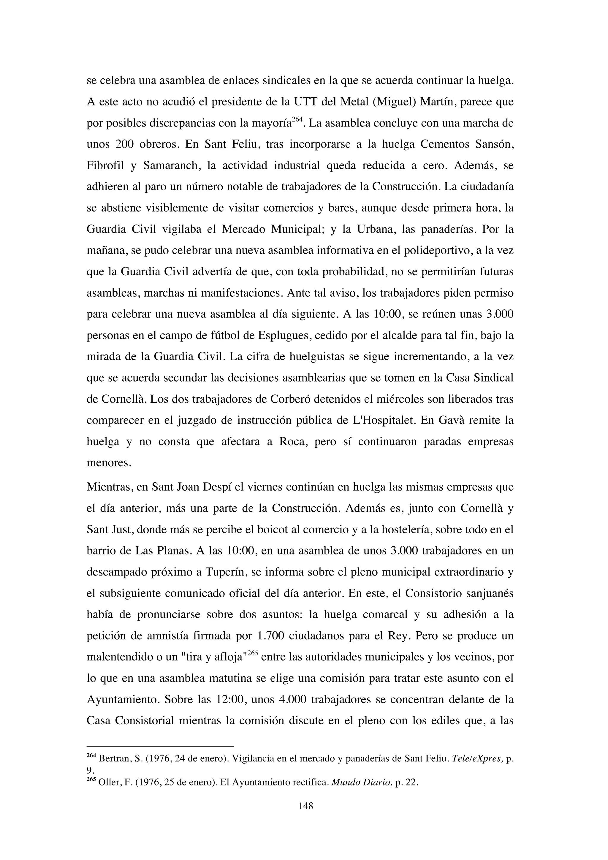 148
se celebra una asamblea de enlaces sindicales en la que se acuerda continuar la huelga.
A este acto no acudió el presidente de la UTT del Metal (Miguel) Martín, parece que
por posibles discrepancias con la mayoría264
. La asamblea concluye con una marcha de
unos 200 obreros. En Sant Feliu, tras incorporarse a la huelga Cementos Sansón,
Fibrofil y Samaranch, la actividad industrial queda reducida a cero. Además, se
adhieren al paro un número notable de trabajadores de la Construcción. La ciudadanía
se abstiene visiblemente de visitar comercios y bares, aunque desde primera hora, la
Guardia Civil vigilaba el Mercado Municipal; y la Urbana, las panaderías. Por la
mañana, se pudo celebrar una nueva asamblea informativa en el polideportivo, a la vez
que la Guardia Civil advertía de que, con toda probabilidad, no se permitirían futuras
asambleas, marchas ni manifestaciones. Ante tal aviso, los trabajadores piden permiso
para celebrar una nueva asamblea al día siguiente. A las 10:00, se reúnen unas 3.000
personas en el campo de fútbol de Esplugues, cedido por el alcalde para tal fin, bajo la
mirada de la Guardia Civil. La cifra de huelguistas se sigue incrementando, a la vez
que se acuerda secundar las decisiones asamblearias que se tomen en la Casa Sindical
de Cornellà. Los dos trabajadores de Corberó detenidos el miércoles son liberados tras
comparecer en el juzgado de instrucción pública de L'Hospitalet. En Gavà remite la
huelga y no consta que afectara a Roca, pero sí continuaron paradas empresas
menores.
Mientras, en Sant Joan Despí el viernes continúan en huelga las mismas empresas que
el día anterior, más una parte de la Construcción. Además es, junto con Cornellà y
Sant Just, donde más se percibe el boicot al comercio y a la hostelería, sobre todo en el
barrio de Las Planas. A las 10:00, en una asamblea de unos 3.000 trabajadores en un
descampado próximo a Tuperín, se informa sobre el pleno municipal extraordinario y
el subsiguiente comunicado oficial del día anterior. En este, el Consistorio sanjuanés
había de pronunciarse sobre dos asuntos: la huelga comarcal y su adhesión a la
petición de amnistía firmada por 1.700 ciudadanos para el Rey. Pero se produce un
malentendido o un "tira y afloja"265
entre las autoridades municipales y los vecinos, por
lo que en una asamblea matutina se elige una comisión para tratar este asunto con el
Ayuntamiento. Sobre las 12:00, unos 4.000 trabajadores se concentran delante de la
Casa Consistorial mientras la comisión discute en el pleno con los ediles que, a las
264
Bertran, S. (1976, 24 de enero). Vigilancia en el mercado y panaderías de Sant Feliu. Tele/eXpres, p.
9.
265
Oller, F. (1976, 25 de enero). El Ayuntamiento rectifica. Mundo Diario, p. 22.
 