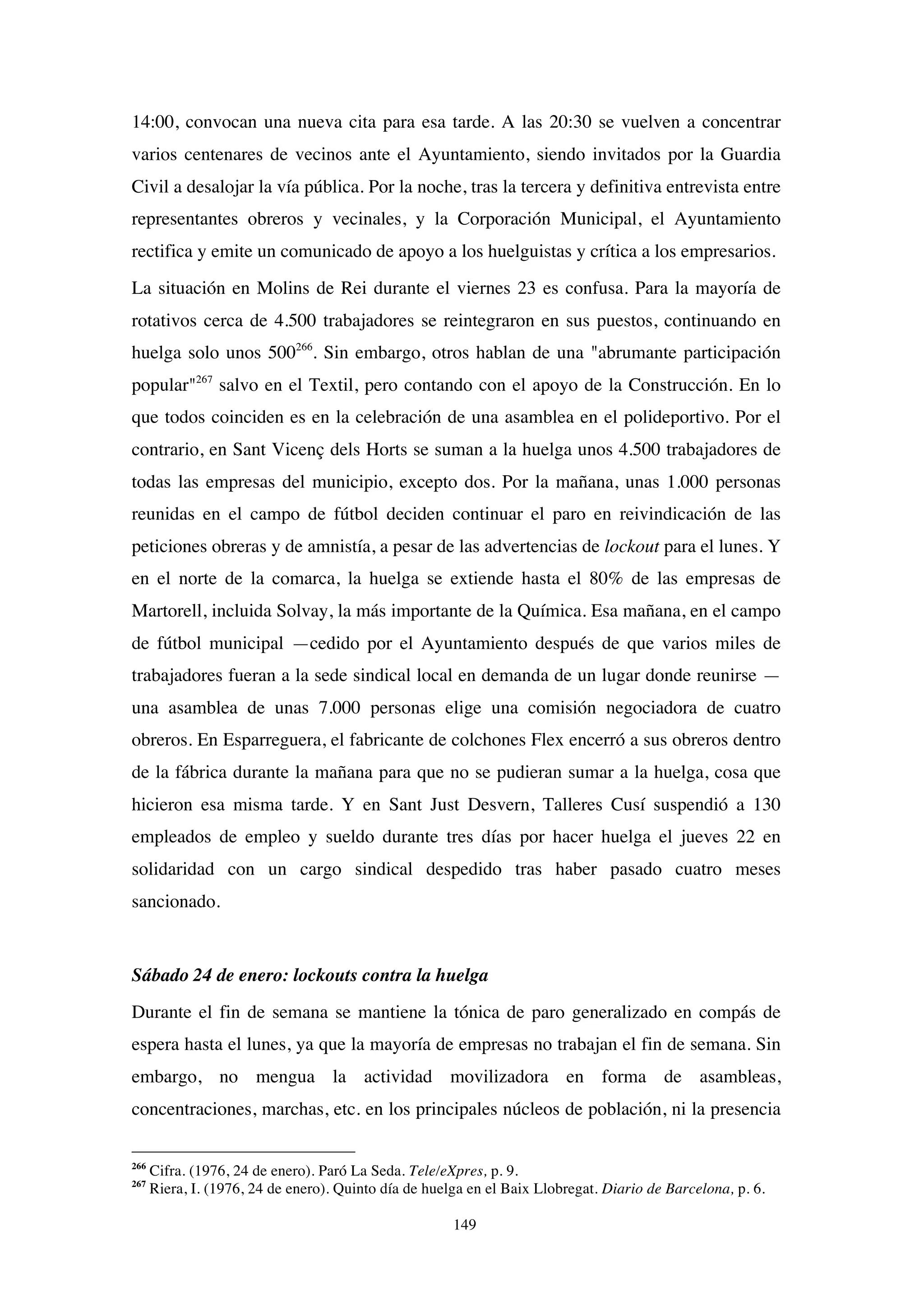 149
14:00, convocan una nueva cita para esa tarde. A las 20:30 se vuelven a concentrar
varios centenares de vecinos ante el Ayuntamiento, siendo invitados por la Guardia
Civil a desalojar la vía pública. Por la noche, tras la tercera y definitiva entrevista entre
representantes obreros y vecinales, y la Corporación Municipal, el Ayuntamiento
rectifica y emite un comunicado de apoyo a los huelguistas y crítica a los empresarios.
La situación en Molins de Rei durante el viernes 23 es confusa. Para la mayoría de
rotativos cerca de 4.500 trabajadores se reintegraron en sus puestos, continuando en
huelga solo unos 500266
. Sin embargo, otros hablan de una "abrumante participación
popular"267
salvo en el Textil, pero contando con el apoyo de la Construcción. En lo
que todos coinciden es en la celebración de una asamblea en el polideportivo. Por el
contrario, en Sant Vicenç dels Horts se suman a la huelga unos 4.500 trabajadores de
todas las empresas del municipio, excepto dos. Por la mañana, unas 1.000 personas
reunidas en el campo de fútbol deciden continuar el paro en reivindicación de las
peticiones obreras y de amnistía, a pesar de las advertencias de lockout para el lunes. Y
en el norte de la comarca, la huelga se extiende hasta el 80% de las empresas de
Martorell, incluida Solvay, la más importante de la Química. Esa mañana, en el campo
de fútbol municipal —cedido por el Ayuntamiento después de que varios miles de
trabajadores fueran a la sede sindical local en demanda de un lugar donde reunirse —
una asamblea de unas 7.000 personas elige una comisión negociadora de cuatro
obreros. En Esparreguera, el fabricante de colchones Flex encerró a sus obreros dentro
de la fábrica durante la mañana para que no se pudieran sumar a la huelga, cosa que
hicieron esa misma tarde. Y en Sant Just Desvern, Talleres Cusí suspendió a 130
empleados de empleo y sueldo durante tres días por hacer huelga el jueves 22 en
solidaridad con un cargo sindical despedido tras haber pasado cuatro meses
sancionado.
Sábado 24 de enero: lockouts contra la huelga
Durante el fin de semana se mantiene la tónica de paro generalizado en compás de
espera hasta el lunes, ya que la mayoría de empresas no trabajan el fin de semana. Sin
embargo, no mengua la actividad movilizadora en forma de asambleas,
concentraciones, marchas, etc. en los principales núcleos de población, ni la presencia
266
Cifra. (1976, 24 de enero). Paró La Seda. Tele/eXpres, p. 9.
267
Riera, I. (1976, 24 de enero). Quinto día de huelga en el Baix Llobregat. Diario de Barcelona, p. 6.
 