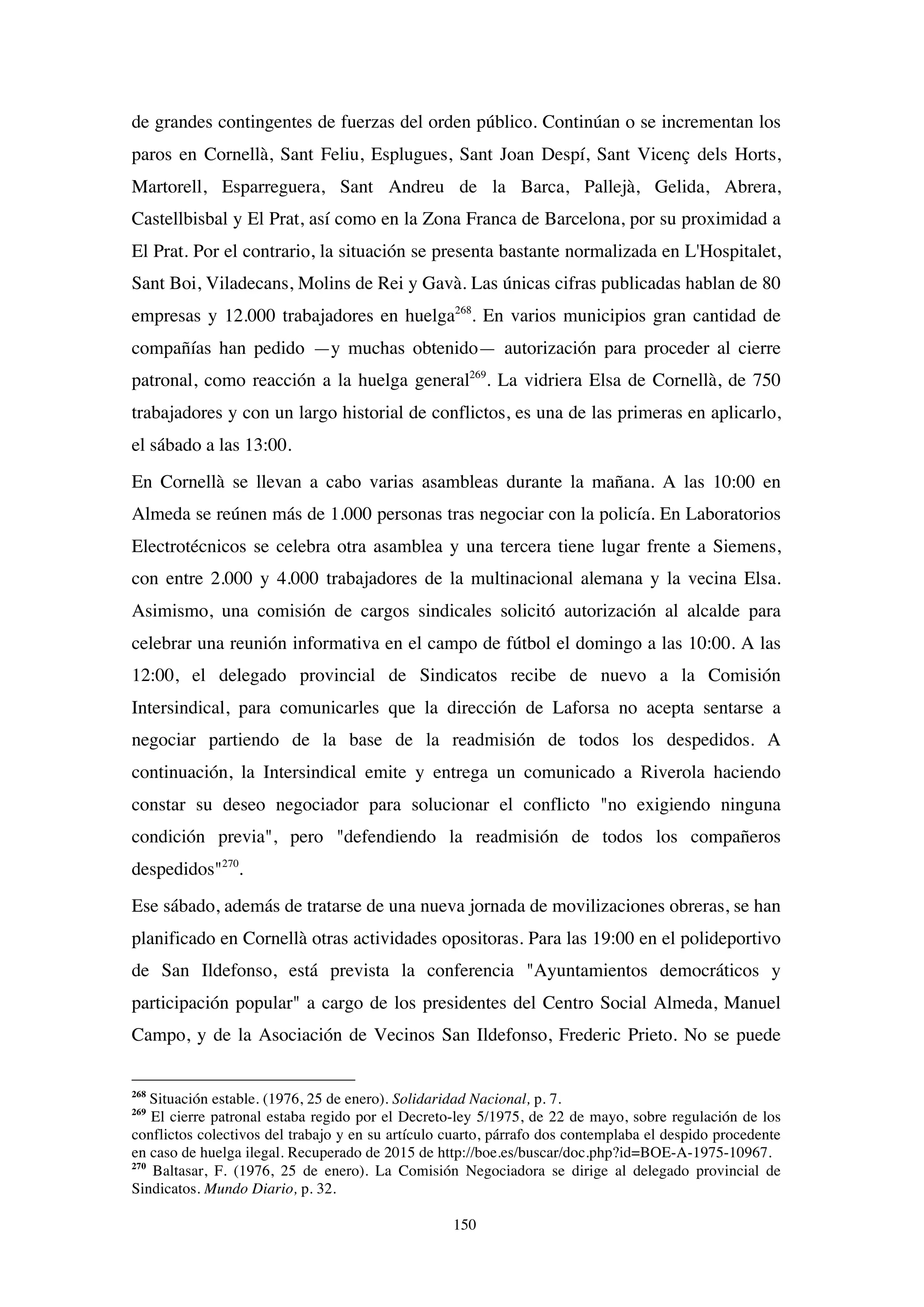 150
de grandes contingentes de fuerzas del orden público. Continúan o se incrementan los
paros en Cornellà, Sant Feliu, Esplugues, Sant Joan Despí, Sant Vicenç dels Horts,
Martorell, Esparreguera, Sant Andreu de la Barca, Pallejà, Gelida, Abrera,
Castellbisbal y El Prat, así como en la Zona Franca de Barcelona, por su proximidad a
El Prat. Por el contrario, la situación se presenta bastante normalizada en L'Hospitalet,
Sant Boi, Viladecans, Molins de Rei y Gavà. Las únicas cifras publicadas hablan de 80
empresas y 12.000 trabajadores en huelga268
. En varios municipios gran cantidad de
compañías han pedido —y muchas obtenido— autorización para proceder al cierre
patronal, como reacción a la huelga general269
. La vidriera Elsa de Cornellà, de 750
trabajadores y con un largo historial de conflictos, es una de las primeras en aplicarlo,
el sábado a las 13:00.
En Cornellà se llevan a cabo varias asambleas durante la mañana. A las 10:00 en
Almeda se reúnen más de 1.000 personas tras negociar con la policía. En Laboratorios
Electrotécnicos se celebra otra asamblea y una tercera tiene lugar frente a Siemens,
con entre 2.000 y 4.000 trabajadores de la multinacional alemana y la vecina Elsa.
Asimismo, una comisión de cargos sindicales solicitó autorización al alcalde para
celebrar una reunión informativa en el campo de fútbol el domingo a las 10:00. A las
12:00, el delegado provincial de Sindicatos recibe de nuevo a la Comisión
Intersindical, para comunicarles que la dirección de Laforsa no acepta sentarse a
negociar partiendo de la base de la readmisión de todos los despedidos. A
continuación, la Intersindical emite y entrega un comunicado a Riverola haciendo
constar su deseo negociador para solucionar el conflicto "no exigiendo ninguna
condición previa", pero "defendiendo la readmisión de todos los compañeros
despedidos"270
.
Ese sábado, además de tratarse de una nueva jornada de movilizaciones obreras, se han
planificado en Cornellà otras actividades opositoras. Para las 19:00 en el polideportivo
de San Ildefonso, está prevista la conferencia "Ayuntamientos democráticos y
participación popular" a cargo de los presidentes del Centro Social Almeda, Manuel
Campo, y de la Asociación de Vecinos San Ildefonso, Frederic Prieto. No se puede
268
Situación estable. (1976, 25 de enero). Solidaridad Nacional, p. 7.
269
El cierre patronal estaba regido por el Decreto-ley 5/1975, de 22 de mayo, sobre regulación de los
conflictos colectivos del trabajo y en su artículo cuarto, párrafo dos contemplaba el despido procedente
en caso de huelga ilegal. Recuperado de 2015 de http://boe.es/buscar/doc.php?id=BOE-A-1975-10967.
270
Baltasar, F. (1976, 25 de enero). La Comisión Negociadora se dirige al delegado provincial de
Sindicatos. Mundo Diario, p. 32.
 