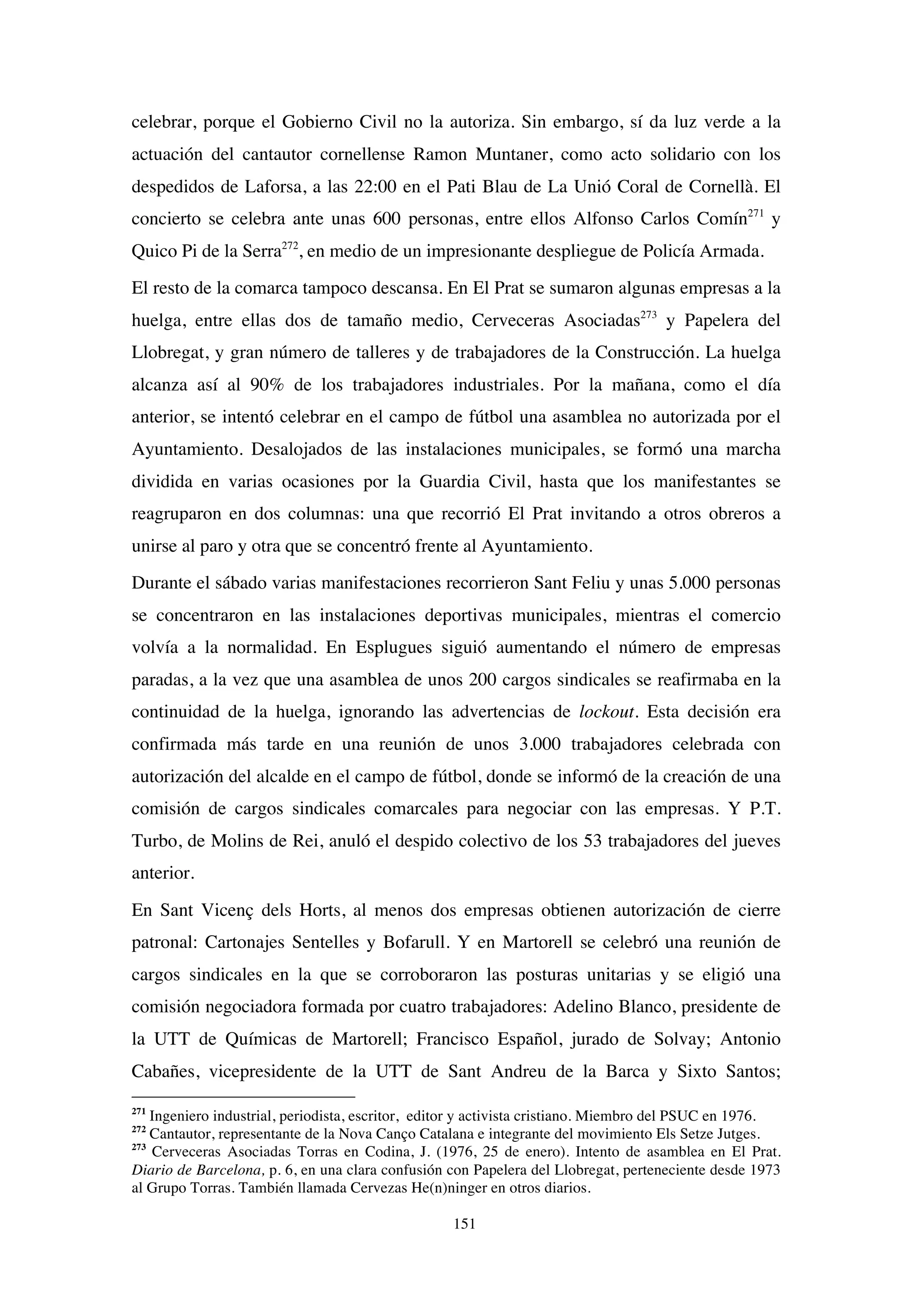 151
celebrar, porque el Gobierno Civil no la autoriza. Sin embargo, sí da luz verde a la
actuación del cantautor cornellense Ramon Muntaner, como acto solidario con los
despedidos de Laforsa, a las 22:00 en el Pati Blau de La Unió Coral de Cornellà. El
concierto se celebra ante unas 600 personas, entre ellos Alfonso Carlos Comín271
y
Quico Pi de la Serra272
, en medio de un impresionante despliegue de Policía Armada.
El resto de la comarca tampoco descansa. En El Prat se sumaron algunas empresas a la
huelga, entre ellas dos de tamaño medio, Cerveceras Asociadas273
y Papelera del
Llobregat, y gran número de talleres y de trabajadores de la Construcción. La huelga
alcanza así al 90% de los trabajadores industriales. Por la mañana, como el día
anterior, se intentó celebrar en el campo de fútbol una asamblea no autorizada por el
Ayuntamiento. Desalojados de las instalaciones municipales, se formó una marcha
dividida en varias ocasiones por la Guardia Civil, hasta que los manifestantes se
reagruparon en dos columnas: una que recorrió El Prat invitando a otros obreros a
unirse al paro y otra que se concentró frente al Ayuntamiento.
Durante el sábado varias manifestaciones recorrieron Sant Feliu y unas 5.000 personas
se concentraron en las instalaciones deportivas municipales, mientras el comercio
volvía a la normalidad. En Esplugues siguió aumentando el número de empresas
paradas, a la vez que una asamblea de unos 200 cargos sindicales se reafirmaba en la
continuidad de la huelga, ignorando las advertencias de lockout. Esta decisión era
confirmada más tarde en una reunión de unos 3.000 trabajadores celebrada con
autorización del alcalde en el campo de fútbol, donde se informó de la creación de una
comisión de cargos sindicales comarcales para negociar con las empresas. Y P.T.
Turbo, de Molins de Rei, anuló el despido colectivo de los 53 trabajadores del jueves
anterior.
En Sant Vicenç dels Horts, al menos dos empresas obtienen autorización de cierre
patronal: Cartonajes Sentelles y Bofarull. Y en Martorell se celebró una reunión de
cargos sindicales en la que se corroboraron las posturas unitarias y se eligió una
comisión negociadora formada por cuatro trabajadores: Adelino Blanco, presidente de
la UTT de Químicas de Martorell; Francisco Español, jurado de Solvay; Antonio
Cabañes, vicepresidente de la UTT de Sant Andreu de la Barca y Sixto Santos;
271
Ingeniero industrial, periodista, escritor, editor y activista cristiano. Miembro del PSUC en 1976.
272
Cantautor, representante de la Nova Canço Catalana e integrante del movimiento Els Setze Jutges.
273
Cerveceras Asociadas Torras en Codina, J. (1976, 25 de enero). Intento de asamblea en El Prat.
Diario de Barcelona, p. 6, en una clara confusión con Papelera del Llobregat, perteneciente desde 1973
al Grupo Torras. También llamada Cervezas He(n)ninger en otros diarios.
 