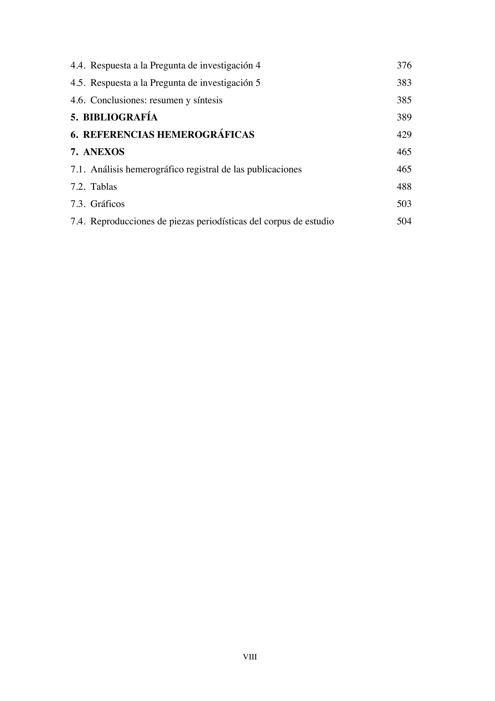 VIII
4.4. Respuesta a la Pregunta de investigación 4 376
4.5. Respuesta a la Pregunta de investigación 5 383
4.6. Conclusiones: resumen y síntesis 385
5. BIBLIOGRAFÍA 389
6. REFERENCIAS HEMEROGRÁFICAS 429
7. ANEXOS 465
7.1. Análisis hemerográfico registral de las publicaciones 465
7.2. Tablas 488
7.3. Gráficos 503
7.4. Reproducciones de piezas periodísticas del corpus de estudio 504
 