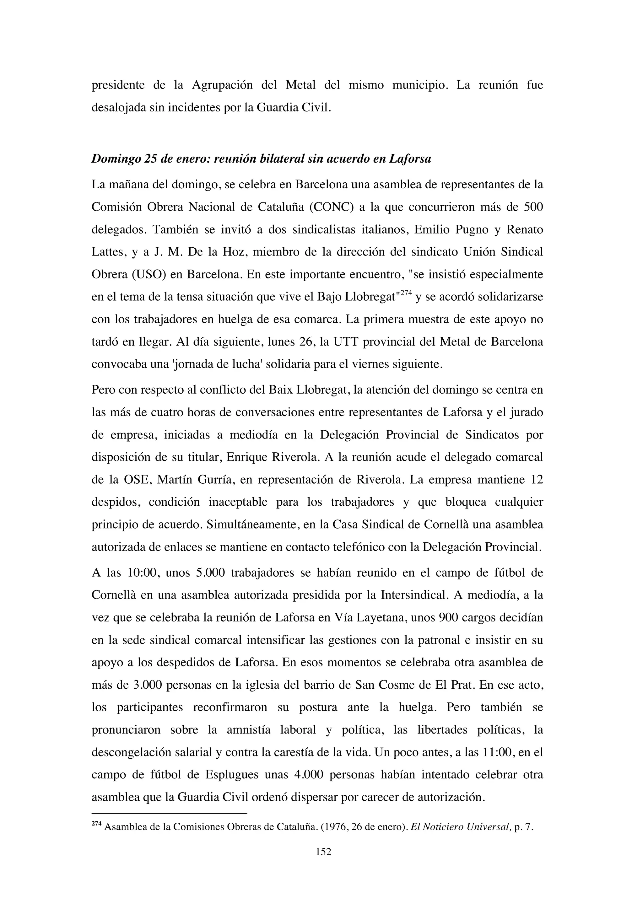 152
presidente de la Agrupación del Metal del mismo municipio. La reunión fue
desalojada sin incidentes por la Guardia Civil.
Domingo 25 de enero: reunión bilateral sin acuerdo en Laforsa
La mañana del domingo, se celebra en Barcelona una asamblea de representantes de la
Comisión Obrera Nacional de Cataluña (CONC) a la que concurrieron más de 500
delegados. También se invitó a dos sindicalistas italianos, Emilio Pugno y Renato
Lattes, y a J. M. De la Hoz, miembro de la dirección del sindicato Unión Sindical
Obrera (USO) en Barcelona. En este importante encuentro, "se insistió especialmente
en el tema de la tensa situación que vive el Bajo Llobregat"274
y se acordó solidarizarse
con los trabajadores en huelga de esa comarca. La primera muestra de este apoyo no
tardó en llegar. Al día siguiente, lunes 26, la UTT provincial del Metal de Barcelona
convocaba una 'jornada de lucha' solidaria para el viernes siguiente.
Pero con respecto al conflicto del Baix Llobregat, la atención del domingo se centra en
las más de cuatro horas de conversaciones entre representantes de Laforsa y el jurado
de empresa, iniciadas a mediodía en la Delegación Provincial de Sindicatos por
disposición de su titular, Enrique Riverola. A la reunión acude el delegado comarcal
de la OSE, Martín Gurría, en representación de Riverola. La empresa mantiene 12
despidos, condición inaceptable para los trabajadores y que bloquea cualquier
principio de acuerdo. Simultáneamente, en la Casa Sindical de Cornellà una asamblea
autorizada de enlaces se mantiene en contacto telefónico con la Delegación Provincial.
A las 10:00, unos 5.000 trabajadores se habían reunido en el campo de fútbol de
Cornellà en una asamblea autorizada presidida por la Intersindical. A mediodía, a la
vez que se celebraba la reunión de Laforsa en Vía Layetana, unos 900 cargos decidían
en la sede sindical comarcal intensificar las gestiones con la patronal e insistir en su
apoyo a los despedidos de Laforsa. En esos momentos se celebraba otra asamblea de
más de 3.000 personas en la iglesia del barrio de San Cosme de El Prat. En ese acto,
los participantes reconfirmaron su postura ante la huelga. Pero también se
pronunciaron sobre la amnistía laboral y política, las libertades políticas, la
descongelación salarial y contra la carestía de la vida. Un poco antes, a las 11:00, en el
campo de fútbol de Esplugues unas 4.000 personas habían intentado celebrar otra
asamblea que la Guardia Civil ordenó dispersar por carecer de autorización.
274
Asamblea de la Comisiones Obreras de Cataluña. (1976, 26 de enero). El Noticiero Universal, p. 7.
 