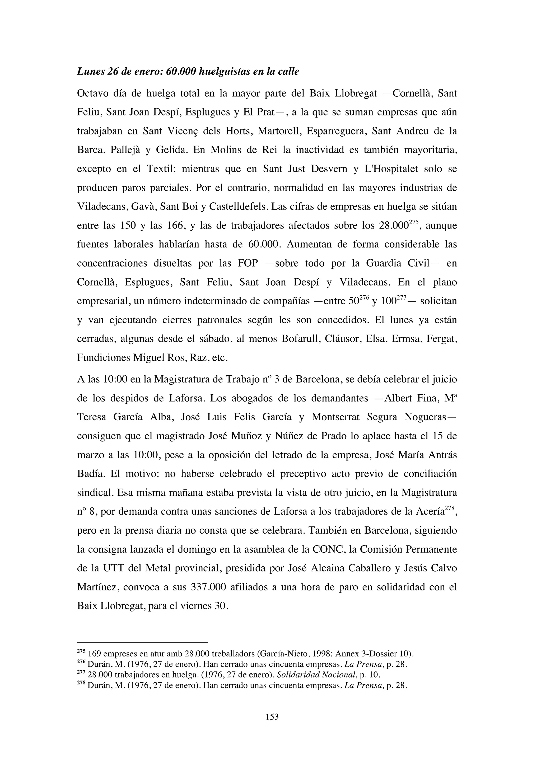 153
Lunes 26 de enero: 60.000 huelguistas en la calle
Octavo día de huelga total en la mayor parte del Baix Llobregat —Cornellà, Sant
Feliu, Sant Joan Despí, Esplugues y El Prat—, a la que se suman empresas que aún
trabajaban en Sant Vicenç dels Horts, Martorell, Esparreguera, Sant Andreu de la
Barca, Pallejà y Gelida. En Molins de Rei la inactividad es también mayoritaria,
excepto en el Textil; mientras que en Sant Just Desvern y L'Hospitalet solo se
producen paros parciales. Por el contrario, normalidad en las mayores industrias de
Viladecans, Gavà, Sant Boi y Castelldefels. Las cifras de empresas en huelga se sitúan
entre las 150 y las 166, y las de trabajadores afectados sobre los 28.000275
, aunque
fuentes laborales hablarían hasta de 60.000. Aumentan de forma considerable las
concentraciones disueltas por las FOP —sobre todo por la Guardia Civil— en
Cornellà, Esplugues, Sant Feliu, Sant Joan Despí y Viladecans. En el plano
empresarial, un número indeterminado de compañías —entre 50276
y 100277
— solicitan
y van ejecutando cierres patronales según les son concedidos. El lunes ya están
cerradas, algunas desde el sábado, al menos Bofarull, Cláusor, Elsa, Ermsa, Fergat,
Fundiciones Miguel Ros, Raz, etc.
A las 10:00 en la Magistratura de Trabajo nº 3 de Barcelona, se debía celebrar el juicio
de los despidos de Laforsa. Los abogados de los demandantes —Albert Fina, Mª
Teresa García Alba, José Luis Felis García y Montserrat Segura Nogueras—
consiguen que el magistrado José Muñoz y Núñez de Prado lo aplace hasta el 15 de
marzo a las 10:00, pese a la oposición del letrado de la empresa, José María Antrás
Badía. El motivo: no haberse celebrado el preceptivo acto previo de conciliación
sindical. Esa misma mañana estaba prevista la vista de otro juicio, en la Magistratura
nº 8, por demanda contra unas sanciones de Laforsa a los trabajadores de la Acería278
,
pero en la prensa diaria no consta que se celebrara. También en Barcelona, siguiendo
la consigna lanzada el domingo en la asamblea de la CONC, la Comisión Permanente
de la UTT del Metal provincial, presidida por José Alcaina Caballero y Jesús Calvo
Martínez, convoca a sus 337.000 afiliados a una hora de paro en solidaridad con el
Baix Llobregat, para el viernes 30.
275
169 empreses en atur amb 28.000 treballadors (García-Nieto, 1998: Annex 3-Dossier 10).
276
Durán, M. (1976, 27 de enero). Han cerrado unas cincuenta empresas. La Prensa, p. 28.
277
28.000 trabajadores en huelga. (1976, 27 de enero). Solidaridad Nacional, p. 10.
278
Durán, M. (1976, 27 de enero). Han cerrado unas cincuenta empresas. La Prensa, p. 28.
 