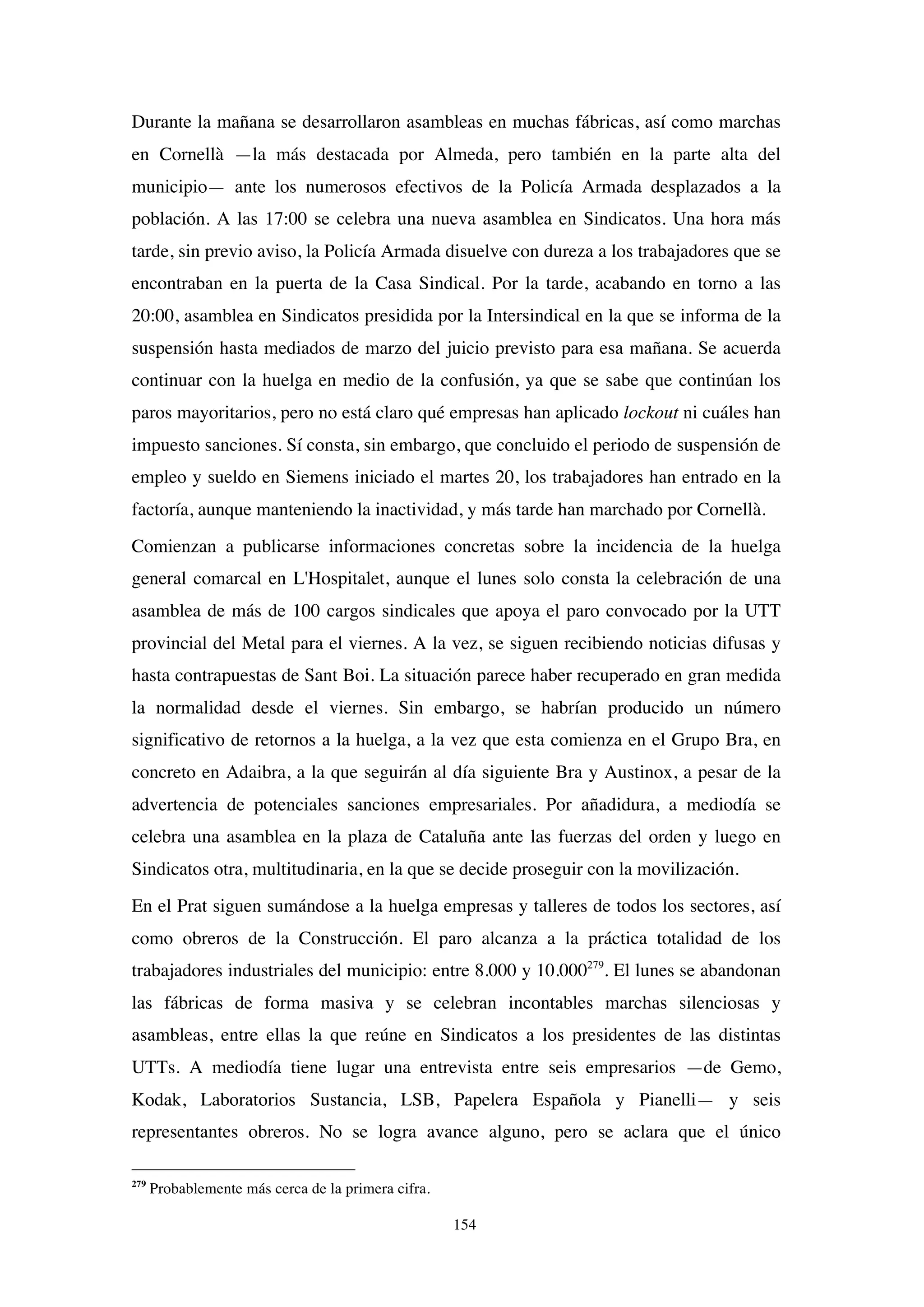 154
Durante la mañana se desarrollaron asambleas en muchas fábricas, así como marchas
en Cornellà —la más destacada por Almeda, pero también en la parte alta del
municipio— ante los numerosos efectivos de la Policía Armada desplazados a la
población. A las 17:00 se celebra una nueva asamblea en Sindicatos. Una hora más
tarde, sin previo aviso, la Policía Armada disuelve con dureza a los trabajadores que se
encontraban en la puerta de la Casa Sindical. Por la tarde, acabando en torno a las
20:00, asamblea en Sindicatos presidida por la Intersindical en la que se informa de la
suspensión hasta mediados de marzo del juicio previsto para esa mañana. Se acuerda
continuar con la huelga en medio de la confusión, ya que se sabe que continúan los
paros mayoritarios, pero no está claro qué empresas han aplicado lockout ni cuáles han
impuesto sanciones. Sí consta, sin embargo, que concluido el periodo de suspensión de
empleo y sueldo en Siemens iniciado el martes 20, los trabajadores han entrado en la
factoría, aunque manteniendo la inactividad, y más tarde han marchado por Cornellà.
Comienzan a publicarse informaciones concretas sobre la incidencia de la huelga
general comarcal en L'Hospitalet, aunque el lunes solo consta la celebración de una
asamblea de más de 100 cargos sindicales que apoya el paro convocado por la UTT
provincial del Metal para el viernes. A la vez, se siguen recibiendo noticias difusas y
hasta contrapuestas de Sant Boi. La situación parece haber recuperado en gran medida
la normalidad desde el viernes. Sin embargo, se habrían producido un número
significativo de retornos a la huelga, a la vez que esta comienza en el Grupo Bra, en
concreto en Adaibra, a la que seguirán al día siguiente Bra y Austinox, a pesar de la
advertencia de potenciales sanciones empresariales. Por añadidura, a mediodía se
celebra una asamblea en la plaza de Cataluña ante las fuerzas del orden y luego en
Sindicatos otra, multitudinaria, en la que se decide proseguir con la movilización.
En el Prat siguen sumándose a la huelga empresas y talleres de todos los sectores, así
como obreros de la Construcción. El paro alcanza a la práctica totalidad de los
trabajadores industriales del municipio: entre 8.000 y 10.000279
. El lunes se abandonan
las fábricas de forma masiva y se celebran incontables marchas silenciosas y
asambleas, entre ellas la que reúne en Sindicatos a los presidentes de las distintas
UTTs. A mediodía tiene lugar una entrevista entre seis empresarios —de Gemo,
Kodak, Laboratorios Sustancia, LSB, Papelera Española y Pianelli— y seis
representantes obreros. No se logra avance alguno, pero se aclara que el único
279
Probablemente más cerca de la primera cifra.
 