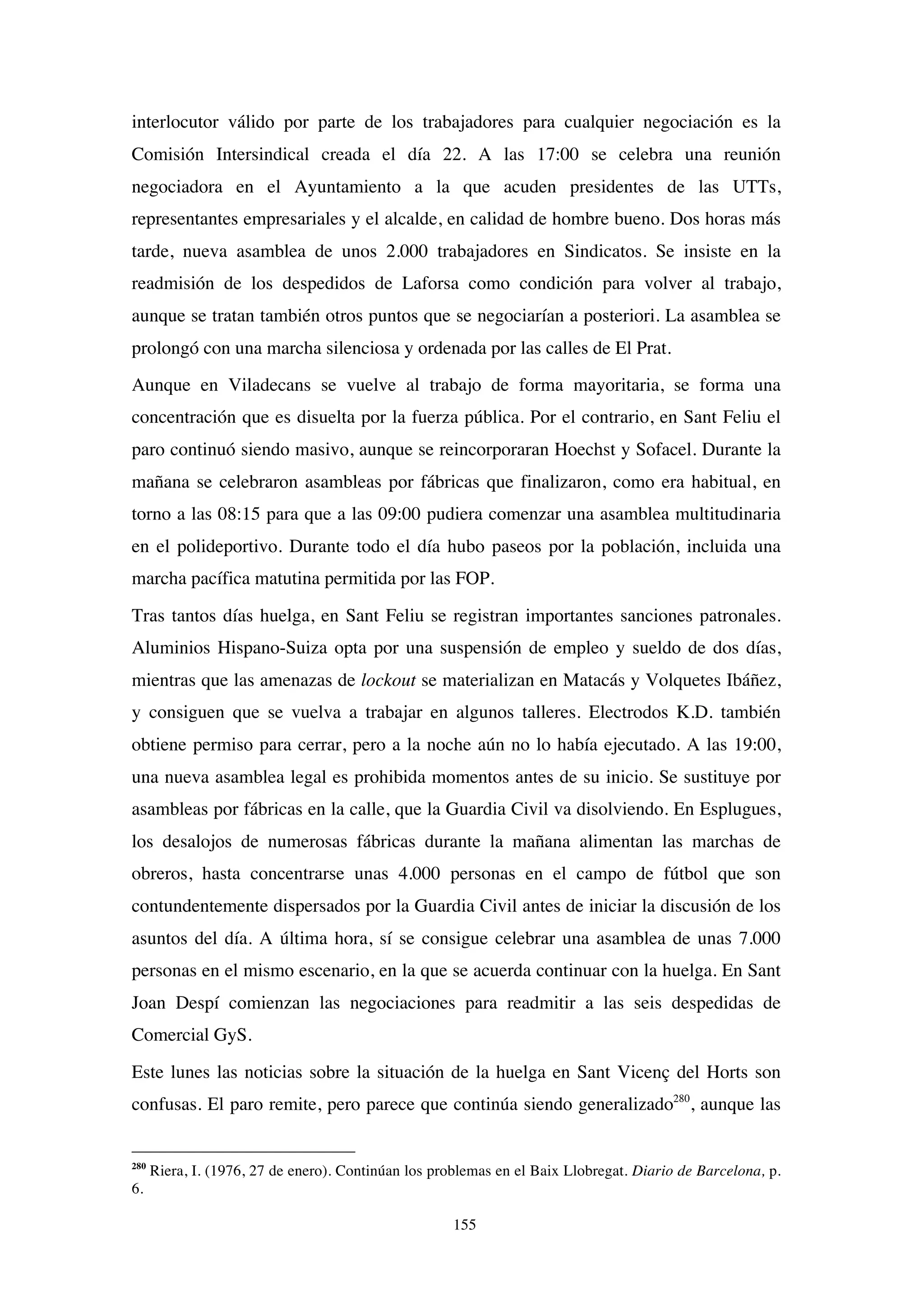 155
interlocutor válido por parte de los trabajadores para cualquier negociación es la
Comisión Intersindical creada el día 22. A las 17:00 se celebra una reunión
negociadora en el Ayuntamiento a la que acuden presidentes de las UTTs,
representantes empresariales y el alcalde, en calidad de hombre bueno. Dos horas más
tarde, nueva asamblea de unos 2.000 trabajadores en Sindicatos. Se insiste en la
readmisión de los despedidos de Laforsa como condición para volver al trabajo,
aunque se tratan también otros puntos que se negociarían a posteriori. La asamblea se
prolongó con una marcha silenciosa y ordenada por las calles de El Prat.
Aunque en Viladecans se vuelve al trabajo de forma mayoritaria, se forma una
concentración que es disuelta por la fuerza pública. Por el contrario, en Sant Feliu el
paro continuó siendo masivo, aunque se reincorporaran Hoechst y Sofacel. Durante la
mañana se celebraron asambleas por fábricas que finalizaron, como era habitual, en
torno a las 08:15 para que a las 09:00 pudiera comenzar una asamblea multitudinaria
en el polideportivo. Durante todo el día hubo paseos por la población, incluida una
marcha pacífica matutina permitida por las FOP.
Tras tantos días huelga, en Sant Feliu se registran importantes sanciones patronales.
Aluminios Hispano-Suiza opta por una suspensión de empleo y sueldo de dos días,
mientras que las amenazas de lockout se materializan en Matacás y Volquetes Ibáñez,
y consiguen que se vuelva a trabajar en algunos talleres. Electrodos K.D. también
obtiene permiso para cerrar, pero a la noche aún no lo había ejecutado. A las 19:00,
una nueva asamblea legal es prohibida momentos antes de su inicio. Se sustituye por
asambleas por fábricas en la calle, que la Guardia Civil va disolviendo. En Esplugues,
los desalojos de numerosas fábricas durante la mañana alimentan las marchas de
obreros, hasta concentrarse unas 4.000 personas en el campo de fútbol que son
contundentemente dispersados por la Guardia Civil antes de iniciar la discusión de los
asuntos del día. A última hora, sí se consigue celebrar una asamblea de unas 7.000
personas en el mismo escenario, en la que se acuerda continuar con la huelga. En Sant
Joan Despí comienzan las negociaciones para readmitir a las seis despedidas de
Comercial GyS.
Este lunes las noticias sobre la situación de la huelga en Sant Vicenç del Horts son
confusas. El paro remite, pero parece que continúa siendo generalizado280
, aunque las
280
Riera, I. (1976, 27 de enero). Continúan los problemas en el Baix Llobregat. Diario de Barcelona, p.
6.
 