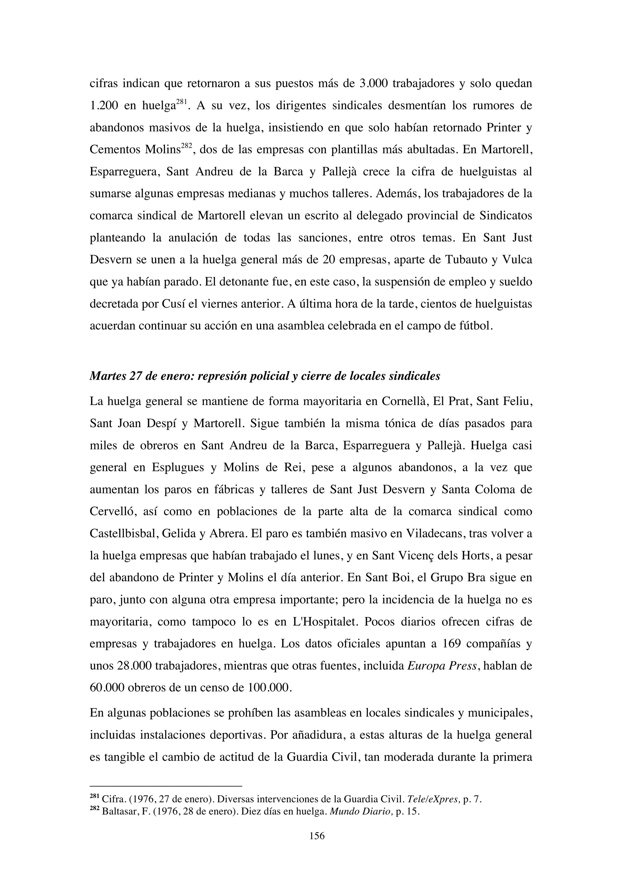 156
cifras indican que retornaron a sus puestos más de 3.000 trabajadores y solo quedan
1.200 en huelga281
. A su vez, los dirigentes sindicales desmentían los rumores de
abandonos masivos de la huelga, insistiendo en que solo habían retornado Printer y
Cementos Molins282
, dos de las empresas con plantillas más abultadas. En Martorell,
Esparreguera, Sant Andreu de la Barca y Pallejà crece la cifra de huelguistas al
sumarse algunas empresas medianas y muchos talleres. Además, los trabajadores de la
comarca sindical de Martorell elevan un escrito al delegado provincial de Sindicatos
planteando la anulación de todas las sanciones, entre otros temas. En Sant Just
Desvern se unen a la huelga general más de 20 empresas, aparte de Tubauto y Vulca
que ya habían parado. El detonante fue, en este caso, la suspensión de empleo y sueldo
decretada por Cusí el viernes anterior. A última hora de la tarde, cientos de huelguistas
acuerdan continuar su acción en una asamblea celebrada en el campo de fútbol.
Martes 27 de enero: represión policial y cierre de locales sindicales
La huelga general se mantiene de forma mayoritaria en Cornellà, El Prat, Sant Feliu,
Sant Joan Despí y Martorell. Sigue también la misma tónica de días pasados para
miles de obreros en Sant Andreu de la Barca, Esparreguera y Pallejà. Huelga casi
general en Esplugues y Molins de Rei, pese a algunos abandonos, a la vez que
aumentan los paros en fábricas y talleres de Sant Just Desvern y Santa Coloma de
Cervelló, así como en poblaciones de la parte alta de la comarca sindical como
Castellbisbal, Gelida y Abrera. El paro es también masivo en Viladecans, tras volver a
la huelga empresas que habían trabajado el lunes, y en Sant Vicenç dels Horts, a pesar
del abandono de Printer y Molins el día anterior. En Sant Boi, el Grupo Bra sigue en
paro, junto con alguna otra empresa importante; pero la incidencia de la huelga no es
mayoritaria, como tampoco lo es en L'Hospitalet. Pocos diarios ofrecen cifras de
empresas y trabajadores en huelga. Los datos oficiales apuntan a 169 compañías y
unos 28.000 trabajadores, mientras que otras fuentes, incluida Europa Press, hablan de
60.000 obreros de un censo de 100.000.
En algunas poblaciones se prohíben las asambleas en locales sindicales y municipales,
incluidas instalaciones deportivas. Por añadidura, a estas alturas de la huelga general
es tangible el cambio de actitud de la Guardia Civil, tan moderada durante la primera
281
Cifra. (1976, 27 de enero). Diversas intervenciones de la Guardia Civil. Tele/eXpres, p. 7.
282
Baltasar, F. (1976, 28 de enero). Diez días en huelga. Mundo Diario, p. 15.
 