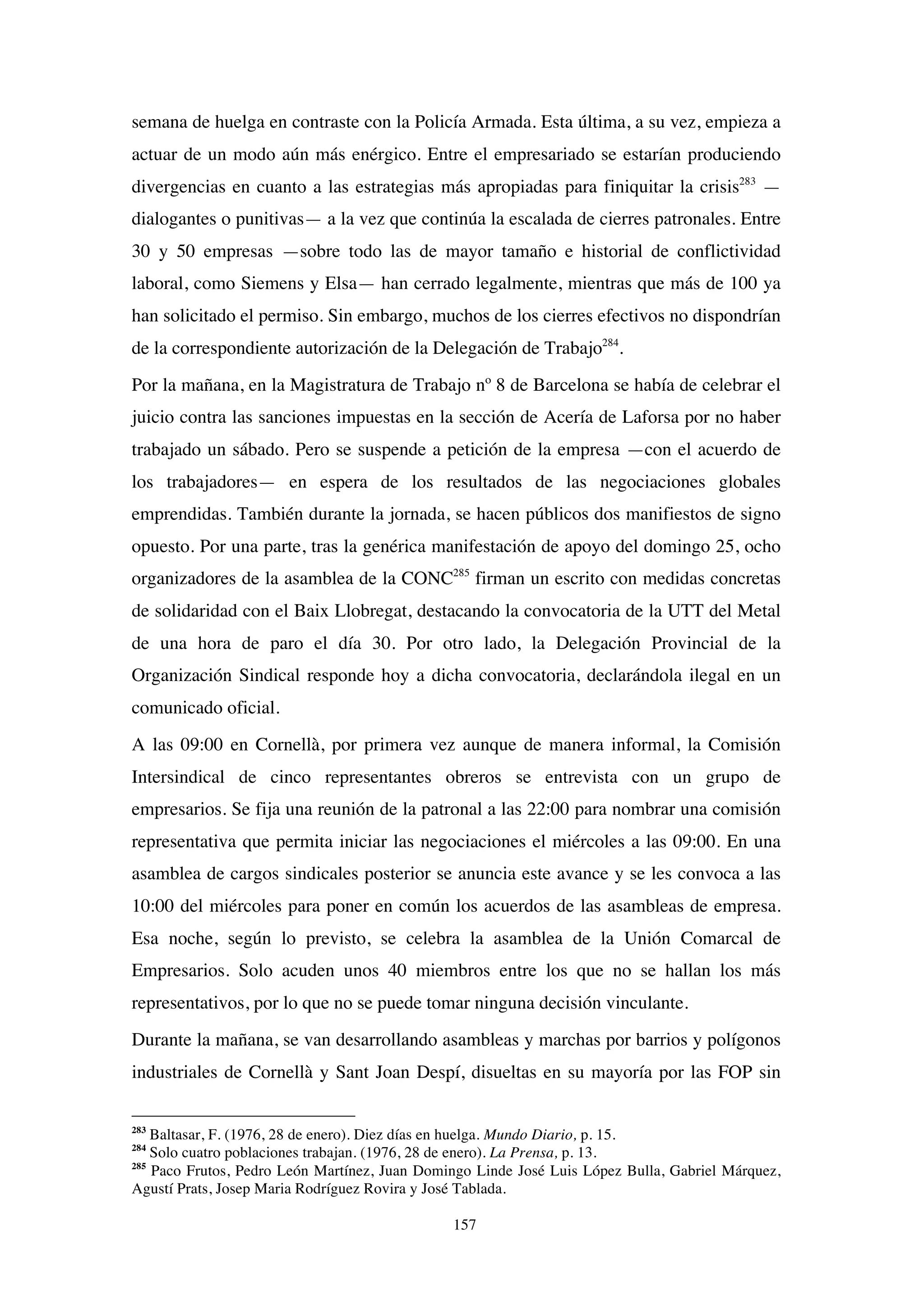 157
semana de huelga en contraste con la Policía Armada. Esta última, a su vez, empieza a
actuar de un modo aún más enérgico. Entre el empresariado se estarían produciendo
divergencias en cuanto a las estrategias más apropiadas para finiquitar la crisis283
—
dialogantes o punitivas— a la vez que continúa la escalada de cierres patronales. Entre
30 y 50 empresas —sobre todo las de mayor tamaño e historial de conflictividad
laboral, como Siemens y Elsa— han cerrado legalmente, mientras que más de 100 ya
han solicitado el permiso. Sin embargo, muchos de los cierres efectivos no dispondrían
de la correspondiente autorización de la Delegación de Trabajo284
.
Por la mañana, en la Magistratura de Trabajo nº 8 de Barcelona se había de celebrar el
juicio contra las sanciones impuestas en la sección de Acería de Laforsa por no haber
trabajado un sábado. Pero se suspende a petición de la empresa —con el acuerdo de
los trabajadores— en espera de los resultados de las negociaciones globales
emprendidas. También durante la jornada, se hacen públicos dos manifiestos de signo
opuesto. Por una parte, tras la genérica manifestación de apoyo del domingo 25, ocho
organizadores de la asamblea de la CONC285
firman un escrito con medidas concretas
de solidaridad con el Baix Llobregat, destacando la convocatoria de la UTT del Metal
de una hora de paro el día 30. Por otro lado, la Delegación Provincial de la
Organización Sindical responde hoy a dicha convocatoria, declarándola ilegal en un
comunicado oficial.
A las 09:00 en Cornellà, por primera vez aunque de manera informal, la Comisión
Intersindical de cinco representantes obreros se entrevista con un grupo de
empresarios. Se fija una reunión de la patronal a las 22:00 para nombrar una comisión
representativa que permita iniciar las negociaciones el miércoles a las 09:00. En una
asamblea de cargos sindicales posterior se anuncia este avance y se les convoca a las
10:00 del miércoles para poner en común los acuerdos de las asambleas de empresa.
Esa noche, según lo previsto, se celebra la asamblea de la Unión Comarcal de
Empresarios. Solo acuden unos 40 miembros entre los que no se hallan los más
representativos, por lo que no se puede tomar ninguna decisión vinculante.
Durante la mañana, se van desarrollando asambleas y marchas por barrios y polígonos
industriales de Cornellà y Sant Joan Despí, disueltas en su mayoría por las FOP sin
283
Baltasar, F. (1976, 28 de enero). Diez días en huelga. Mundo Diario, p. 15.
284
Solo cuatro poblaciones trabajan. (1976, 28 de enero). La Prensa, p. 13.
285
Paco Frutos, Pedro León Martínez, Juan Domingo Linde José Luis López Bulla, Gabriel Márquez,
Agustí Prats, Josep Maria Rodríguez Rovira y José Tablada.
 