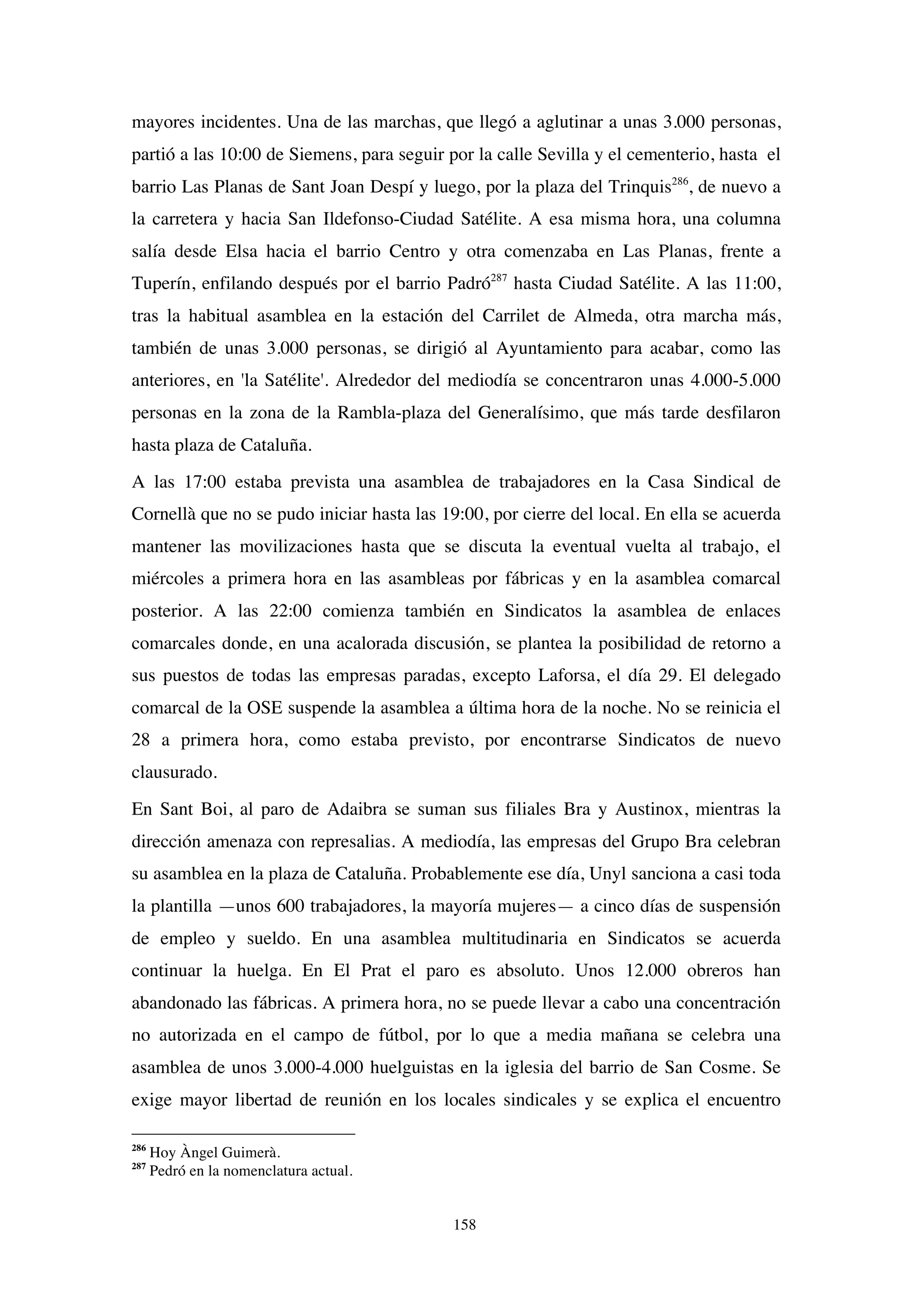 158
mayores incidentes. Una de las marchas, que llegó a aglutinar a unas 3.000 personas,
partió a las 10:00 de Siemens, para seguir por la calle Sevilla y el cementerio, hasta el
barrio Las Planas de Sant Joan Despí y luego, por la plaza del Trinquis286
, de nuevo a
la carretera y hacia San Ildefonso-Ciudad Satélite. A esa misma hora, una columna
salía desde Elsa hacia el barrio Centro y otra comenzaba en Las Planas, frente a
Tuperín, enfilando después por el barrio Padró287
hasta Ciudad Satélite. A las 11:00,
tras la habitual asamblea en la estación del Carrilet de Almeda, otra marcha más,
también de unas 3.000 personas, se dirigió al Ayuntamiento para acabar, como las
anteriores, en 'la Satélite'. Alrededor del mediodía se concentraron unas 4.000-5.000
personas en la zona de la Rambla-plaza del Generalísimo, que más tarde desfilaron
hasta plaza de Cataluña.
A las 17:00 estaba prevista una asamblea de trabajadores en la Casa Sindical de
Cornellà que no se pudo iniciar hasta las 19:00, por cierre del local. En ella se acuerda
mantener las movilizaciones hasta que se discuta la eventual vuelta al trabajo, el
miércoles a primera hora en las asambleas por fábricas y en la asamblea comarcal
posterior. A las 22:00 comienza también en Sindicatos la asamblea de enlaces
comarcales donde, en una acalorada discusión, se plantea la posibilidad de retorno a
sus puestos de todas las empresas paradas, excepto Laforsa, el día 29. El delegado
comarcal de la OSE suspende la asamblea a última hora de la noche. No se reinicia el
28 a primera hora, como estaba previsto, por encontrarse Sindicatos de nuevo
clausurado.
En Sant Boi, al paro de Adaibra se suman sus filiales Bra y Austinox, mientras la
dirección amenaza con represalias. A mediodía, las empresas del Grupo Bra celebran
su asamblea en la plaza de Cataluña. Probablemente ese día, Unyl sanciona a casi toda
la plantilla —unos 600 trabajadores, la mayoría mujeres— a cinco días de suspensión
de empleo y sueldo. En una asamblea multitudinaria en Sindicatos se acuerda
continuar la huelga. En El Prat el paro es absoluto. Unos 12.000 obreros han
abandonado las fábricas. A primera hora, no se puede llevar a cabo una concentración
no autorizada en el campo de fútbol, por lo que a media mañana se celebra una
asamblea de unos 3.000-4.000 huelguistas en la iglesia del barrio de San Cosme. Se
exige mayor libertad de reunión en los locales sindicales y se explica el encuentro
286
Hoy Àngel Guimerà.
287
Pedró en la nomenclatura actual.
 