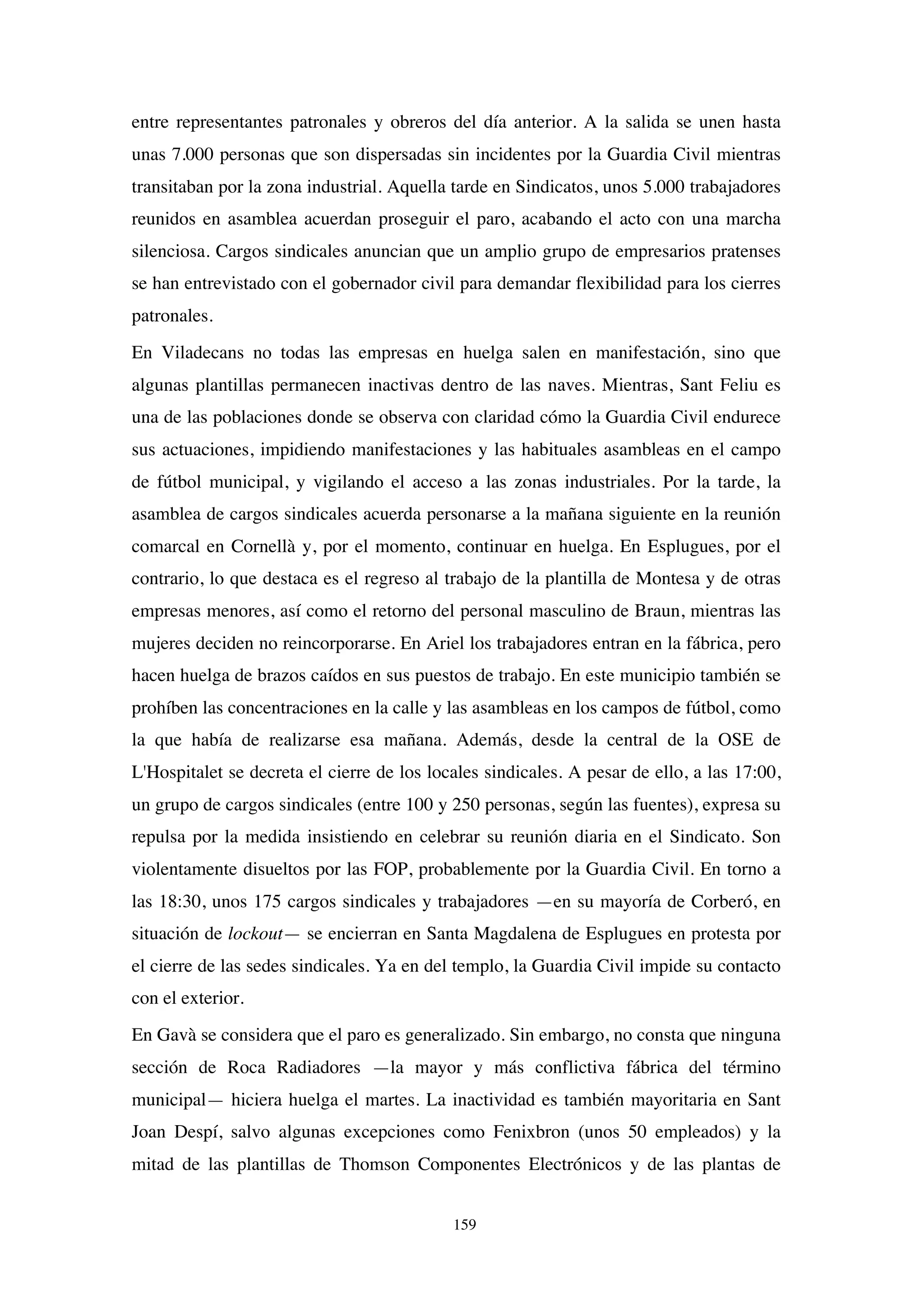 159
entre representantes patronales y obreros del día anterior. A la salida se unen hasta
unas 7.000 personas que son dispersadas sin incidentes por la Guardia Civil mientras
transitaban por la zona industrial. Aquella tarde en Sindicatos, unos 5.000 trabajadores
reunidos en asamblea acuerdan proseguir el paro, acabando el acto con una marcha
silenciosa. Cargos sindicales anuncian que un amplio grupo de empresarios pratenses
se han entrevistado con el gobernador civil para demandar flexibilidad para los cierres
patronales.
En Viladecans no todas las empresas en huelga salen en manifestación, sino que
algunas plantillas permanecen inactivas dentro de las naves. Mientras, Sant Feliu es
una de las poblaciones donde se observa con claridad cómo la Guardia Civil endurece
sus actuaciones, impidiendo manifestaciones y las habituales asambleas en el campo
de fútbol municipal, y vigilando el acceso a las zonas industriales. Por la tarde, la
asamblea de cargos sindicales acuerda personarse a la mañana siguiente en la reunión
comarcal en Cornellà y, por el momento, continuar en huelga. En Esplugues, por el
contrario, lo que destaca es el regreso al trabajo de la plantilla de Montesa y de otras
empresas menores, así como el retorno del personal masculino de Braun, mientras las
mujeres deciden no reincorporarse. En Ariel los trabajadores entran en la fábrica, pero
hacen huelga de brazos caídos en sus puestos de trabajo. En este municipio también se
prohíben las concentraciones en la calle y las asambleas en los campos de fútbol, como
la que había de realizarse esa mañana. Además, desde la central de la OSE de
L'Hospitalet se decreta el cierre de los locales sindicales. A pesar de ello, a las 17:00,
un grupo de cargos sindicales (entre 100 y 250 personas, según las fuentes), expresa su
repulsa por la medida insistiendo en celebrar su reunión diaria en el Sindicato. Son
violentamente disueltos por las FOP, probablemente por la Guardia Civil. En torno a
las 18:30, unos 175 cargos sindicales y trabajadores —en su mayoría de Corberó, en
situación de lockout— se encierran en Santa Magdalena de Esplugues en protesta por
el cierre de las sedes sindicales. Ya en del templo, la Guardia Civil impide su contacto
con el exterior.
En Gavà se considera que el paro es generalizado. Sin embargo, no consta que ninguna
sección de Roca Radiadores —la mayor y más conflictiva fábrica del término
municipal— hiciera huelga el martes. La inactividad es también mayoritaria en Sant
Joan Despí, salvo algunas excepciones como Fenixbron (unos 50 empleados) y la
mitad de las plantillas de Thomson Componentes Electrónicos y de las plantas de
 