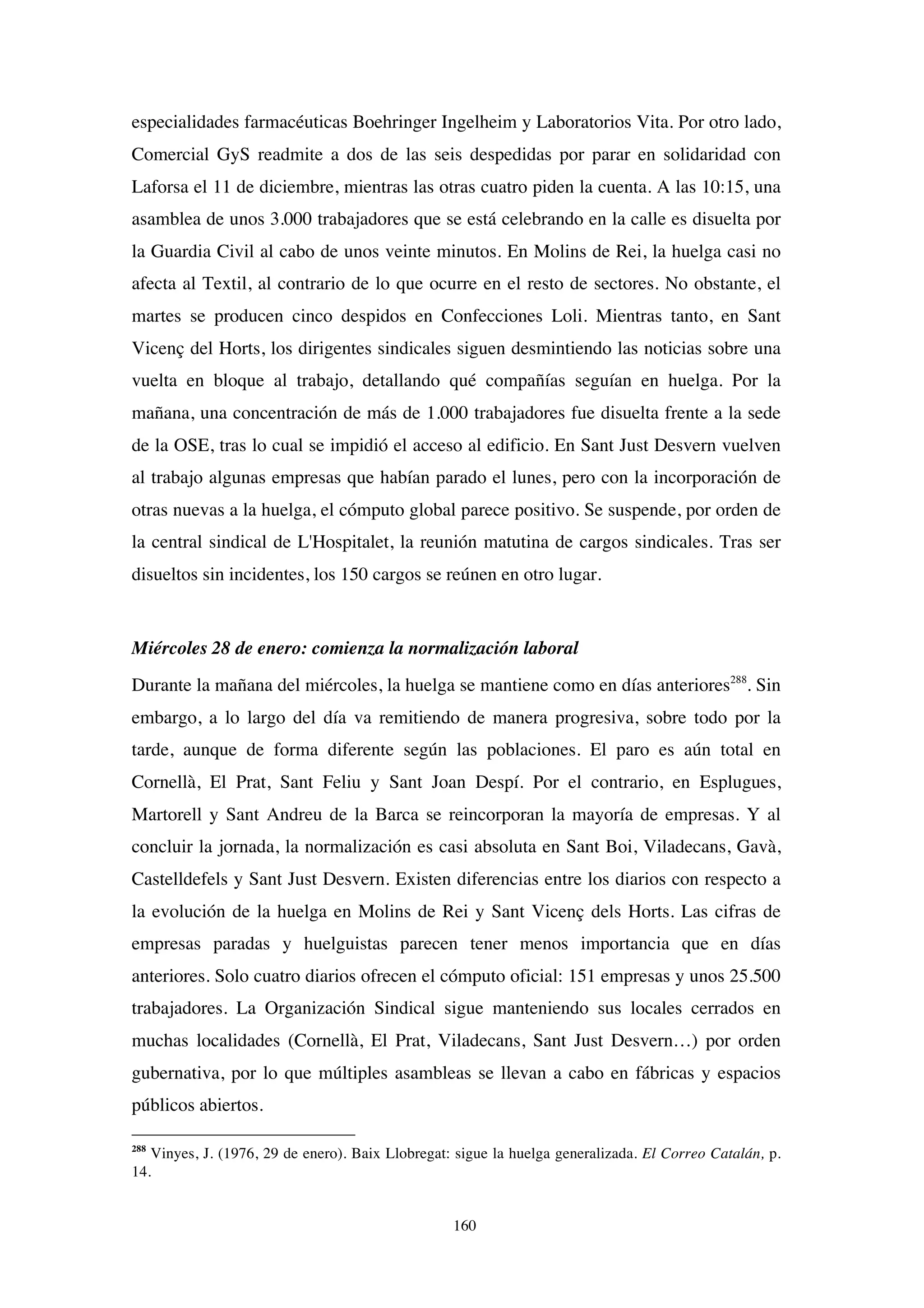 160
especialidades farmacéuticas Boehringer Ingelheim y Laboratorios Vita. Por otro lado,
Comercial GyS readmite a dos de las seis despedidas por parar en solidaridad con
Laforsa el 11 de diciembre, mientras las otras cuatro piden la cuenta. A las 10:15, una
asamblea de unos 3.000 trabajadores que se está celebrando en la calle es disuelta por
la Guardia Civil al cabo de unos veinte minutos. En Molins de Rei, la huelga casi no
afecta al Textil, al contrario de lo que ocurre en el resto de sectores. No obstante, el
martes se producen cinco despidos en Confecciones Loli. Mientras tanto, en Sant
Vicenç del Horts, los dirigentes sindicales siguen desmintiendo las noticias sobre una
vuelta en bloque al trabajo, detallando qué compañías seguían en huelga. Por la
mañana, una concentración de más de 1.000 trabajadores fue disuelta frente a la sede
de la OSE, tras lo cual se impidió el acceso al edificio. En Sant Just Desvern vuelven
al trabajo algunas empresas que habían parado el lunes, pero con la incorporación de
otras nuevas a la huelga, el cómputo global parece positivo. Se suspende, por orden de
la central sindical de L'Hospitalet, la reunión matutina de cargos sindicales. Tras ser
disueltos sin incidentes, los 150 cargos se reúnen en otro lugar.
Miércoles 28 de enero: comienza la normalización laboral
Durante la mañana del miércoles, la huelga se mantiene como en días anteriores288
. Sin
embargo, a lo largo del día va remitiendo de manera progresiva, sobre todo por la
tarde, aunque de forma diferente según las poblaciones. El paro es aún total en
Cornellà, El Prat, Sant Feliu y Sant Joan Despí. Por el contrario, en Esplugues,
Martorell y Sant Andreu de la Barca se reincorporan la mayoría de empresas. Y al
concluir la jornada, la normalización es casi absoluta en Sant Boi, Viladecans, Gavà,
Castelldefels y Sant Just Desvern. Existen diferencias entre los diarios con respecto a
la evolución de la huelga en Molins de Rei y Sant Vicenç dels Horts. Las cifras de
empresas paradas y huelguistas parecen tener menos importancia que en días
anteriores. Solo cuatro diarios ofrecen el cómputo oficial: 151 empresas y unos 25.500
trabajadores. La Organización Sindical sigue manteniendo sus locales cerrados en
muchas localidades (Cornellà, El Prat, Viladecans, Sant Just Desvern…) por orden
gubernativa, por lo que múltiples asambleas se llevan a cabo en fábricas y espacios
públicos abiertos.
288
Vinyes, J. (1976, 29 de enero). Baix Llobregat: sigue la huelga generalizada. El Correo Catalán, p.
14.
 