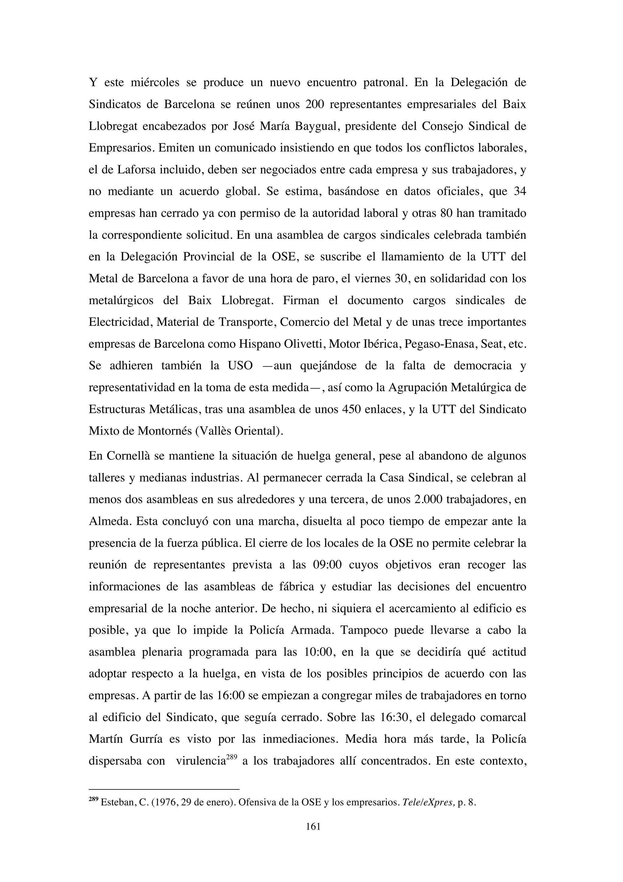 161
Y este miércoles se produce un nuevo encuentro patronal. En la Delegación de
Sindicatos de Barcelona se reúnen unos 200 representantes empresariales del Baix
Llobregat encabezados por José María Baygual, presidente del Consejo Sindical de
Empresarios. Emiten un comunicado insistiendo en que todos los conflictos laborales,
el de Laforsa incluido, deben ser negociados entre cada empresa y sus trabajadores, y
no mediante un acuerdo global. Se estima, basándose en datos oficiales, que 34
empresas han cerrado ya con permiso de la autoridad laboral y otras 80 han tramitado
la correspondiente solicitud. En una asamblea de cargos sindicales celebrada también
en la Delegación Provincial de la OSE, se suscribe el llamamiento de la UTT del
Metal de Barcelona a favor de una hora de paro, el viernes 30, en solidaridad con los
metalúrgicos del Baix Llobregat. Firman el documento cargos sindicales de
Electricidad, Material de Transporte, Comercio del Metal y de unas trece importantes
empresas de Barcelona como Hispano Olivetti, Motor Ibérica, Pegaso-Enasa, Seat, etc.
Se adhieren también la USO —aun quejándose de la falta de democracia y
representatividad en la toma de esta medida—, así como la Agrupación Metalúrgica de
Estructuras Metálicas, tras una asamblea de unos 450 enlaces, y la UTT del Sindicato
Mixto de Montornés (Vallès Oriental).
En Cornellà se mantiene la situación de huelga general, pese al abandono de algunos
talleres y medianas industrias. Al permanecer cerrada la Casa Sindical, se celebran al
menos dos asambleas en sus alrededores y una tercera, de unos 2.000 trabajadores, en
Almeda. Esta concluyó con una marcha, disuelta al poco tiempo de empezar ante la
presencia de la fuerza pública. El cierre de los locales de la OSE no permite celebrar la
reunión de representantes prevista a las 09:00 cuyos objetivos eran recoger las
informaciones de las asambleas de fábrica y estudiar las decisiones del encuentro
empresarial de la noche anterior. De hecho, ni siquiera el acercamiento al edificio es
posible, ya que lo impide la Policía Armada. Tampoco puede llevarse a cabo la
asamblea plenaria programada para las 10:00, en la que se decidiría qué actitud
adoptar respecto a la huelga, en vista de los posibles principios de acuerdo con las
empresas. A partir de las 16:00 se empiezan a congregar miles de trabajadores en torno
al edificio del Sindicato, que seguía cerrado. Sobre las 16:30, el delegado comarcal
Martín Gurría es visto por las inmediaciones. Media hora más tarde, la Policía
dispersaba con virulencia289
a los trabajadores allí concentrados. En este contexto,
289
Esteban, C. (1976, 29 de enero). Ofensiva de la OSE y los empresarios. Tele/eXpres, p. 8.
 