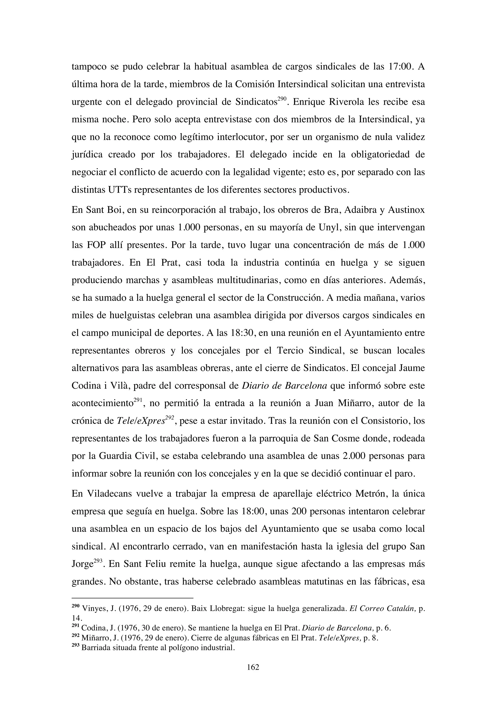 162
tampoco se pudo celebrar la habitual asamblea de cargos sindicales de las 17:00. A
última hora de la tarde, miembros de la Comisión Intersindical solicitan una entrevista
urgente con el delegado provincial de Sindicatos290
. Enrique Riverola les recibe esa
misma noche. Pero solo acepta entrevistase con dos miembros de la Intersindical, ya
que no la reconoce como legítimo interlocutor, por ser un organismo de nula validez
jurídica creado por los trabajadores. El delegado incide en la obligatoriedad de
negociar el conflicto de acuerdo con la legalidad vigente; esto es, por separado con las
distintas UTTs representantes de los diferentes sectores productivos.
En Sant Boi, en su reincorporación al trabajo, los obreros de Bra, Adaibra y Austinox
son abucheados por unas 1.000 personas, en su mayoría de Unyl, sin que intervengan
las FOP allí presentes. Por la tarde, tuvo lugar una concentración de más de 1.000
trabajadores. En El Prat, casi toda la industria continúa en huelga y se siguen
produciendo marchas y asambleas multitudinarias, como en días anteriores. Además,
se ha sumado a la huelga general el sector de la Construcción. A media mañana, varios
miles de huelguistas celebran una asamblea dirigida por diversos cargos sindicales en
el campo municipal de deportes. A las 18:30, en una reunión en el Ayuntamiento entre
representantes obreros y los concejales por el Tercio Sindical, se buscan locales
alternativos para las asambleas obreras, ante el cierre de Sindicatos. El concejal Jaume
Codina i Vilà, padre del corresponsal de Diario de Barcelona que informó sobre este
acontecimiento291
, no permitió la entrada a la reunión a Juan Miñarro, autor de la
crónica de Tele/eXpres292
, pese a estar invitado. Tras la reunión con el Consistorio, los
representantes de los trabajadores fueron a la parroquia de San Cosme donde, rodeada
por la Guardia Civil, se estaba celebrando una asamblea de unas 2.000 personas para
informar sobre la reunión con los concejales y en la que se decidió continuar el paro.
En Viladecans vuelve a trabajar la empresa de aparellaje eléctrico Metrón, la única
empresa que seguía en huelga. Sobre las 18:00, unas 200 personas intentaron celebrar
una asamblea en un espacio de los bajos del Ayuntamiento que se usaba como local
sindical. Al encontrarlo cerrado, van en manifestación hasta la iglesia del grupo San
Jorge293
. En Sant Feliu remite la huelga, aunque sigue afectando a las empresas más
grandes. No obstante, tras haberse celebrado asambleas matutinas en las fábricas, esa
290
Vinyes, J. (1976, 29 de enero). Baix Llobregat: sigue la huelga generalizada. El Correo Catalán, p.
14.
291
Codina, J. (1976, 30 de enero). Se mantiene la huelga en El Prat. Diario de Barcelona, p. 6.
292
Miñarro, J. (1976, 29 de enero). Cierre de algunas fábricas en El Prat. Tele/eXpres, p. 8.
293
Barriada situada frente al polígono industrial.
 